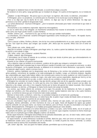 D'Artagnan se abalanzó hacia el sitio desenlosado, se acostó boca abajo y escuchó.
   No tardaron en oírse gritos, luego gemidos que se trataban de ahogar. En cuanto al interrogatorio, no se trataba de
eso.
   -¡Diablos! -se dijo D'Artagnan-. Me parece que es una mujer: la registran, ella resiste, la violentan, ¡miserables!
   Y D'Artagnan, pese a su prudencia, se contenía para no mezclarse en la escena que ocurría debajo de él.
   -Pero si os digo que soy la dueña de la casa, señores; os digo que soy la señora Bonacieux; los digo que
pertenezco a la reina! -gritaba la desgraciada mujer.
   -¡La señora Bonacieux! -murmuró D'Artagnan-. ¿Seré lo bastante afortunado para haber encontrado lo que todo el
mundo busca?
   -Precisamente a vos estábamos esperando -dijeron los interrogadores.
   La voz se volvió más y más ahogada: un movimiento tumultuoso hizo resonar el artesonado. La víctima se resistía
tanto como una mujer puede resistir a cuatro hombres.
   -Perdón, señores, per... -murmuró la voz, que no hizo oír más que sonidos inarticulados.
   -La amordazan, van a llevársela -exclamó D'Artagnan irguiéndose como movido por un resorte-. Mi espada; bueno,
está a mi lado. ¡Planchet!
   -¿Señor?
   -Corre a buscar a Athos, Porthos y Aramis. Uno de los tres estará probablemente en su casa, quizá ya hayan vuelto
los tres. Que cojan las armas, que vengan, que acudan. ¡Ah!, ahora que me acuerdo, Athos está con el señor de
Tréville.
   -Pero ¿dónde vais, señor, dónde vais?
   -Bajo por la ventana -exclamó D'Artagnan- para llegar antes; tú, vuelve a poner las baldosas, barre el suelo, sal por
la puerta y corre donde te digo.
   -¡Oh, señor, señor, vais a mataros! -exclamó Planchet.
   -¡Cállate, imbécil! -dijo D'Artagnan.
   Y aferrándose con la mano al reborde de su ventana, se dejó caer desde el primer piso, que afortunadamente no
era elevado, sin hacerse ningún rasguño.
   Al punto se fue a llamar a la puerta murmurando:
   -Voy a dejarme coger yo también en la ratonera, y pobres de los gatos que ataquen a semejante ratón.
   Apenas la aldaba hubo resonado bajo la mano del joven cuando el tumulto cesó, unos pasos se acercaron, se abrió
la puerta y D'Artagnan, con la espada desnuda, se abalanzó en la vivienda de maese Bonacieux, cuya puerta, movida
sin duda por algún resorte, volvió a cerrarse tras él.
   Entonces, quienes habitaban aún la desgraciada casa de Bonacieux y los vecinos más próximos oyeron grandes
gritos pataleos, entrechocar de espaldas y un ruido prolongado de muebles. Luego, un momento después, aquellos
que sorprendidos por aquel ruido habían salido a las ventanas para conocer la causa, pudieron ver cómo la puerta se
abría y no salir a cuatro hombres vestidos de negro, sino volar como cuervos espantados, dejando por tierra y en las
esquinas de las mesas plumas de sus alas, es decir, jirones de sus vestidos y trozos de sus capas.
   D'Artagnan fue vencedor sin mucho trabajo, hay que decirlo, porque sólo uno de los aguaciles estaba armado y aún
se defendió por guardar las formas. Es cierto que los otros tres habían tratado de matar al joven con las sillas, los
taburetes y las vasijas; pero dos o tres rasguños hechos por la tizona del gascón les habían asustado. Diez minutos
habían bastado a su derrota, y D'Artagnan se había hecho dueño del campo de batalla.
   Los vecinos, que habían abierto las ventanas con la sagre fría peculiar de los habitantes de Paris en aquellos
tiempos de tumultos y de riñas perpetuas, las volvieron a cenrar cuando hubieron visto huir a los cuatro hombres
negros: su instinto les decía que por el momento todo estaba acabado.
   Además se hacía tarde, y entonces, como hoy, se acostaban temprano en el barrio de Luxemburgo.
   D'Artagnan, solo con la señora Bonacieux, se volvió hacia ella: la pobre mujer estaba derribada sobre un butacón y
semidesvestida. D'Artagnan la examinó de una ojeada rápida.
   Era una encantadora mujer de veinticinco a veintiséis años, morena con ojos azules, con una nariz ligeramente
respingona, dientes admirables, un tinte marmóreo de rosa y de ópalo. Hasta ahí llegaban los signos que podían
hacerla confundir con una gran dama. Las manos eran blancas, pero sin finura: los pies no anunciaban a la mujer de
calidad. Afortunadamente, D'Artagnan no se hallaba preocupado todavía por estos detalles.
   Mientras D'Artagnan examinaba a la señora Bonacieux y estaba a sus pies, como hemos dicho, vio en el suelo un
fino pañuelo de batista, que recogió según su costumbre, y en una de cuyas esquinas reconoció la misma inicial que
había visto en el pañuelo que le había obligado a batirse con Aramis.
   Desde aquel momento, D'Artagnan desconfiaba de los pañuelos blasonados; por eso, sin decir nada, volvió a poner
el que había recogido en el bolsillo de la señora Bonacieux.
   En aquel instante, la señora Bonacieux recobraba el sentido. Abrió los ojos, miró con terror en torno suyo, vio que
la habitación estaba vacía y que estaba sola con su liberador. Le tendió al punto las manos sonriendo. La señora
Bonacieux tenía la sonrisa más encantadora del mundo.
   -¡Ah, señor! -dijo ella-. Sois vos quien me habéis salvado; permitidme que os dé las gracias.
 