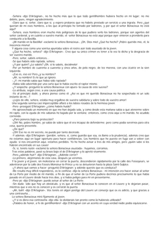 -Señora -dijo D'Artagnan-, no he hecho más que lo que todo gentilhombre hubiera hecho en mi lugar; no me
debéis, pues, ningún agradecimiento.
  -Claro que sí, señor, claro que sí, y espero probaros que no habéis prestado un servicio a una ingrata. Pero ¿qué
querían de mí esos hombres, a los que al principio he tomado por ladrones, y por qué el señor Bonacieux no está
aquí?
  -Señora, esos hombres eran mucho más peligrosos de lo que pudiera serlo los ladrones, porque son agentes del
señor cardenal, y en cuánto a vuestro marido, el señor Bónacieux no está aquí porque ayer vinieron a prenderlo para
conducirlo a la Bastilla.
  -¡Mi marido en la Bastilla! -exclamó la señora Bonacieux-. ¡Oh, Dios mío! ¿Qué ha hecho? ¡Pobre querido mío, él, la
inocencia misma!
  Y alguna cosa como una sonrisa apuntaba sobre el rostro aún todo asustado de la joven.
  -¿Qué ha hecho, señora? -dijo D'Artagnan-. Creo que su único crimen es tener a la vez la dicha y la desgracia de
ser vuestro marido.
  -Pero, señor, sabéis entonces...
  -Sé que habéis sido raptada, señora.
  -¿Y por quién? ¿Lo sabéis? ¡Oh, si lo sabéis, decídmelo!
  -Por un hombre de cuarenta a cuarenta y cinco años, de pelo negro, de tez morena, con una cicatriz en la sien
izquierda.
  -¡Eso es, eso es! Pero ¿y su nombre?
  -¡Ah, su nombre! Es lo que yo ignoro.
  - ¿Y- mi marido sabía que había sido raptada?
  -Había sido advertido por una carta que le había escrito el raptor mismo.
  -¿Y sospecha -preguntó la señora Bonacieux con apuro- la causa de este suceso?
  -Lo atribuía, según creo, a una causa política.
  -Yo al principio dudé, y ahora pienso como él. ¿Así es que mi querido Bonacieux no ha sospechado ni un solo
instante de mí...?
  -¡Lejos de ello, señora, estaba muy orgulloso de vuestra sabiduría y sobre todo de vuestro amor!
  Una segunda sonrisa casi imperceptible afloró a los labios rosados de la hermosa joven.
  -Pero -prosiguió D'Artagnan- ¿cómo habéis huido?
  -He aprovechado un momento en que me han dejado sola, y como desde esta mañana sabía a qué atenerme sobre
mi rapto, con la ayuda de mis sábanas he bajado por la ventana; entonces, como creía aquí a mi marido, he acudido
corriendo.
  -¿Para poneros bajo su protección?
  -¡Oh! No, pobre hombre, yo sabía de sobra que él era incapaz de defenderme; pero como podía servirnos para otra
cosa, quería prevenirle.
  -¿De qué?
  -¡Oh! Ese no es mi secreto, no puedo por tanto decíroslo.
  -Y además -dijo D'Artagnan- (perdón, señora, si, como guardia que soy, os llamo a la prudencia), además creo que
no estamos aquí en lugar oportuno para hacer confidencias. Los hombres que he puesto en fuga van a volver con
ayuda; si nos encuentran aquí, estamos perdidos. Yo he hecho avisar a tres de mis amigos, pero ¡quién sabe si los
habrán encontrado en sus casas!
  -Sí, sí, tenéis razón -exclamó la señora Bonacieux asustada-; huyamos, corramos.
  Tras estas palabras, pasó su brazo bajo el de D'Artagnan y lo apretó vivamente.
  -Pero ¿adónde huir? -dijo D'Artagnan-. ¿Adónde correr?
  -Lo primero, alejémonos de esta casa, después ya veremos.
  Y la joven y el joven, sin molestarse en cerrar la puerta, descendieron rápidamente por la calle des Fossoyeurs, se
adentraron por la calle des Fossés-Monsieur-le-Prince y no se detuvieron hasta la plaza Saint-Sulpice.
  -¿Y ahora qué vamos a hacer -preguntó D'Artagnan- y adónde queréis que os conduzca?
  -Me resulta muy difícil responderos, os lo confieso -dijo la señora Bonacieux-; mi intención era hacer avisar al señor
de La Porte por medio de mi marido, a fin de que el señor de La Porte pudiera decirnos precisamente lo que había
pasado en el Louvre desde hacía tres días, y si había peligro para mí en presentarme.
  -Pero yo -dijo D'Artagnan- puedo avisar al señor de La Porte.
  -Sin duda; sólo que hay un obstáculo, y es que al señor Bonacieux lo conocen en el Louvre y le dejarían pasar,
mientras que a vos no os conocen y os cerrarán la puerta.
  -¡Ah, bah! -dijo D'Artagnan-. Vos tenéis en algún postigo del Louvre un conserje que os es adicto, y que gracias a
una contraseña...
  La señora Bonacieux miró fijamente al joven.
  -¿Y si os diera esa contraseña -dijo ella- la olvidaríais tan pronto como la hubierais utilizado?
  -¡Palabra de honor, a fe de gentilhombre! -dijo D'Artagnan con un acento en cuya verdad nadie podía equivocarse.
 