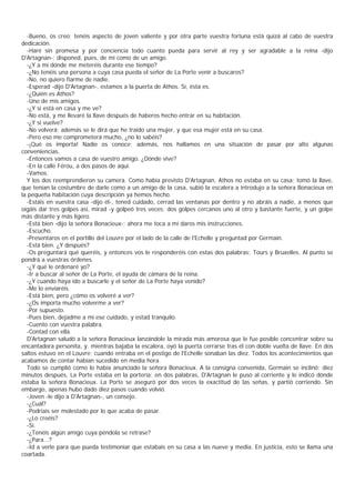 -Bueno, os creo: tenéis aspecto de joven valiente y por otra parte vuestra fortuna está quizá al cabo de vuestra
dedicación.
  -Haré sin promesa y por conciencia todo cuanto pueda para servir al rey y ser agradable a la reina -dijo
D'Artagnan-; disponed, pues, de mí como de un amigo.
  -¿Y a mí dónde me meteréis durante ese tiempo?
  -¿No tenéis una persona a cuya casa pueda el señor de La Porte venir a buscaros?
  -No, no quiero fiarme de nadie.
  -Esperad -dijo D'Artagnan-, estamos a la puerta de Athos. Sí, ésta es.
  -¿Quién es Athos?
  -Uno de mis amigos.
  -¿Y si está en casa y me ve?
  -No está, y me llevaré la llave después de haberos hecho entrar en su habitación.
  -¿Y si vuelve?
  -No volverá; además se le dirá que he traído una mujer, y que esa mujer está en su casa.
  -Pero eso me comprometerá mucho, ¿no lo sabéis?
  -¡Qué os importa! Nadie os conoce; además, nos hallamos en una situación de pasar por alto algunas
conveniencias.
  -Entonces vamos a casa de vuestro amigo. ¿Dónde vive?
  -En la calle Férou, a dos pasos de aquí.
  -Vamos.
  Y los dos reemprendieron su camera. Como había previsto D'Artagnan, Athos no estaba en su casa; tomó la llave,
que tenían la costumbre de darle como a un amigo de la casa, subió la escalera a introdujo a la señora Bonacieux en
la pequeña habitación cuya descripción ya hemos hecho.
  -Estáis en vuestra casa -dijo él-, tened cuidado, cerrad las ventanas por dentro y no abráis a nadie, a menos que
oigáis dar tres golpes así, mirad -y golpeó tres veces: dos golpes cercanos uno al otro y bastante fuerte, y un golpe
más distante y más ligero.
  -Está bien -dijo la señora Bonacieux-; ahora me toca a mí daros mis instrucciones.
  -Escucho.
  -Presentaros en el portillo del Louvre por el lado de la calle de l'Echelle y preguntad por Germain.
  -Está bien. ¿Y después?
  -Os preguntará qué queréis, y entonces vos le responderéis con estas dos palabras: Tours y Bruxelles. Al punto se
pondrá a vuestras órdenes.
  -¿Y qué le ordenaré yo?
  -Ir a buscar al señor de La Porte, el ayuda de cámara de la reina.
  -¿Y cuando haya ido a buscarle y el señor de La Porte haya venido?
  -Me lo enviaréis.
  -Está bien, pero ¿cómo os volveré a ver?
  -¿Os importa mucho volverme a ver?
  -Por supuesto.
  -Pues bien, dejadme a mí ese cuidado, y estad tranquilo.
  -Cuento con vuestra palabra.
  -Contad con ella.
  D'Artagnan saludó a la señora Bonacieux lanzándole la mirada más amorosa que le fue posible concentrar sobre su
encantadora personita, y. mientras bajaba la escalera, oyó la puerta cerrarse tras él con doble vuelta de llave. En dos
saltos estuvo en el Louvre; cuando entraba en el postigo de l'Echelle sonaban las diez. Todos los acontecimientos que
acabamos de contar habían sucedido en media hora.
  Todo se cumplió como lo había anunciado la señora Bonacieux. A la consigna convenida, Germain se inclinó; diez
minutos después, La Porte estaba en la portería; en dos palabras, D'Artagnan le puso al corriente y le indicó dónde
estaba la señora Bonacieux. La Porte se aseguró por dos veces la exactitud de las señas, y partió corriendo. Sin
embargo, apenas hubo dado diez pasos cuando volvió.
  -Joven -le dijo a D'Artagnan-, un consejo.
  -¿Cuál?
  -Podríais ser molestado por lo que acaba de pasar.
  -¿Lo creéis?
  -Sí.
  -¿Tenéis algún amigo cuya péndola se retrase?
  -¿Para...?
  -Id a verle para que pueda testimoniar que estabais en su casa a las nueve y media. En justicia, esto se llama una
coartada.
 
