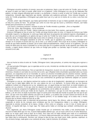 D'Artagnan encontró prudente el consejo; puso pies en polvorosa, llegó a casa del señor de Tréville; pero en lugar
de pasar al salón con todo el mundo, pidió entrar en el gabinete. Como D'Artagnan era uno de los habituales del
palacio, no hubo ninguna dificultad para acceder a su demanda; y fueron a avisar al señor de Tréville que su joven
compatriota, teniendo algo importante que decide, solicitaba una audiencia particular. Cinco minutos después, el
señor de Tréville preguntaba a D'Artagnan qué podía hacer por él y cuál era el motivo de su visita a una hora tan
avanzada.
   -¡Perdón, señor! -dijo D'Artagnan, que había aprovechado el momento en que se había quedado solo para retrasar
el reloj tres cuartos de hora-. He pensado que como no eran más que las nueve y veinticinco minutos, aún había
tiempo para presentarme en vuestra casa.
   -¡Las nueve y veinticinco minutos! -exclamó el señor de Tréville mirando su péndola-. ¡Pero es imposible!
   -Ya lo veis, señor -dijo D'Artagnan-, eso lo testimonia.
   -Es exacto -dijo el señor de Tréville-, habría creído que era más tarde. Pero veamos, ¿qué queréis?
   Entonces D'Artagnan le hizo al señor de Tréville una larga historia sobre la reina. Le expuso los temores que había
concebido respecto a Su Majestad; le contó que había oído decir los proyectos del cardenal respecto a Buckingham, y
todo ello con una tranquilidad y un aplomo del que el señor de Tréville fue tanto mejor la víctima cuanto que, como
ya hemos dicho, él mismo había notado algo nuevo entre el cardenal, el rey y la reina.
   Al sonar las diez, D'Artagnan abandonó al señor de Tréville, que le agradeció sus informes, le recomendó tener
siempre en el corazón el servicio del rey y de la reina, y se volvió al salón. Pero al pie de la escalera, D'Artagnan se
acordó de que había olvidado su bastón; por lo tanto subió precipitadamente, volvió a entrar en el gabinete, con una
vuelta de dedo puso de nuevo el péndulo en su hora para que no se pudiese percibir al día siguiente que había sido
movido, y seguro desde entonces de que tenía un testigo para probar su coartada, bajó la escalera y pronto se
encontró en la calle.


                                                       Capítulo XI

                                                   La intriga se anuda

   Una vez hecha la visita al señor de Tréville, D'Artagnan tomó, todo pensativo, el camino más largo para regresar a
su casa.
   ¿En qué pensaba D'Artagnan, que se apartaba así de su ruta, mirando las estrellas del cielo, tan pronto suspirando
como sonriendo?
   Pensaba en la señora Bonacieux. Para un aprendiz de mosquetero, la joven era casi una idealidad amorosa. Bonita,
misteriosa, iniciada en casi todos los secretos de la corte, que reflejaban tanta encantadora gravedad sobre sus trazos
graciosos, era sospechosa de no ser insensible, lo cual es un atractivo irresistible para los amantes novicios; además,
D'Artagnan la había liberado de manos de aquellos demonios que querían registrarla y maltratarla, y este importante
servicio había establecido entre ella y él uno de esos sentimientos de gratitud que fácilmente adoptan un carácter
más tierno.
   D'Artagnan se veía ya, ¡tan deprisa caminan los sueños en alas de la imaginación!, abordado por un mensajero de
la joven que le daba algún billete de cita, una cadena de oro o un diamante. Ya hemos dicho que los jóvenes
caballeros recibían sin vergüenza de su rey: añadamos que, en aquel tiempo de moral fácil, no tenían tampoco ver-
güenza con sus amantes, ni de que éstas les dejaran casi siempre preciosos y duraderos recuerdos, como si ellas
hubieran tratado de conquistar la fragilidad de sus sentimientos con la solidez de sus dones.
   Se hacía entonces carrera por medio de las mujeres, sin ruborizarse. Las que no eran más que bellas, daban su
belleza, y de ahí viene sin duda el proverbio según el cual la joven más bella del mundo no puede dar más que lo que
tiene. Las que eran ricas daban además una parte de su dinero, y se podría citar un buen número de héroes de esa
galante época que no hubieran ganado ni sus espuelas primero, ni sus batallas luego, sin la bolsa más o menos
provista que su amante ataba al arzón de su silla.
   D'Artagnan no poseía nada: la indecisión del provinciano, barniz ligero, flor efímera, vello de melocotón, se había
evaporado al viento de los consejos poco ortodoxos que los tres mosqueteros daban a su amigo. D'Artagnan,
siguiendo la extraña costumbre de la época, miraba a Paris como en campaña, y esto ni más ni menos que en
Flandes: el español allá lejos, la mujer aquí. Por todas partes había un enemigo que combatir contribuciones que
alcanzar.
   Pero, digámoslo, por ahora D'Artagnan estaba movido por un sentimiento más noble y más desinteresado. El
mercero le había dicho que era rico: el joven había podido adivinar que, con un necio como lo era el señor Bonacieux,
debía ser la mujer quien tenía la llave de la bolsa. Pero todo esto no había influido para nada en el sentimiento
producido por la visita de la señora Bonacieux, y el interés había permanecido casi extraño a este comienzo de amor
que había sido la continuación. Decimos casi, porque la idea de que una mujer joven, bella, graciosa, espiritual, es
rica al mismo tiempo, nada quita a ese comienzo de amor, todo lo contrario, lo corrobora.
 