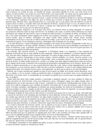 Hay en la holgura una multitud de cuidados y de caprichos aristocráticos que le van bien a la belleza. Unas medias
finas y blancas, un vestido de seda, un bordado de encaje, una bonita zapatilla en el pie, una cinta nueva en la
cabeza, no hacen bonita a una mujer fea, pero hacen bella a una mujer bonita, sin contar que las manos ganan con
todo esto; las manos, sobre todo en las mujeres, necesitan permanecer ociosas para permanecer bellas.
   Además D'Artagnan, como sabe muy bien el lector, a quien no hemos ocultado el estado de su fortuna, D'Artagnan
no era millonario; esperaba serlo algún día, pero el tiempo que él mismo se fijaba para ese feliz cambio estaba
bastante lejos. Mientras tanto, ¡qué desesperación ver a una mujer que se ama desear esas mil naderías con que las
mujeres hacen su dicha, y no poder darle esas mil naderías! Al menos, cuando la mujer es rica y el amante no lo es,
lo que no puede ofrecerle, ella misma se lo ofrece; y aunque por regla general ella se consiga tal disfrute con el
dinero del marido, raro es que sea él a quien dé las gracias.
   Además D'Artagnan, dispuesto a ser el amante más tierno, era mientras tanto un amigo abnegado. En medio de
sus proyectos amorosos sobre la mujer del mercero, no olvidaba a los suyos. La bonita señora Bonacieux era mujer
para pasear por el llano de Saint-Denis o entre el tumulto de Saint-Germain, en compañía de Athos, de Porthos y Ara-
mis, a los cuales D'Artagnan estaría orgulloso de mostrar una conquista semejante. Luego, cuando se ha caminado
mucho tiempo, llega el hambre: D'Artagnan tras algún tiempo había notado esto. Harían breves comidas
encantadoras en las que se toca por un lado la mano de un amigo, y por el otro el pie de una amante. En fin, en los
momentos de apuros, en las situaciones extremas, D'Artagnan sería el salvador de sus amigos.
   ¿Y el señor Bonacieux, a quien D'Artagnan había empujado a las manos de los esbirros renegándole en alta voz y a
quien había prometido en voz baja salvarle? Debemos confesar a nuestros lectores que D'Artagnan no pensaba en él
ni por un momento, o que, si pensaba, era para decirse que estaba bien donde estaba, fuera en la parte que fuera. El
amor es la más egoísta de todas las pasiones.
   Sin embargo, que nuestros lectores se tranquilicen: si D'Artagnan olvida a su hospedero o hace ademán de
olvidarlo so pretexto de que no sabe adónde ha sido conducido, nosotros no lo olvidamos, y nosotros sabemos dónde
está. Pero por ahora, hagamos como el gascón enamorado. En cuanto al digno mercero, volveremos a él más tarde.
   D'Artagnan, mientras reflexionaba en sus futuros amores, mientras hablaba a la noche, mientras sonreía a las
estrellas, remontaba la calle du Cherche-Midi o Chasse-Midi, como se llamaba entonces. Como se encontraba en el
barrio de Aramis, le había venido la idea de ir a visitar a su amigo, para darle algunas explicaciones sobre los motivos
que le habían hecho enviar a Planchet con la invitación de presentarse inmediatamente en la ratonera. Ahora bien, si
Aramis se hubiera encontrado en su casa cuando Planchet había ido a ella, habría corrido indudablemente a la calle
des Fossoyeurs, y al no encontrar quizá a nadie más que a sus dos compañeros, ni unos ni otros habían sabido lo que
aquello quería decir. Esa molestia merecía, pues, una explicación; he ahí lo que se decía en voz alta D’ Artagnan.
   Además, por lo bajo, pensaba que aquella era para él una ocasión de hablar de la bonita señora Bonacieux, de la
que su espíritu, si no su corazón, estaba ya totalmente lleno. A propósito de un primer amor no es necesario pedir
discreción. Este primer amor va acompañado de una alegría tan grande que es preciso que esa alegría desborde; sin
eso, os ahogaría.
   Desde hacía dos horas París estaba sombrío y comenzaba a quedarse desierto. Las once sonaban en todos los
relojes del barrio de Saint-Germain, hacía una temperatura suave. D'Artagnan seguía una calleja situada sobre el
emplazamiento por el que hoy pasa la calle d Assas, respirando las emanaciones embalsamadas que venían con el
viento de la calle de Vaugirard y que enviaban los jardines refrescados por el rocío del atardecer y por la brisa de la
noche. A lo lejos resonaban, amortiguados no obstante por buenos postigòs, los cantos de los bebedores en algunas
tabernas perdidas en el llano. Llegado al cabo de la callejuela, D'Artagnan torció a la izquierda. La casa que habitaba
Aramis se hallaba situada entre la calle Cassete y la calle Servandoni;.
   D'Artagnan acababa de dejar atrás la calle Cassete y reconocía ya la puerta de la casa de su amigo, enterrada bajo
un macizo de sicomoros y de clemátides que formaban un vasto anillo por encima de ella, cuando percibió algo como
una sombra que salía de la calle Servandoni. Ese algo estaba envuelto en una capa, y D'Artagnan creyó al principio
que era un hombre; pero por la pequeñez de la talla, por la incertidumbre de los andares, por el embarazo del paso,
pronto reconoció a una mujer. Es más, aquella mujer, como si no hubiera estado bien segura de la casa que buscaba,
alzaba los ojos para orientarse, se detenía, volvía atrás, luego volvía de nuevo. D'Artagnan quedó intrigado.
   «¡Y si fuera a ofrecerle mis servicios! -pensó-. Por su aspecto se ve que es joven; quizá sea hermosa. ¡Oh! Sí. Pero
una mujer que corre las calles a esta hora no sale más que para reunirse con su amante. ¡Maldita sea! Si fuera a
perturbar la cita, sería un mal comienzo para entrar en relaciones.»
   Sin embargo, la joven seguía avanzando, contando las casas y las ventanas. No era, por lo demás, cosa larga ni
difícil. No había más que tres palacetes en aquella parte de la calle, y dos ventanas con vistas sobre aquella calle: la
una era de un pabellón paralelo al que ocupaba Aramis, la otra era la del propio Aramis.
   -¡Pardiez! -se dijo D'Artagnan, a quien la nieta del teólogo venía a las mientes-. ¡Pardiez! Estaría bueno que esa
paloma rezagada buscase la casa de nuestro amigo. Pero, por vida mía, eso sería demasiado. ¡Ah, mi querido Aramis,
por esta vez, quiero tener el corazón limpio!
   Y D'Artagnan, haciéndose lo más delgado que pudo, se puso a cubierto en el lado más oscuro de la calle, junto a
un banco de piedra situado en el fondo de un nicho.
 
