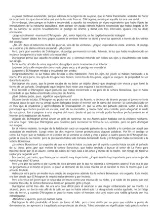 La joven continuó avanzando, porque además de la ligereza de su paso, que le había traicionado, acababa de hacer
oír una breve tos que denunciaba una voz de las más frescas. D’     Artagnan pensó que aquella tos era una señal.
   Sin embargo, bien porque se hubiera respondido a aquella tos mediante un signo equivalente que había fijado las
irresoluciones de la nocturna buscadora, bien porque sin ayuda extraña hubiera reconocido que había llegado al fin
de su camino, se acercó resueltamente al postigo de Aramis y llamó con tres intervalos iguales con su dedo
encorvado.
   -¡Vaya con Aramis! -murmuró D'Artagnan-. ¡Ah, señor hipócrita, os he cogido haciendo teología!
   Apenas fueron dados los tres golpes cuando la ventana interior se abrió y una luz apareció a través de los vidrios
del postigo.
   -¡Ah, ah! -hizo el indiscreto no de las puertas, sino de las ventanas-. ¡Vaya!, esperaban la visita. Veamos, el postigo
va a abrirse y la dama entrará escalando. ¡Muy bien!
   Pero, para gran asombro de D Artagnan, el postigo permaneció cerrado. Además, la luz que había resplandecido un
instante desapareció y todo volvió a la oscuridad.
   D'Artagnan pensó que aquello no podía durar así, y continuó mirando con todos sus ojos y escuchando con todas
sus orejas.
   Tenía razón: al cabo de unos segundos, dos golpes secos resonaron en el interior.
   La joven de la calle respondió con un solo golpe seco, y el postigo se entreabrió.
   Júzguese si D'Artagnan miraba y escuchaba con avidez.
   Desgraciadamente, la luz había sido llevada a otra habitación. Pero los ojos del joven se habían habituado a la
noche. Por otra parte, los ojos de los gascones tienen, como los de los gatos, según se asegura, la propiedad de ver
durante la noche.
   D'Artagnan vio, pues, que la joven sacaba de su bolso un objeto blanco que desplegó con viveza y que tomó la
forma de un pañuelo. Desplegado aquel objeto, hizo notar una esquina a su interlocutor.
   Esto recordó a D'Artagnan aquel pañuelo que había encontrado a los pies de la señora Bonacieux, que le había
recordado el que habia encontrado a los pies de Aramis.
   ¿Qué diablos podía, pues, significar aquel pañuelo?
   Situado donde estaba, D'Artagnan no podía ver el rostro de Aramis, y decimos de Aramis porque el joven no tenía
ninguna duda de que era su amigo quien dialogaba desde el interior con la dama del exterior; la curiosidad pudo en
él más que la prudencia y aprovechando la preocupación en que la vista del pañuelo parecía sumir a los dos
personajes que hemos puesto en escena, salió de su escondite, y raudo como una centella, pero ahogando el ruido
de sus pasos, fue a pegarse a una esquina del muro, desde el que su mirada podía hundirse perfectamente en el
interior de la habitación de Aramis.
   Llegado allí, D'Artagnan pensó lanzar un grito de sorpresa: no era Aramis quien hablaba con la visitante nocturna,
era una mujer. Sólo que D'Artagnan veía bastante para reconocer la forma de sus vestidos, pero no para distinguir
sus rasgos.
   En el mismo instante, la mujer de la habitación sacó un segundo pañuelo de su bolsillo y lo cambió por aquel que
acababan de mostrarle. Luego entre las dos mujeres fueron pronunciadas algunas palabras. Por fin el postigo se
cerró. La mujer que se hallaba en el exterior de la ventana se volvió y vino a pasar a cuatro pasos de D'Artagnan ba-
jando la toca de su manto; pero la precaución había sido tomada demasiado tarde y D'Artagnan había reconocido a la
señora Bonacieux.
   ¡La señora Bonacieux! La sospecha de que era ella le había cruzado por el espíritu cuando había sacado el pañuelo
de su bolso; pero ¿por qué motivo la señora Bonacieux, que había enviado a buscar al señor de La Porte para
hacerse llevar por él al Louvre, corría las calles de París sola a las once y media de la noche, con riesgo de hacerse
raptar por segunda vez?
   Era preciso, por tanto, que fuera por un asunto muy importante. ¿Y qué asunto hay importante para una mujer de
veinticinco años? El amor.
   Pero ¿era por su cuenta o por cuenta de otra persona por lo que se exponía a semejantes azares? Esto era lo que
se preguntaba a sí mismo el joven, a quien el demonio de los celos mordía en el corazón ni más ni menos que a un
amante titulado.
   Había por otra parte un medio muy simple de asegurarse adónde iba la señora Bonacieux: era seguirla. Este medio
era tan simple que D'Artagnan lo empleó naturalmente y por instinto.
   Pero a la vista del joven que se separaba del muro como una estatua de su nicho, y al ruido de los pasos que oyó
resonar tras ella, la señora Bonacieux lanzó un pequeño grito y huyó.
   D'Artagnan corrió tras ella. No era una cosa difícil para él alcanzar a una mujer embarazada por su manto. La
alcanzó, pues, un tercio más allá de la calle en que se había adentrado. La desgraciada estaba agotada, no de fatiga
sino de terror, y cuando D'Artagnan le puso la mano sobre el hombro, ella cayó sobre una rodilla gritando con voz
estrangulada:
   -Matadme si queréis, pero no sabréis nada.
   D'Artagnan la alzó pasándole el brazo en torno al talle; pero como sintió por su peso que estaba a punto de
desvanecerse, se apresuró a traquilizarla con protestas de afecto. Tales protestas no significaban nada para la señora
 