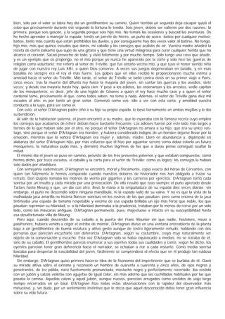 bien, sólo por el valor se labra hoy día un gentilhombre su camino. Quien tiembla un segundo deja escapar quizá el
cebo que precisamente durante ese segundo la fortuna le tendía. Sois joven, debéis ser valiente por dos razones: la
primera, porque sois gascón, y la segunda porque sois hijo mío. No temáis las ocasiones y buscad las aventuras. Os
he hecho aprender a manejar la espada; tenéis un jarrete de hierro, un puño de acero; batíos por cualquier motivo;
batíos, tanto más cuanto que están prohibidos los duelos, y por consiguiente hay dos veces valor al batirse. No tengo,
hijo mío, más que quince escudos que daros, mi caballo y los consejos que acabáis de oír. Vuestra madre añadirá la
receta de cierto bálsamo que supo de una gitana y que tiene una virtud milagrosa para curar cualquier herida que no
alcance el corazón. Sacad provecho de todo, y vivid felizmente y por mucho tiempo. Sólo tengo una cosa que añadir,
y es un ejemplo que os propongo, no el mío porque yo nunca he aparecido por la corte y sólo hice las guerras de
religión como voluntario; me refiero al señor de Tréville, que fue antaño vecino mío, y que tuvo el honor siendo niño
de jugar con nuestro rey Luis XIII, a quien Dios conserve. A veces sus juegos degeneraban en batalla, y en esas
batallas no siempre era el rey el más fuerte. Los golpes que en ellas recibió le proporcionaron mucha estima y
amistad hacia el señor de Tréville. Más tarde, el señor de Tréville se batió contra otros en su primer viaje a Paris,
cinco veces; tras la muerte del difunto rey hasta la mayoría del joven, sin contar las guerras y los asedios, siete
veces; y desde esa mayoría hasta hoy, quizá cien. Y pese a los edictos, las ordenanzas y los arrestos, vedle capitán
de los mosqueteros, es decir, jefe de una legión de Césares a quien el rey hace mucho caso y a quien el señor
cardenal teme, precisamente él que, como todos saben, no teme a nada. Además, el señor de Tréville gana diez mil
escudos al año; es por tanto un gran señor. Comenzó como vos: idle a ver con esta carta, y amoldad vuestra
conducta a la suya, para ser como él.
   Con esto, el señor D'Artagnan padre ciñó a su hijo su propia espada, lo besó tiernamente en ambas mejillas y le dio
su bendición.
   Al salir de la habitación paterna, el joven encontró a su madre, que lo esperaba con la famosa receta cuyo empleo
los consejos que acabamos de referir debían hacer bastante frecuente. Los adioses fueron por este lado más largos y
tiernos de lo que habían sido por el otro, no porque el señor D'Artagnan no amara a su hijo, que era su único vás-
tago, sino porque el señor D'Artagnan era hombre, y hubiera considerado indigno de un hombre dejarse llevar por la
emoción, mientras que la señora D'Artagnan era mujer y, además, madre. Lloró en abundancia y, digámoslo en
alabanza del señor D'Artagnan hijo, por más esfuerzo que él hizo por aguantar sereno como debía estarlo un futuro
mosquetero, la naturaleza pudo más, y derramó muchas lágrimas de las que a duras penas consiguió ocultar la
mitad.
   El mismo día el joven se puso en camino, provisto de los tres presentes paternos y que estaban compuestos, como
hemos dicho, por trece escudos, el caballo y la carta para el señor de Tréville; como es lógico, los consejos le habían
sido dados por añadidura.
   Con semejante vademécum, D'Artagnan se encontró, moral y físicamente, copia exacta del héroe de Cervantes, con
quien tan felizmente le hemos comparado cuando nuestros deberes de historiador nos han obligado a trazar su
retrato. Don Quijote tomaba los molinos de viento por gigantes y los carneros por ejércitos: D'Artagnan tomó cada
sonrisa por un insulto y cada mirada por una provocación. De ello resultó que tuvo siempre el puño apretado desde
Tarbes hasta Meung y que, un día con otro, llevó la mano a la empuñadura de su espada diez veces diarias; sin
embargo, el puño no descendió sobre ninguna mandíbula, ni la espada salió de su vaina. Y no es que la vista de la
malhadada jaca amarilla no hiciera florecer sonrisas en los rostros de los que pasaban; pero como encima de la jaca
tintineaba una espada de tamaño respetable y encima de esa espada brillaba un ojo más feroz que noble, los que
pasaban reprimían su hilaridad, o, si la hilaridad dominaba a la prudencia, trataban por lo menos de reírse por un solo
lado, como las máscaras antiguas. D'Artagnan permaneció, pues, majestuoso a intacto en su susceptibilidad hasta
esa desafortunada villa de Meung.
   Pero aquí, cuando descendía de su caballo a la puerta del Franc Meunier sin que nadie, hostelero, mozo o
palafrenero, hubiera venido a coger el estribo de montar, D'Artagnan divisó en una ventana entreabierta de la planta
baja a un gentilhombre de buena estatura y altivo gesto aunque de rostro ligeramente ceñudo, hablando con dos
personas que parecían escucharle con deferencia. D'Artagnan, según su costumbre, creyó muy naturalmente ser
objeto de la conversación y escuchó. Esta vez D'Artagnan sólo se había equivocado a medias: no se trataba de él,
sino de su caballo. El gentilhombre parecía enumerar a sus oyentes todas sus cualidades y como, según he dicho, los
oyentes parecían tener gran deferencia hacia el narrador, se echaban a reír a cada instante. Como media sonrisa
bastaba para despertar la irascibilidad del joven, fácilmente se comprenderá el efecto que en él produjo tan ruidosa
hilaridad.
   Sin embargo, D'Artagnan quiso primero hacerse idea de la fisonomía del impertinente que se burlaba de él. Clavó
su mirada altiva sobre el extraño y reconoció un hombre de cuarenta a cuarenta y cinco años, de ojos negros y
penetrantes, de tez pálida, nariz fuertemente pronunciada, mostacho negro y perfectamente recortado; iba vestido
con un jubón y calzas violetas con agujetas de igual color, sin más adorno que las cuchilladas habituales por las que
pasaba la camisa. Aquellas calzas y aquel jubón, aunque nuevos, parecían arrugados como vestidos de viaje largo
tiempo encerrados en un baúl. D'Artagnan hizo todas estas observaciones con la rapidez del observador más
minucioso, y, sin duda, por un sentimiento instintivo que le decía que aquel desconocido debía tener gran influencia
sobre su vida futura.
 