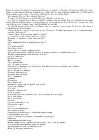 Bonacieux, porque semejantes protestas pueden hacerse con las peores intenciones del mundo; pero la voz era todo.
La joven creyó reconocer el sonido de aquella voz; volvió a abrir los ojos, lanzó una mirada sobre el hombre que le
había causado tan gran miedo y, al reconocer a D'Artagnan, lanzó un grito de alegría.
  -¡Oh, sois vos! ¡Sois vos! -dijo-. ¡Gracias, Dios mío!
  -Sí, soy yo -dijo D'Artagnan-, yo, a quien Dios ha enviado para velar por vos.
  -¿Era con esa intención con la que me seguíais? -preguntó con una sonrisa llena de coquetería la joven cuyo
carácter algo burlón la dominaba, y en la que todo temor había desaparecido desde el momento mismo en que había
reconocido un amigo en aquel a quien había tomado por un enemigo.
  -No -dijo D'Artagnan-, no, lo confieso, es el azar el que me ha puesto en vuestra ruta; he visto una mujer llamar a
la ventana de uno de mis amigos...
  -¿De uno de vuestros amigos? -interrumpió la señora Bonacieux. -Sin duda; Aramis es uno de mis mejores amigos.
  -¡Aramis! ¿Quién es ése?
  - Vamos! ¿Vais a decirme que no conocéis a Aramis?
  - Es la primera vez que oigo pronunciar ese nombre.
  -Entonces, ¿es la primera vez que vais a esa casa?
  -Claro.
  -¿Y no sabíais que estuviese habitada por un joven?
  -No.
  -¿Por un mosquetero?
  -De ninguna manera.
  -¿No es, pues, a él a quien veníais a buscar?
  -De ningún modo. Además, ya lo habéis visto, la persona con quien he hablado es una mujer.
  -Es cierto; pero esa mujer es de las amigas de Aramis.
  -Yo no sé nada de eso.
  -Se aloja en su casa.
  -Eso no me atañe.
  -Pero ¿quién es ella?
  -¡Oh! Ese no es secreto mío.
  -Querida señora Bonacieux, sois encantadora; pero al mismo tiempo sois la mujer más misteriosa...
  -¿Es que pierdo con eso?
  -No, al contrario, sois adorable.
  -Entonces, dadme el brazo.
  -De buena gana. ¿Y ahora?
  -Ahora conducidme.
  -¿Adónde?
  -Adonde voy.
  -Pero ¿adónde vais?
  -Ya lo veréis, puesto que me dejaréis en la puerta.
  -¿Habrá que esperaros.
  -Será inútil.
  -Entonces, ¿volveréis sola?
  -Quizá sí, quizá no.
  -Y la persona que os acompañará luego, ¿será un hombre, será una mujer?
  -No sé nada todavía.
  -Yo sí, yo sí lo sabré.
  -¿Y cómo?
  -Os esperaré para veros salir.
  -En ese caso, ¡adiós!
  -¿Cómo?
  -No tengo necesidad de vos.
  -Pero habíais reclamado...
  -La ayuda de un gentilhombre, y no la vigilancia de un espía.
  -La palabra es un poco dura.
  -¿Cómo se llama a los que siguen a las personas a pesar suyo?
  -Indiscretos.
  -La palabra es demasiado suave.
  -Vamos, señora, me doy cuenta de que hay que hacer todo lo que vos queráis.
  -¿Por qué privaros del mérito de hacerlo en seguida?
  -¿No hay alguno que se ha arrepentido de ello?
  -Y vos, ¿os arrepentís en realidad?
 