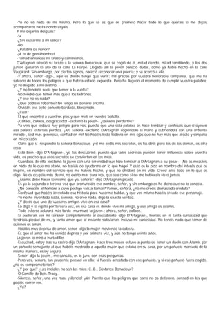 -Yo no sé nada de mí mismo. Pero lo que sé es que os prometo hacer todo lo que queráis si me dejáis
acompañaros hasta donde vayáis.
  Y me dejaréis después?
  -Sí.
  -¿Sin espiarme a mi salida?
  -No.
  -¿Palabra de honor?
  -¡A fe de gentilhombre!
  -Tomad entonces mi brazo y caminemos.
  D'Artagnan ofreció su brazo a la señora Bonacieux, que se cogió de él, mitad riendo, mitad temblando, y los dos
juntos ganaron lo alto de la calle La Harpe. Llegada allí la joven pareció dudar, como ya había hecho en la calle
Vaugirard. Sin embargo, por ciertos signos, pareció reconocer una puerta; y se acercó a ella.
  -Y ahora, señor -dijo-, aquí es donde tengo que venir; mil gracias por vuestra honorable compañía, que me ha
salvado de todos los peligros a que habría estado expuesta. Pero ha llegado el momento de cumplir vuestra palabra:
yo he llegado a mi destino.
  -¿Y no tendréis nada que temer a la vuelta?
  -No tendré que temer más que a los ladrones.
  -¿Y eso no es nada?
  -¿Qué podrían robarme? No tengo un denario encima.
  -Olvidáis ese bello pañuelo bordado, blasonado.
  -¿Cuál?
  -El que encontré a vuestros pies y que metí en vuestro bolsillo.
  -¡Callaos, callaos, desgraciado! -exclamó la joven-. ¿Queréis perderme?
  -Ya veis que todavía hay peligro para vos, puesto que una sola palabra os hace temblar y confesáis que si oyesen
esa palabra estaríais perdida. ¡Ah, señora -exclamó D'Artagnan cogiéndole la mano y cubriéndola con una ardiente
mirada-, sed más generosa, confiad en mí! No habéis leído todavía en mis ojos que no hay más que afecto y simpatía
en mi corazón.
  -Claro que sí -respondió la señora Bonacieux- y si me pedís mis secretos, os los diré; pero los de los demás, es otra
cosa.
  -Está bien -dijo D'Artagnan-, yo los descubriré; puesto que tales secretos pueden tener influencia sobre vuestra
vida, es preciso que esos secretos se conviertan en los míos.
  -Guardaos de ello -exclamó la joven con una serenidad que hizo temblar a D'Artagnan a su pesar-. ¡No os mezcléis
en nada de lo que me atañe, no tratéis de ayudarme en lo que hago! Y esto os lo pido en nombre del interés que os
inspiro, en nombre del servicio que me habéis hecho, y que no olvidaré en mi vida. Creed ante todo en lo que os
digo. No os ocupéis más de mí, no existo más para vos, que sea como si no me hubierais visto jamás.
  -¿Aramis debe hacer lo mismo que yo, señora? -dijo D'Artagnan picado.
  -Es ya la segunda o tercera vez que pronunciáis ese nombre, señor, y sin embargo os he dicho que no lo conocía.
  -¿No conocéis al hombre a cuyo postigo vais a llamar? Vamos, señora, ¿no me creéis demasiado crédulo?
  -Confesad que habéis inventado esa historia para hacerme hablar, y que vos mismo habéis creado ese personaje.
  -Yo no he inventado nada, señora, no creo nada, digo la exacta verdad.
  -¿Y decíis que uno de vuestros amigos vive en esa casa?
  -Lo digo y lo repito por tercera vez, en esa casa es donde vive mi amigo, y ese amigo es Aramis.
  -Todo esto se aclarará más tarde -murmuró la joven-; ahora, señor, callaos.
  -Si pudierais ver mi corazón completamente al descubierto -dijo D'Artagnan-, leeríais en él tanta curiosidad que
tendríais piedad de mí, y tanto amor que al instante satisfaríais incluso mi curiosidad. No tenéis nada que temer de
quienes os aman.
  -Habláis muy deprisa de amor, señor -dijo la mujer moviendo la cabeza.
  -Es que el amor me ha venido deprisa y por primera vez, y aún no tengo veinte años.
  La joven lo miró a hurtadillas
  -Escuchad, estoy tras su rastro-dijo D'Artagnan- Hace tres meses estuve a punto de tener un duelo con Aramis por
un pañuelo semejante al que habéis mostrado a aquella mujer que estaba en su casa, por un pañuelo marcado de la
misma manera, estoy seguro.
  -Señor -dijo la joven-, me cansáis, os lo juro, con esas preguntas.
  -Pero vos, señora, tan prudente pensad en ello; si fuerais arrestada con ese pañuelo, y si ese pañuelo fuera cogido,
¿no os comprometeríais?
  -¿Y por qué? ¿Las iniciales no son las mías: C. B., Costance Bonacieux?
  -O Camille de Bois-Tracy.
  -Silencio, señor, una vez mas, ¡silencio! ¡Ah! Puesto que los peligros que corro no os detienen, pensad en los que
podéis correr vos.
  -¿Yo?
 