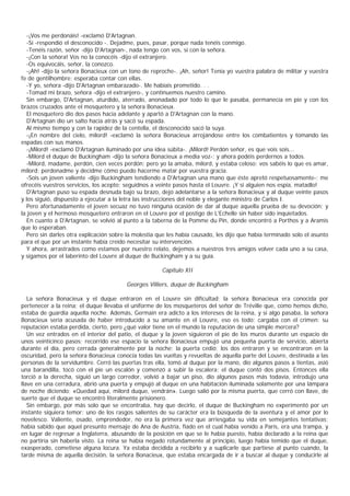 -¡Vos me perdonáis! -exclamó D'Artagnan.
  -Sí -respondió el desconocido -. Dejadme, pues, pasar, porque nada tenéis conmigo.
  -Tenéis razón, señor -dijo D'Artagnan-, nada tengo con vos, sí con la señora.
  -¡Con la señora! Vos no la conocéis -dijo el extranjero.
  -Os equivocáis, señor, la conozco.
  -¡Ah! -dijo la señora Bonacieux con un tono de reproche-. ¡Ah, señor! Tenía yo vuestra palabra de militar y vuestra
fe de gentilhombre; esperaba contar con ellas.
  -Y yo, señora -dijo D'Artagnan embarazado-. Me habíais prometido. . .
  -Tomad mi brazo, señora -dijo el extranjero-, y continuemos nuestro camino.
  Sin embargo, D'Artagnan, aturdido, aterrado, anonadado por todo lo que le pasaba, permanecía en pie y con los
brazos cruzados ante el mosquetero y la señora Bonacieux.
  El mosquetero dio dos pasos hacia adelante y apartó a D'Artagnan con la mano.
  D'Artagnan dio un salto hacia atrás y sacó su espada.
  Al mismo tiempo y con la rapidez de la centella, el desconocido sacó la suya.
  -¡En nombre del cielo, milord! -exclamó la señora Bonacieux arrojándose entre los combatientes y tomando las
espadas con sus manos.
  -¡Milord! -exclamó D'Artagnan iluminado por una idea súbita-. ¡Milord! Perdón señor, es que vois sois...
  -Milord el duque de Buckingham -dijo la señora Bonacieux a media voz-; y ahora podéis perdernos a todos.
  -Milord, madame, perdón, cien veces perdón; pero yo la amaba, milord, y estaba celoso; vos sabéis lo que es amar,
milord; perdonadme y decidme cómo puedo hacerme matar por vuestra gracia.
  -Sois un joven valiente -dijo Buckingham tendiendo a D'Artagnan una mano que éste apretó respetuosamente-; me
ofrecéis vuestros servicios, los acepto; seguidnos a veinte pasos hasta el Louvre. ¡Y si alguien nos espía, matadlo!
  D'Artagnan puso su espada desnuda bajo su brazo, dejó adelantarse a la señora Bonacieux y al duque veinte pasos
y los siguió, dispuesto a ejecutar a la letra las instrucciones del noble y elegante ministro de Carlos I.
  Pero afortunadamente el joven secuaz no tuvo ninguna ocasión de dar al duque aquella prueba de su devoción; y
la joven y el hermoso mosquetero entraron en el Louvre por el postigo de L'Echelle sin haber sido inquietados.
  En cuanto a D'Artagnan, se volvió al punto a la taberna de la Pomme du Pin, donde encontró a Porthos y a Aramis
que lo esperaban.
  Pero sin darles otra explicación sobre la molestia que les había causado, les dijo que había terminado solo el asunto
para el que por un instante había creído necesitar su intervención.
  Y ahora, arrastrados como estamos por nuestro relato, dejemos a nuestros tres amigos volver cada uno a su casa,
y sigamos por el laberinto del Louvre al duque de Buckingham y a su guía.

                                                      Capítulo XII

                                        Georges Villiers, duque de Buckingham

   La señora Bonacieux y el duque entraron en el Louvre sin dificultad; la señora Bonacieux era conocida por
pertenecer a la reina; el duque llevaba el uniforme de los mosqueteros del señor de Tréville que, como hemos dicho,
estaba de guardia aquella noche. Además, Germain era adicto a los intereses de la reina, y si algo pasaba, la señora
Bonacieux sería acusada de haber introducido a su amante en el Louvre, eso es todo; cargaba con el crimen: su
reputación estaba perdida, cierto, pero ¿qué valor tiene en el mundo la reputación de una simple mercera?
   Un vez entrados en el interior del patio, el duque y la joven siguieron el pie de los muros durante un espacio de
unos veinticinco pasos; recorrido ese espacio la señora Bonacieux empujó una pequeña puerta de servicio, abierta
durante el día, pero cerrada generalmente por la noche; la puerta cedió; los dos entraron y se encontraron en la
oscuridad, pero la señora Bonacieux conocía todas las vueltas y revueltas de aquella parte del Louvre, destinada a las
personas de la servidumbre. Cerró las puertas tras ella, tomó al duque por la mano, dio algunos pasos a tientas, asió
una barandilla, tocó con el pie un escalón y comenzó a subir la escalera; el duque contó dos pisos. Entonces ella
torció a la derecha, siguió un largo corredor, volvió a bajar un piso, dio algunos pasos más todavía, introdujo una
llave en una cerradura, abrió una puerta y empujó al duque en una habitación iluminada solamente por una lámpara
de noche diciendo: «Quedad aquí, milord duque, vendrán». Luego salió por la misma puerta, que cerró con llave, de
suerte que el duque se encontró literalmente prisionero.
   Sin embargo, por más solo que se encontraba, hay que decirlo, el duque de Buckingham no experimentó por un
instante siquiera temor; uno de los rasgos salientes de su carácter era la búsqueda de la aventura y el amor por lo
novelesco. Valiente, osado, emprendedor, no era la primera vez que arriesgaba su vida en semejantes tentativas;
había sabido que aquel presunto mensaje de Ana de Austria, fiado en el cual había venido a París, era una trampa, y
en lugar de regresar a Inglaterra, abusando de la posición en que se le había puesto, había declarado a la reina que
no partiría sin haberla visto. La reina se había negado rotundamente al principio, luego había temido que el duque,
exasperado, cometiese alguna locura. Ya estaba decidida a recibirlo y a suplicarle que partiese al punto cuando, la
tarde misma de aquella decisión, la señora Bonacieux, que estaba encargada de ir a buscar al duque y conducirle al
 
