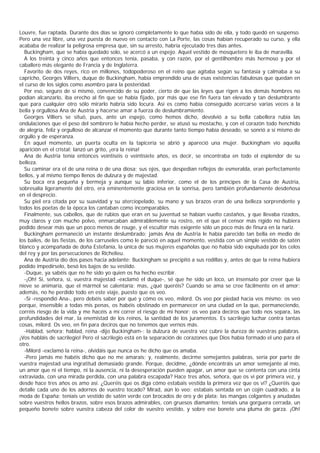 Louvre, fue raptada. Durante dos días se ignoró completamente lo que había sido de ella, y todo quedó en suspenso.
Pero una vez libre, una vez puesta de nuevo en contacto con La Porte, las cosas habían recuperado su curso, y ella
acababa de realizar la peligrosa empresa que, sin su arresto, habría ejecutado tres días antes.
  Buckingham, que se había quedado solo, se acercó a un espejo. Aquel vestido de mosquetero le iba de maravilla.
  A los treinta y cinco años que entonces tenía, pasaba, y con razón, por el gentilhombre más hermoso y por el
caballero más elegante de Francia y de Inglaterra.
  Favorito de dos reyes, rico en millones, todopoderoso en el reino que agitaba según su fantasía y calmaba a su
capricho, Georges Villiers, duque de Buckingham, había emprendido una de esas existencias fabulosas que quedan en
el curso de los siglos como asombro para la posteridad.
  Por eso, seguro de sí mismo, convencido de su poder, cierto de que las leyes que rigen a los demás hombres no
podían alcanzarlo, iba erecho al fin que se había fijado, por más que ese fin fuera tan elevado y tan deslumbrante
que para cualquier otro sólo mirarlo habría sido locura. Así es como había conseguido acercarse varias veces a la
bella y orgullosa Ana de Austria y hacerse amar a fuerza de deslumbramiento.
  Georges Villiers se situó, pues, ante un espejo, como hemos dicho, devolvió a su bella cabellera rubia las
ondulaciones que el peso del sombrero le había hecho perder, se atusó su mostacho, y con el corazón todo henchido
de alegría, feliz y orgulloso de alcanzar el momento que durante tanto tiempo había deseado, se sonrió a sí mismo de
orgullo y de esperanza.
  En aquel momento, un puerta oculta en la tapicería se abrió y apareció una mujer. Buckingham vio aquella
aparición en el cristal; lanzó un grito, ¡era la reina!
  Ana de Austria tenía entonces veintiséis o veintisiete años, es decir, se encontraba en todo el esplendor de su
belleza.
  Su caminar era el de una reina o de una diosa; sus ojos, que despedían reflejos de esmeralda, eran perfectamente
bellos, y al mismo tiempo llenos de dulzura y de majestad.
  Su boca era pequeña y bermeja y aunque su labio inferior, como el de los príncipes de la Casa de Austria,
sobresalía ligeramente del otro, era eminentemente graciosa en la sonrisa, pero también profundamente desdeñosa
en el desprecio.
  Su piel era citada por su suavidad y su aterciopelado, su mano y sus brazos eran de una belleza sorprendente y
todos los poetas de la época los cantaban como incomparables.
  Finalmente, sus cabellos, que de rubios que eran en su juventud se habían vuelto castaños, y que llevaba rizados,
muy claros y con mucho polvo, enmarcaban admirablemente su rostro, en el que el censor más rígido no hubiera
podido desear más que un poco menos de rouge, y el escultor más exigente sólo un poco más de finura en la nariz.
  Buckingham permaneció un instante deslumbrado; jamás Ana de Austria le había parecido tan bella en medio de
los bailes, de las fiestas, de los carruseles como le pareció en aquel momento, vestida con un simple vestido de satén
blanco y acompañada de doña Estefanía, la única de sus mujeres españolas que no había sido expulsada por los celos
del rey y por las persecuciones de Richelieu.
  Ana de Austria dio dos pasos hacia adelante; Buckingham se precipitó a sus rodillas y, antes de que la reina hubiera
podido impedírselo, besó los bajos de su vestido.
  -Duque, ya sabéis que no he sido yo quien os ha hecho escribir.
  -¡Oh! Sí, señora, sí, vuestra majestad -exclamó el duque-, sé que he sido un loco, un insensato por creer que la
nieve se animaría, que el mármol se calentaría; mas, ¿qué queréis? Cuando se ama se cree fácilmente en el amor;
además, no he perdido todo en este viaje, puesto que os veo.
  -Sí -respondió Ana-, pero debéis saber por qué y cómo os veo, milord. Os veo por piedad hacia vos mismo; os veo
porque, insensible a todas mis penas, os habéis obstinado en permanecer en una ciudad en la que, permaneciendo,
corréis riesgo de la vida y me hacéis a mí correr el riesgo de mi honor; os veo para deciros que todo nos separa, las
profundidades del mar, la enemistad de los reinos, la santidad de los juramentos. Es sacrilegio luchar contra tantas
cosas, milord. Os veo, en fin para deciros que no tenemos que vernos más.
  -Hablad, señora; hablad, reina -dijo Buckingham-; la dulzura de vuestra voz cubre la dureza de vuestras palabras.
¡Vos habláis de sacrilegio! Pero el sacrilegio está en la separación de corazones que Dios había formado el uno para el
otro.
  -Milord -exclamó la reina-, olvidáis que nunca os he dicho que os amaba.
  -Pero jamás me habéis dicho que no me amarais; y, realmente, decirme semejantes palabras, sería por parte de
vuestra majestad una ingratitud demasiado grande. Porque, decidme, ¿dónde encontráis un amor semejante al mío,
un amor que ni el tiempo, ni la ausencia, ni la desesperación pueden apagar, un amor que se contenta con una cinta
extraviada, con una mirada perdida, con una palabra escapada? Hace tres años, señora, que os vi por primera vez, y
desde hace tres años os amo así. ¿Queréis que os diga cómo estabais vestida la primera vez que os vi? ¿Queréis que
detalle cada uno de los adornos de vuestro tocado? Mirad, aún lo veo; estabais sentada en un cojín cuadrado, a la
moda de España; teníais un vestido de satén verde con brocados de oro y de plata; las mangas colgantes y anudadas
sobre vuestros hellos brazos, sobre esos brazos admirables, con gruesos diamantes; teníais una gorguera cerrada, un
pequeño bonete sobre vuestra cabeza del color de vuestro vestido, y sobre ese bonete una pluma de garza. ¡Oh!
 