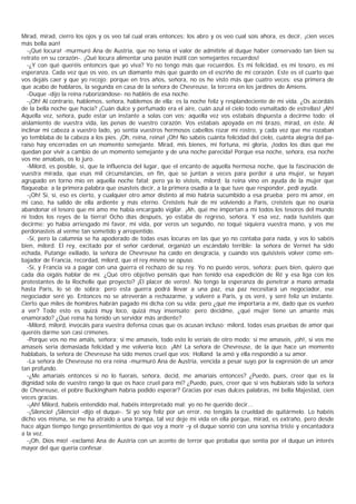 Mirad, mirad, cierro los ojos y os veo tal cual erais entonces; los abro y os veo cual sois ahora, es decir, ¡cien veces
más bella aún!
   -¡Qué locura! -murmuró Ana de Austria, que no tenía el valor de admitirle al duque haber conservado tan bien su
retrato en su corazón-. ¡Qué locura alimentar una pasión inútil con semejantes recuerdos!
   -¿Y con qué queréis entonces que yo viva? Yo no tengo más que recuerdos. Es mi felicidad, es mi tesoro, es mi
esperanza. Cada vez que os veo, es un diamante más que guardo en el escriño de mi corazón. Este es el cuarto que
vos dejáis caer y que yo recojo; porque en tres años, señora, no os he visto más que cuatro veces: esa primera de
que acabo de hablaros, la segunda en casa de la señora de Chevreuse, la tercera en los jardines de Amiens.
   -Duque -dijo la reina ruborizándose- no habléis de esa noche.
   -¡Oh! Al contrario, hablemos, señora, hablemos de ella; es la noche feliz y resplandeciente de mi vida. ¿Os acordáis
de la bella noche que hacía? ¡Cuán dulce y perfumado era el aire, cuán azul el cielo todo esmaltado de estrellas! ¡Ah!
Aquella vez, señora, pude estar un instante a solas con vos; aquella vez vos estabais dispuesta a decirme todo: el
aislamiento de vuestra vida, las penas de vuestro corazón. Vos estabais apoyada en mi brazo, mirad, en éste. Al
inclinar mi cabeza a vuestro lado, yo sentía vuestros hermosos cabellos rozar mi rostro, y cada vez que me rozaban
yo temblaba de la cabeza a los pies. ¡Oh, reina, reina! ¡Oh! No sabéis cuánta felicidad del cielo, cuánta alegría del pa-
raíso hay encerradas en un momento semejante. Mirad, mis bienes, mi fortuna, mi gloria, ¡todos los días que me
quedan por vivir a cambio de un momento semejante y de una noche parecida! Porque esa noche, señora, esa noche
vos me amabais, os lo juro.
   -Milord, es posible, sí, que la influencia del lugar, que el encanto de aquella hermosa noche, que la fascinación de
vuestra mirada, que esas mil circunstancias, en fin, que se juntan a veces para perder a una mujer, se hayan
agrupado en torno mío en aquella noche fatal; pero ya lo visteis, milord; la reina vino en ayuda de la mujer que
flaqueaba: a la primera palabra que osasteis decir, a la primera osadía a la que tuve que responder, pedí ayuda.
   -¡Oh! Sí, sí, eso es cierto, y cualquier otro amor distinto al mío habría sucumbido a esa prueba; pero mi amor, en
mi caso, ha salido de ella ardiente y más eterno. Creisteis huir de mí volviendo a París, creisteis que no osaría
abandonar el tesoro que mi amo me había encargado vigilar. ¡Ah, qué me importan a mí todos los tesoros del mundo
ni todos los reyes de la tierra! Ocho días después, yo estaba de regreso, señora. Y esa vez, nada tuvisteis que
decirme: yo había arriesgado mi favor, mi vida, por veros un segundo, no toqué siquiera vuestra mano, y vos me
perdonasteis al verme tan sometido y arrepentido.
   -Sí, pero la calumnia se ha apoderado de todas esas locuras en las que yo no contaba para nada, y vos lo sabéis
bien, milord. El rey, excitado por el señor cardenal, organizó un escándalo terrible: la señora de Vernet ha sido
echada, Putange exiliado, la señora de Chevreuse ha caído en desgracia, y cuando vos quisisteis volver como em-
bajador de Francia, recordad, milord, que el rey mismo se opuso.
   -Sí, y Francia va a pagar con una guerra el rechazo de su rey. Yo no puedo veros, señora; pues bien, quiero que
cada día oigáis hablar de mí. ¿Qué otro objetivo pensáis que han tenido esa expedición de Ré y esa liga con los
protestantes de la Rochelle que proyecto? ¡El placer de veros!. No tengo la esperanza de penetrar a mano armada
hasta Paris, lo sé de sobra; pero esta guerra podrá llevar a una paz, esa paz necesitará un negociador, ese
negociador seré yo. Entonces no se atreverán a rechazarme, y volveré a Paris, y os veré, y seré feliz un instante.
Cierto que miles de hombres habrán pagado mi dicha con su vida; pero ¿qué me importaría a mí, dado que os vuelvo
a ver? Todo esto es quizá muy loco, quizá muy insensato; pero decidme, ¿qué mujer tiene un amante más
enamorado? ¿Qué reina ha tenido un servidor más ardiente?
   -Milord, milord, invocáis para vuestra defensa cosas que os acusan incluso; milord, todas esas pruebas de amor que
queréis darme son casi crímenes.
   -Porque vos no me amáis, señora; si me amaseis, todo esto lo veríais de otro modo; si me amaseis, ¡oh!, si vos me
amaseis sería demasiada felicidad y me volvería loco. ¡Ah! La señora de Chevreuse, de la que hace un momento
hablabais, la señora de Chevreuse ha sido menos cruel que vos; Holland la amó y ella respondió a su amor.
   -La señora de Chevreuse no era reina -murmuró Ana de Austria, vencida a pesar suyo por la expresión de un amor
tan profundo.
   -¿Me amaríais entonces si no lo fuerais, señora, decid, me amaríais entonces? ¿Puedo, pues, creer que es la
dignidad sola de vuestro rango la que os hace cruel para mí? ¿Puedo, pues, creer que si vos hubierais sido la señora
de Chevreuse, el pobre Buckingham habría podido esperar? Gracias por esas dulces palabras, mi bella Majestad, cien
veces gracias.
   -¡Ah! Milord, habéis entendido mal, habéis interpretado mal; yo no he querido decir...
   -¡Silencio! ¡Silencio! -dijo el duque-. Si yo soy feliz por un error, no tengáis la crueldad de quitármelo. Lo habéis
dicho vos misma, se me ha atraído a una trampa, tal vez deje mi vida en ella porque, mirad, es extraño, pero desde
hace algún tiempo tengo presentimientos de que voy a morir -y el duque sonrió con una sonrisa triste y encantadora
a la vez.
   -¡Oh, Dios mío! -exclamó Ana de Austria con un acento de terror que probaba que sentía por el duque un interés
mayor del que quería confesar.
 