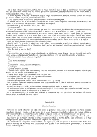 -No os digo esto para asustaros, señora, no; es incluso ridículo lo que os digo, y creedme que no me preocupo
nada por semejantes sueños. Pero esa palabra que acabáis de decirme, esa esperanza que casi me habéis dado, lo
habrá pagado todo, incluso mi vida.
   -¡Y bien! -dijo Ana de Austria-. Yo también, duque, tengo presentimientos, también yo tengo sueños. He soñado
que os veía tendido, sangrando, víctima de una herida.
   -¿En el lado izquierdo, no es verdad, con un cuchillo? -interrumpió Buckingham.
   -Sí, eso es, milord, eso es, en el lado izquierdo, con un cuchillo. ¿Quién ha podido deciros que yo había tenido ese
sueño? No lo he confiado más que a Dios, a incluso en mis plegarias.
   -No quiero más, y vos me amáis, señora, está claro.
   -¿Que yo os amo?
   -Sí, vos. ¿Os enviaría Dios los mismos sueños que a mí si no me amaseis? ¿Tendríamos los mismos presentimientos
si nuestras dos existencias no estuvieran en contacto por el corazón? Vos me amáis, oh, reina, y ¿me lloraréis?
   -¡Oh, Dios mío, Dios mío! -exclamó Ana de Austria-. Es más de lo que puedo soportar. Mirad, duque, en el nombre
del cielo, partid, retiraos; no sé si os amo o si no os amo, pero lo que sé es que no seré perjura. Tened, pues, piedad
de mí y partid. ¡Oh! Si fuerais herido en Francia, si murieseis en Francia, si pudiera suponer que vuestro amor por mí
fue causa de vuestra muerte, no me consolaría jamás, me volvería loca por ello. Partid, pues, partid, os lo suplico.
   -¡Oh, qué bella estáis así! ¡Cuánto os amo! -dijo Buckingham.
   -¡Partid, partid! Os lo suplico, y volved más tarde; volved como embajador, volved como ministro, volved rodeado
de guardias que os defiendan, de servidores que vigilen por vos, y entonces no temeré más por vuestra vida y sentiré
dicha en volveros a ver.
   -¡Oh! ¿Es cierto lo que me decís?
   -Sí...
   -Pues entonces, una prenda de vuestra indulgencia, un objeto que venga de vos y que me recuerde que no he
tenido un sueño; algo que vos hayáis llevado y que yo pueda llevar a mi vez, un anillo, un collar, una cadena.
   -¿Y os iréis, os iréis si os doy lo que me pedís?
   -Sí.
   -¿En el mismo momento?
   -Sí.
   -¿Abandonaréis Francia, volveréis a Inglaterra?
   -Sí, os lo juro.
   -Esperad, entonces, esperad.
   Y Ana de Austria regresó a sus habitaciones y salió casi al momento, llevando en la mano un pequeño cofre de palo
de rosa con sus iniciales, incrustado de oro.
   -Tomad, milord duque -dijo-, guardad esto en recuerdo mío.
   Buckingham tomó el cofre y cayó por segunda vez de rodillas.
   -Me habíais prometido iros -dijo la reina.
   -Y mantengo mi palabra. Vuestra mano, vuestra mano, señora, y me voy.
   Ana de Austria tendió su mano cerrando los ojos y apoyándose con la otra en Estefanía, porque sentía que las
fuerzas iban a faltarle.
   Buckingham apoyó con pasión sus labios sobre aquella bella mano; luego, al alzarse, dijo:
   -Si antes de seis meses no estoy muerto, os habré visto, señora, aunque tenga que desquiciar el mundo para ello.
   Y, fiel a la promesa hecha, se lanzó fuera de la habitación.
   En el corredor encontró a la señora Bonacieux que lo esperaba y que, con las mismas precauciones y la misma
fortuna, volvió a conducirlo fuera del Louvre.



                                                      Capítulo XIII

                                                   El señor Bonacieux

  Como se ha podido observar, en todo esto había un personaje que, pese a su posición, no había parecido
inquietarse más que a medias; este personaje era el señor Bonacieux, respetable mártir de las intrigas políticas y
amorosas que tan bien se encadenaban unas a otras, en aquella época a la vez tan caballeresca y tan galante.
  Afortunadamente -lo recuerde el lector o no lo recuerde-, afortunadamente hemos prometido no perderlo de vista.
  Los esbirros que lo habían detenido lo condujeron directamente a la Bastilla, donde, todo tembloroso, se le hizo
pasar por delante de un pelotón de soldados que cargaban sus mosquetes.
  Allí, introducido en una galería semisubtenánea, fue objeto, por parte de quienes lo habían llevado, de las más
groseras injurias y del más feroz trato. Los esbirros veían que no se las habían con un gentilhombre, y lo trataban
como a verdadero patán.
 