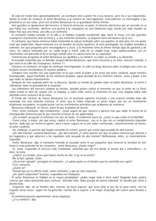 Al cabo de media hora aproximadamente, un escribano vino a poner fin a sus torturas, pero no a sus inquietudes,
dando la orden de conducir al señor Bonacieux a la cámara de interrogatorios. Generalmente se interrogaba a los
prisioneros en sus casas, pero con el señor Bonacieux no se guardaban tantas formas.
  Dos guardias se apoderaron del mercero, le hicieron atravesar un patio, le hicieron adentrarse por un corredor en el
que había tres centinelas, abrieron una puerta y lo empujaron en una habitación baja, donde por todo mueble no
había más que una mesa, una silla y un comisario.
  El comisario estaba sentado en la silla y se hallaba ocupado escribiendo algo sobre la mesa. Los dos guardias
condujeron al prisionero ante la mesa y, a una señal del comisario, se alejaron fuera del alcance de la voz.
  El comisario, que hasta entonces había mantenido la cabeza inclinada sobre sus papeles, la alzó para ver con quién
tenía que habérselas. Aquel comisario era un hombre de facha repelente, la nariz puntiaguda, las mejillas amarillas y
salientes, los ojos pequeños pero investigadores y vivos, y la fisonomía tenía al mismo tiempo algo de garduña y de
zorro. Su cabeza sostenida por un cuello largo y móvil, salía de su amplio traje negro balanceándose con un
movimiento casi parecido al de la tortuga cuando saca su cabeza fuera de su caparazón.
  Comenzó por preguntar al señor Bonacieux sus apellidos y su nombre, su edad, su estado y su domicilio.
  El acusado respondió que se llamaba Jacques-Michel Bonacieux, que tenía cincuenta y un años, mercero retirado, y
que vivía en la calle des Fossoyeurs, número 11.
  Entonces el comisario, en lugar de continuar interrogándole, le soltó un largo discurso sobre el peligro que corre un
burgués oscuro mezclándose en asuntos públicos.
  Complicó este exordio con una exposición en la que contó el poder y los actos del señor cardenal, aquel ministro
incomparable, aquel triunfador de los ministros pasados, aquel ejemplo de los ministros futuros: actos y poder a los
que nadie se oponía impunemente.
  Después de esta segunda parte de su discurso, fijando su mirada de gavilán sobre el pobre Bonacieux, lo invitó a
reflexionar sobre la gravedad de la situación.
  Las reflexiones del mercero estaban ya hechas; lanzaba pestes contra el momento en que el señor de La Porte
había tenido la idea de casarlo con su ahijada, y sobre todo contra el momento en que esta ahijada había sido
admitida como costurera de la reina.
  El fondo del carácter de maese Bonacieux era un profundo egoísmo mezclado a una avaricia sórdida todo ello
sazonado con una cobardía extrema. El amor que le había inspirado su joven mujer, por ser un sentimiento
totalmente secundario, no podía luchar con los sentimientos primitivos que acabamos de enumerar.
  Bonacieux reflexionó, en efecto, sobre lo que acababan de decirle.
  -Pero, señor comisario -dijo tímidamente-, estad seguro de que conozco y aprecio más que nadie el mérito de la
incomparable Eminencia por la que tenemos el honor de ser gobernados.
  -¿De verdad? -preguntó el comisario con aire de duda-. Si realmente fuera así, ¿cómo es que estáis en la Bastilla?
  -Cómo estoy, o mejor, por qué estoy -replicó el señor Bonacieux-, eso es lo que me es completamente imposible
deciros, dado que yo mismo lo ignoro; pero a buen seguro no es por haber contrariado, conscientemente al menos,
al señor cardenal.
  -Sin embargo, es preciso que hayáis cometido un crimen, puesto que estáis aquí acusado de alta traición.
  -¡De alta traición! -exclamó Bonacieux-. ¡De alta traición! ¿Y cómo queréis vos que un pobre mercero que detesta a
los hugonotes y que aborrece a los españoles esté acusado de alta traición? Reflexionad, señor, es materialmente
imposible.
  -Señor Bonacieux -dijo el comisario mirando al acusado como si sus pequeños ojos tuvieran la facultad de leer
hasta lo más profundo de los corazones-, señor Bonacieux, ¿tenéis mujer?
  -Sí, señor -respondió el mercero todo temblando, sintiendo que ahí era donde el asunto iba a embrollarse-; es
decir, la tenía.
  -¿Cómo? ¡La teníais! ¿Pues qué habéis hecho de ella, si ya no la tenéis?
  -Me la han raptado, señor.
  -¿Os la han raptado? -prosiguió el comisario-. ¿Y sabéis quién es el hombre que ha cometido ese rapto?
  -Creo conocerlo.
  -¿Quién es?
  -Pensad que yo no afirmo nada, señor comisario, y que yo sólo sospecho.
  -¿De quién sospecháis? Veamos, responded con franqueza.
  El señor Bonacieux se hallaba en la mayor perplejidad: ¿debía negar todo o decir todo? Negando todo, podría
creerse que sabía demasiado para confesar; diciendo todo, daba prueba de buena voluntad. Se decidió por tanto a
decirlo todo.
  -Sospecho -dijo- de un hombre alto, moreno, de buen aspecto, que tiene todo el aire de un gran señor; nos ha
seguido varias veces, según me ha parecido, cuando iba a esperar a mi mujer al postigo del Louvre para llevarla a
casa.
  El comisario pareció experimentar cierta inquietud.
  -¿Y su nombre? -dijo.
 