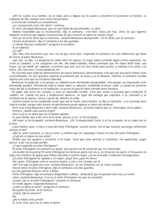 -¡Oh! En cuanto a su nombre, no sé nada, pero si alguna vez lo vuelvo a encontrar lo reconoceré al instante, os
respondo de ello, aunque fuera entre mil personas.
  La frente del comisario se ensombreció.
  -¿Lo reconoceríais entre mil, decís? -continuo.
  -Es decir -prosiguió Bonacieux, que vio que había ido descaminado-, es decir...
  -Habéis respondido que lo reconoceríais -dijo el comsario-; está bien, basta por hoy; antes de que sigamos
adelante es preciso que alguien sea prevenido de que conocéis al raptor de vuestra mujer.
  -Pero yo no os he dicho que le conociese -exclamó Bonacieux desesperado-. Os he dicho, por el contrario...
  -Llevaos al prisionero -dijo el comisario a los dos guardias.
  -¿Y dónde hay que conducirlo? -preguntó el escribano.
  -A un calabozo.
  -¿A cuál?
  -¡Oh, Dios mío! Al primero que sea, con tal que cierre bien -respondió el comisario con una indiferencia que llenó
de horror al pobre Bonacieux.
  -¡Ay! ¡Ay! -se dijo-. La desgracia ha caído sobre mi cabeza; mi mujer habrá cometido algún crimen espantoso; me
creen su cómplice, y me castigarán con ella; ella habrá hablado, habrá confesado que me había dicho todo; una
mujer, ¡es tan débil! ¡Un calabozo, el primero que sea! ¡Eso es! Una noche pasa pronto; y mañana a la rueda, a la
horca. ¡Oh, Dios mío! ¡Tened piedad de mí!
  Sin escuchar para nada las lamentaciones de maese Bonacieux, lamentaciones a las que por otra parte debían estar
acostumbrados, los dos guardias cogieron al prisionero por un brazo y se lo llevaron, mientras el comisario escribía
deprisa una carta que su escribano esperaba.
  Bonacieux no pegó ojo, y no porque su calabozo fuera demasiado desagradable, sino porque sus inquietudes eran
demasiado grandes. Permaneció toda la noche sobre su taburete, temblando al menor ruido; y cuando los primeros
rayos del día se deslizaron en la habitacion, la aurora le pareció haber tornado tintes fúnebres.
  De golpe oyó correr los cerrojos, y tuvo un sobresalto terrible. Creía que venían a buscarlo para conducirlo al
cadalso; así, cuando vio pura y simplemente aparecer, en lugar del verdugo que esperaba, a su comisario y su
escribano de la víspera, estuvo a punto de saltarles al cuello.
  -Vuestro asunto se ha complicado desde ayer por la noche, buen hombre -le dijo el comisario-, y os aconsejo decir
toda la verdad; porque solo vuestro arrepentimiento puede aplacar la cólera del cardenal.
  -Pero si yo estoy dispuesto a decir todo -exclamó Bonacieux-, al menos todo lo que sé. Interrogad, os lo suplico.
  -Primero, ¿dónde está vuestra mujer?
  -Pero si ya os he dicho que me la habían raptado.
  -Sí, pero desde ayer a las cinco de la tarde, gracias a vos, se ha escapado.
  -¡Mi mujer se ha escapado! -exclamó Bonacieux-. ¡Oh, la desgraciada! Señor si se ha escapado, no es culpa mía os
lo juro.
  -¿Qué fuisteis, pues, a hacer a casa del señor D'Artagnan, vuestro vecino, con el que tuvisteis una larga conferencia
durante el día?
  -¡Ah! Sí, señor comisario, sí, eso es cierto, y confieso que me equivoqué. Estuve en casa del señor D'Artagnan.
  -¿Cuál era el objeto de esa visita?
  -Pedirle que me ayudara a encontrar a mi mujer. Creía que tenía derecho a reclamarla; me equivocaba, según
parece, y por eso os pido perdón .
  -¿Y qué respondió el señor D'Artagnan?
  -El señor D'Artagnan me prometió su ayuda; pero pronto me di cuenta de que me traicionaba.
  -¡Os burláis de la justicia! El señor D'Artagnan ha hecho un pacto con vos y, en virtud de ese pacto, él ha puesto en
fuga a los hombres de policía que habían detenido a vuestra mujer, y la ha sustraído a todas las investigaciones.
  -¡El señor D'Artagnan ha raptado a mi mujer! ¡Vaya! Pero ¿qué me decís?
  -Por suerte, D'Artagnan está en nuestras manos, y vais a ser careado con él.
  -¡Ah? A fe que no pido otra cosa -exclamó Bonacieux-, no me molestará ver un rostro conocido.
  -Haced entrar al señor D'Artagnan -dijo el comisario a los dos guardias.
  Los dos guardias hicieron entrar a Athos.
  -Señor D'Artagnan -dijo el comisario dirigiéndose a Athos-, declarad lo que ha pasado entre vos y el señor.
  -¡Pero -exclamó Bonacieux- si no es el señor D'Artagnan ése que me mostráis!
  -¡Cómo! ¿No es el señor D'Artagnan? -exclamó el comisario.
  -En modo alguno -respondió Bonacieux.
  -¿Cómo se llama el señor? -preguntó el comisario.
  -No puedo decíroslo, no lo conozco.
  -¡Cómo! ¿No lo conocéis?
  -No.
  -¿No lo habéis visto jamás?
  -Sí, lo he visto, pero no sé cómo se llama.
 