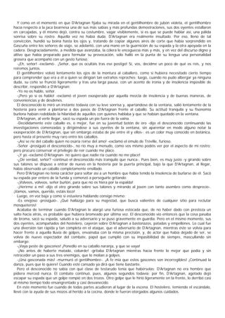 Y como en el momento en que D'Artagnan fijaba su mirada en el gentilhombre de jubón violeta, el gentilhombre
hacía respecto a la jaca bearnesa una de sus más sabias y más profundas demostraciones, sus dos oyentes estallaron
en carcajadas, y él mismo dejó, contra su costumbre, vagar visiblemente, si es que se puede hablar así, una pálida
sonrisa sobre su rostro. Aquella vez no había duda, D'Artagnan era realmente insultado. Por eso, lleno de tal
convicción, hundió su boina hasta los ojos y, tratando de copiar algunos aires de corte que había sorprendido en
Gascuña entre los señores de viaje, se adelantó, con una mano en la guarnición de su espada y la otra apoyada en la
cadera. Desgraciadamente, a medida que avanzaba, la cólera le enceguecía más y más, y en vez del discurso digno y
altivo que había preparado para formular su provocación, sólo halló en la punta de su lengua una personalidad
grosera que acompañó con un gesto furioso.
   -¡Eh, señor! -exclamó-. ¡Señor, que os ocultáis tras ese postigo! Sí, vos, decidme un poco de qué os reís, y nos
reiremos juntos.
   El gentilhombre volvió lentamente los ojos de la montura al caballero, como si hubiera necesitado cierto tiempo
para comprender que era a él a quien se dirigían tan extraños reproches; luego, cuando no pudo albergar ya ninguna
duda, su ceño se frunció ligeramente y tras una larga pausa, con un acento de ironía y de insolencia imposible de
describir, respondió a D'Artagnan:
   -Yo no os hablo, señor.
   -¡Pero yo sí os hablo! -exclamó el joven exasperado por aquella mezcla de insolencia y de buenas maneras, de
conveniencias y de desdenes.
   El desconocido lo miró un instante todavía con su leve sonrisa y, apartándose de la ventana, salió lentamente de la
hostería para venir a plantarse a dos pasos de D'Artagnan frente al caballo. Su actitud tranquila y su fisonomía
burlona habían redoblado la hilaridad de aquellos con quienes hablaba y que se habían quedado en la ventana.
   D'Artagnan, al verle llegar, sacó su espada un pie fuera de la vaina.
   -Decididamente este caballo es, o mejor, fue en su juventud botón de oro -dijo el desconocido continuando las
investigaciones comenzadas y dirigiéndose a sus oyentes de la ventana, sin aparentar en modo alguno notar la
exasperación de D'Artagnan, que sin embargo estaba de pie entre él y ellos-; es un color muy conocido en botánica,
pero hasta el presente muy raro entre los caballos.
   -¡Así se ríe del caballo quien no osaría reírse del amo! -exclamó el émulo de Tréville, furioso.
   -Señor -prosiguió el desconocido-, no río muy a menudo, como vos mismo podéis ver por el aspecto de mi rostro;
pero procuro conservar el privilegio de reír cuando me place.
   -¡Y yo -exclamó D'Artagnan- no quiero que nadie ría cuando no me place!
   -¿De verdad, señor? -continuó el desconocido más tranquilo que nunca-. Pues bien, es muy justo -y girando sobre
sus talones se dispuso a entrar de nuevo en la hostería por la puerta principal, bajo la que D'Artagnan, al llegar,
había observado un caballo completamente ensillado.
   Pero D'Artagnan no tenía carácter para soltar así a un hombre que había tenido la insolencia de burlarse de él. Sacó
su espada por entero de la funda y comenzó a perseguirle gritando:
   -¡Volveos, volveos, señor burlón, para que no os hiera por la espalda!
   -¡Herirme a mí! -dijo el otro girando sobre sus talones y mirando al joven con tanto asombro como desprecio-.
¡Vamos, vamos, querido, estáis loco!
   Luego, en voz baja y como si estuviera hablando consigo mismo:
   -Es enojoso -prosiguió-. ¡Qué hallazgo para su majestad, que busca valientes de cualquier sitio para reclutar
mosqueteros!
   Acababa de terminar cuando D'Artagnan le alargó una furiosa estocada que, de no haber dado con presteza un
salto hacia atrás, es probable que hubiera bromeado por última vez. El desconocido vio entonces que la cosa pasaba
de broma, sacó su espada, saludó a su adversario y se puso gravemente en guardia. Pero en el mismo momento, sus
dos oyentes, acompañados del hostelero, cayeron sobre D'Artagnan a bastonazos, patadas y empellones. Lo cual fue
una diversión tan rápida y tan completa en el ataque, que el adversario de D'Artagnan, mientras éste se volvía para
hacer frente a aquella lluvia de golpes, envainaba con la misma precisión, y, de actor que había dejado de ser, se
volvía de nuevo espectador del combate, papel que cumplió con su impasibilidad de siempre, mascullando sin
embargo:
   -¡Vaya peste de gascones! ¡Ponedlo en su caballo naranja, y que se vaya!
   -¡No antes de haberte matado, cobarde! -gritaba D'Artagnan mientras hacía frente lo mejor que podía y sin
retroceder un paso a sus tres enemigos, que lo molían a golpes.
   -¡Una gasconada más! -murmuró el gentilhombre-. ¡A fe mía que estos gascones son incorregibles! ¡Continuad la
danza, pues que lo quiere! Cuando esté cansado ya dirá que tiene bastante.
   Pero el desconocido no sabía con qué clase de testarudo tenía que habérselas; D'Artagnan no era hombre que
pidiera merced nunca. El combate continuó, pues, algunos segundos todavía; por fin, D'Artagnan, agotado dejó
escapar su espada que un golpe rompió en dos trozos. Otro golpe que le hirió ligeramente en la frente, lo derribó casi
al mismo tiempo todo ensangrentado y casi desvanecido.
   En este momento fue cuando de todas partes acudieron al lugar de la escena. El hostelero, temiendo el escándalo,
llevó con la ayuda de sus mozos al herido a la cocina, donde le fueron otorgados algunos cuidados.
 