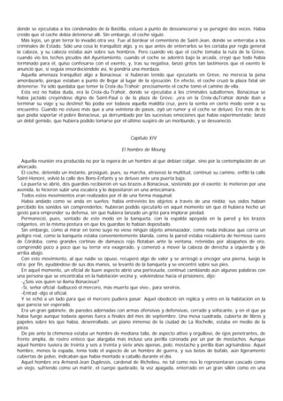 donde se ejecutaba a los condenados de la Bastilla, estuvo a punto de desvanecerse y se persignó dos veces. Había
creído que el coche debía detenerse allí. Sin embargo, el coche siguió.
  Más lejos, un gran terror lo invadió otra vez. Fue al bordear el cementerio de Saint-Jean, donde se enterraba a los
criminales de Estado. Sólo una cosa lo tranquilizó algo, y es que antes de enterrarlos se les cortaba por regla general
la cabeza, y su cabeza estaba aún sobre sus hombros. Pero cuando vio que el coche tomaba la ruta de la Grève,
cuando vio los techos picudos del Ayuntamiento, cuando el coche se adentró bajo la arcada, creyó que todo había
terminado para él, quiso confesarse con el exento, y, tras su negativa, lanzó gritos tan lastimeros que el exento le
anunció que, si seguía ensordeciéndole así, le pondría una mordaza.
  Aquella amenaza tranquilizó algo a Bonacieux: si hubieran tenido que ejecutarlo en Grève, no merecía la pena
amordazarlo, porque estaban a punto de llegar al lugar de la ejecución. En efecto, el coche cruzó la plaza fatal sin
detenerse. Ya sólo quedaba que temer la Croix-du-Trahoir: precisamente el coche tomó el camino de ella.
  Esta vez no había duda, era la Croix-du-Trahoir, donde se ejecutaba a los criminales subalternos. Bonacieux se
había jactado creyéndose digno de Saint-Paul o de la plaza de Grève: ¡era en la Croix-duTrahoir donde iban a
terminar su viaje y su destino! No podía ver todavía aquella maldita cruz, pero la sentía en cierto modo venir a su
encuentro. Cuando no estuvo más que a una veintena de pasos, oyó un rumor y el coche se detuvo. Era más de lo
que podía soportar el pobre Bonacieux, ya derrumbado por las sucesivas emociones que había experimentado; lanzó
un débil gemido, que hubiera podido tomarse por el último suspiro de un moribundo, y se desvaneció.


                                                      Capítulo XIV

                                                  El hombre de Meung

  Aquella reunión era producida no por la espera de un hombre al que debían colgar, sino por la contemplación de un
ahorcado.
  El coche, detenido un instante, prosiguió, pues, su marcha, atravesó la multitud, continuó su camino, enfiló la calle
Saint-Honoré, volvió la calle des Bons-Enfants y se detuvo ante una puerta baja.
  La puerta se abrió, dos guardias recibieron en sus brazos a Bonacieux, sostenido por el exento; lo metieron por una
avenida, lo hicieron subir una escalera y lo depositaron en una antecámara.
  Todos estos movimientos eran realizados por él de una forma maquinal.
  Había andado como se anda en sueños; había entrevisto los objetos a través de una niebla; sus oídos habían
percibido los sonidos sin comprenderlos; hubieran podido ejecutarlo en aquel momento sin que él hubiera hecho un
gesto para emprender su defensa, sin que hubiera lanzado un grito para implorar piedad.
  Permaneció, pues, sentado de este modo en la banqueta, con la espalda apoyada en la pared y los brazos
colgantes, en la misma postura en que los guardias lo habían depositado.
  Sin embargo, como al mirar en torno suyo no viese ningún objeto amenazador, como nada indicase que corría un
peligro real, como la banqueta estaba convenientemente blanda, como la pared estaba recubierta de hermoso cuero
de Córdoba, como grandes cortinas de damasco rojo flotaban ante la ventana, retenidas por alzapaños de oro,
comprendió poco a poco que su terror era exagerado, y comenzó a mover la cabeza de derecha a izquierda y de
arriba abajo.
  Con este movimiento, al que nadie se opuso, recuperó algo de valor y se arriesgó a encoger una pierna, luego la
otra; por fin, ayudándose de sus dos manos, se levantó de la banqueta y se encontró sobre sus pies.
  En aquel momento, un oficial de buen aspecto abrió una portezuela, continuó cambiando aún algunas palabras con
una persona que se encontraba en la habitación vecina y, volviéndose hacia el prisionero, dijo:
  -¿Sois vos quien se llama Bonacieux?
  -Sí, señor oficial -balbuceó el mercero, más muerto que vivo-, para serviros.
  -Entrad -dijo el oficial.
  Y se echó a un lado para que el mercero pudiera pasar. Aquel obedeció sin réplica y entró en la habitación en la
que parecía ser esperado.
  Era un gran gabinete, de paredes adornadas con armas ofensivas y defensivas, cerrado y sofocante, y en el que ya
había fuego aunque todavía apenas fuera a finales del mes de septiembre. Una mesa cuadrada, cubierta de libros y
papeles sobre los que había, desenrollado, un piano inmenso de la ciudad de La Rochelle, estaba en medio de la
pieza.
  De pie ante la chimenea estaba un hombre de mediana talla, de aspecto altivo y orgulloso, de ojos penetrantes, de
frente amplia, de rostro enteco que alargaba más incluso una perilla coronada por un par de mostachos. Aunque
aquel hombre tuviera de treinta y seis a treinta y siete años apenas, pelo, mostacho y perilla iban agrisándose. Aquel
hombre, menos la espada, tenía todo el aspecto de un hombre de guerra, y sus botas de búfalo, aún ligeramente
cubiertas de polvo, indicaban que había montado a caballo durante el día.
  Aquel hombre era Armand-Jean Duplessis, cardenal de Richelieu, no tal como nos lo representaran cascado como
un viejo, sufriendo como un mártir, el cuerpo quebrado, la voz apagada, enterrado en un gran sillón como en una
 