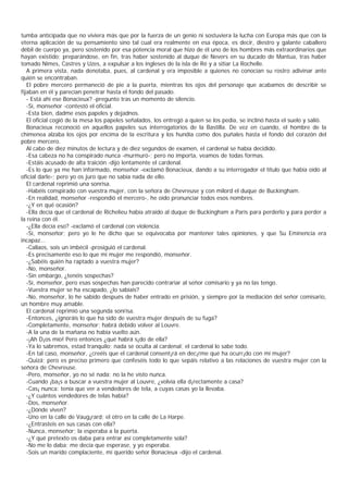 tumba anticipada que no viviera más que por la fuerza de un genio ni sostuviera la lucha con Europa más que con la
eterna aplicación de su pensamiento sino tal cual era realmente en esa época, es decir, diestro y galante caballero
débil de cuerpo ya, pero sostenido por esa potencia moral que hizo de él uno de los hombres más extraordinarios que
hayan existido; preparándose, en fin, tras haber sostenido al duque de Nevers en su ducado de Mantua, tras haber
tomado Nîmes, Castres y Uzes, a expulsar a los ingleses de la isla de Ré y a sitiar La Rochelle.
   A primera vista, nada denotaba, pues, al cardenal y era imposible a quienes no conocían su rostro adivinar ante
quién se encontraban.
   El pobre mercero permaneció de pie a la puerta, mientras los ojos del personaje que acabamos de describir se
fijaban en él y parecían penetrar hasta el fondo del pasado.
   - Está ahí ese Bonacieux? -pregunto tras un momento de silencio.
   -Sí, monseñor -contestó el oficial.
   -Esta bien, dadme esos papeles y dejadnos.
   El oficial cogió de la mesa los papeles señalados, los entregó a quien se los pedía, se inclinó hasta el suelo y salió.
   Bonacieux reconoció en aquellos papeles sus interrogatorios de la Bastilla. De vez en cuando, el hombre de la
chimenea alzaba los ojos por encima de la escritura y los hundía como dos puñales hasta el fondo del corazón del
pobre mercero.
   Al cabo de diez minutos de lectura y de diez segundos de examen, el cardenal se había decidido.
   -Esa cabeza no ha conspirado nunca -murmuró-; pero no importa, veamos de todas formas.
   -Estáis acusado de alta traición -dijo lentamente el cardenal.
   -Es lo que ya me han informado, monseñor -exclamó Bonacieux, dando a su interrogador el título que había oído al
oficial darle-; pero yo os juro que no sabía nada de ello.
   El cardenal reprimió una sonrisa.
   -Habéis conspirado con vuestra mujer, con la señora de Chevreuse y con milord el duque de Buckingham.
   -En realidad, monseñor -respondió el mercero-, he oído pronunciar todos esos nombres.
   -¿Y en qué ocasión?
   -Ella decía que el cardenal de Richelieu había atraído al duque de Buckingham a París para perderlo y para perder a
la reina con él.
   -¿Ella decía eso? -exclamó el cardenal con violencia.
   -Sí, monseñor; pero yo le he dicho que se equivocaba por mantener tales opiniones, y que Su Eminencia era
incapaz...
   -Callaos, sois un imbécil -prosiguió el cardenal.
   -Es precisamente eso lo que mi mujer me respondió, monseñor.
   -¿Sabéis quién ha raptado a vuestra mujer?
   -No, monseñor.
   -Sin embargo, ¿tenéis sospechas?
   -Sí, monseñor, pero esas sospechas han parecido contrariar al señor comisario y ya no las tengo.
   -Vuestra mujer se ha escapado, ¿lo sabíais?
   -No, monseñor, lo he sabido después de haber entrado en prisión, y siempre por la mediación del señor comisario,
un hombre muy amable.
   El cardenal reprimió una segunda sonrisa.
   -Entonces, ¿ignoráis lo que ha sido de vuestra mujer después de su fuga?
   -Completamente, monseñor; habrá debido volver al Louvre.
   -A la una de la mañana no había vuelto aún.
   -¡Ah D¡os mío! Pero entonces ¿qué habrá s¡do de ella?
   -Ya lo sabremos, estad tranquilo; nada se oculta al cardenal; el cardenal lo sabe todo.
   -En tal caso, monseñor, ¿creéis que el cardenal consent¡rá en dec¡rme qué ha ocurr¡do con mi mujer?
   -Quizá; pero es preciso primero que confeséis todo lo que sepáis relativo a las relaciones de vuestra mujer con la
señora de Chevreuse.
   -Pero, monseñor, yo no sé nada; no la he visto nunca.
   -Cuando ¡ba¡s a buscar a vuestra mujer al Louvre, ¿volvía ella d¡rectamente a casa?
   -Cas¡ nunca: tenía que ver a vendedores de tela, a cuyas casas yo la llevaba.
   -¿Y cuántos vendedores de telas había?
   -Dos, monseñor.
   -¿Dónde viven?
   -Uno en la calle de Vaug¡rard; el otro en la calle de La Harpe.
   -¿Entrasteis en sus casas con ella?
   -Nunca, monseñor; la esperaba a la puerta.
   -¿Y qué pretexto os daba para entrar así completamente sola?
   -No me lo daba; me decía que esperase, y yo esperaba.
   -Sois un marido complaciente, mi querido señor Bonacieux -dijo el cardenal.
 