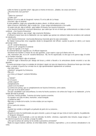 «¡Ella me llama su querido señor! -dijo para sí mismo el mercero-. ¡Diablos, las cosas van bien!»
  -¿Reconoceríais esas puertas?
  -Sí.
  - Sabéis los números?
  -¿Cuáles son?
  -Número 25 en la calle de Vaugirard; número 75 en la calle de La Harpe.
  -Está bien -dijo el cardenal.
  A estas palabras, cogió una campanilla de plata y llamó; el official volvió a entrar.
  -Idme a buscar a Rochefort -dijo a media voz-, y que venga inmediatamente si ha vuelto.
  -El conde está ahí -dijo el official-, pide hablar al instante con Vuestra Eminencia.
  -¡Con Vuestra Eminencia! -murmuró Bonacieux, que sabía que tal era el título que ordinariamente se daba al señor
cardenal-. ¡Con Vuestra Eminencia!
  -¡Que venga entonces, que venga! -dijo vivamente Richelieu.
  El official se lanzó fuera de la habitación con esa rapidez que ponían de ordinario todos los servidores del cardenal
en obedecerle.
  -¡Con Vuestra Eminencia! -murmuraba Bonacieux haciendo girar los ojos extraviados.
  No habían transcurrido cinco segundos desde la desaparición del official, cuando la puerta se abrió y un nuevo
personaje entró.
  -¡Es él! -exclamó Bonacieux.
  -¿Quién es él? -preguntó el cardenal.
  -El que ha raptado a mi mujer.
  El cardenal llamó por segunda vez. El official reapareció.
  -Devolved este hombre a manos de sus dos guardias, y que espere a que yo lo llame ante mí.
  -¡No, monseñor! ¡No, no es él! -exclamó Bonacieux-. No, me he equivocado, es otro que se le parece algo. El señor
es un hombre honrado.
  -Llevaos a este imbécil -dijo el cardenal.
  El official cogió a Bonacieux por debajo del brazo y volvió a llevarlo a la antecámara donde encontró a sus dos
guardias.
  El nuevo personaje al que se acababa de introducir siguió con ojos de impaciencia a Bonacieux hasta que éste hubo
salido, y cuando 1a puerta fue cerrada tras él, dijo aproximándose rápidamente al cardenal.
  -Han sido vistos.
  -¿Quiénes? -preguntó Su Eminencia.
  -Ella y él.
  -¿La reina y el duque? -exclamó Richelieu.
  -Sí.
  -¿Y dónde?
  -En el Louvre.
  -¿Estáis seguro?
  -Completamente.
  -¿Quién os lo ha dicho?
  -La señora de Lannoy, que es completamente de Vuestra Eminencia, como sabéis.
  -¿Por qué no lo ha dicho antes?
  -Sea por casualidad o por desconfianza, la reina ha hecho acostarse a la señora de Fargis en su habitación, y la ha
tenido allí toda la jornada.
  -Está bien, hemos perdido. Tratemos de tomar nuestra revancha.
  -Os ayudaré con toda mi alma, monseñor, estad tranquilo.
  -¿Cuándo ha sido?
  -Alas doce y media de la noche, la reina estaba con sus mujeres...
  -¿Dónde?
  -En su cuarto de costura...
  -Bien.
  -Cuando han venido a entregarle un pañuelo de parte de su costurera...
  -¿Después?
  -Al punto la reina ha manifestado una gran emoción, y pese al rouge con que tenía el rostro cubierto, ha palidecido.
  -¡Y después! ¡Después!
  -Sin embargo, se ha levantado, y con voz alterada, ha dicho: «Señoras, esperadme diez minutos, luego vengo.» Y
ha abierto la puerta de su alcoba, y luego ha salido.
  -¿Por qué la señora de Lannoy no ha venido a preveniros al instante?
  -Nada era seguro todavía; además, la reina había dicho: «Señoras, esperadme»; y no se atrevía a desobedecer a la
reina.
 