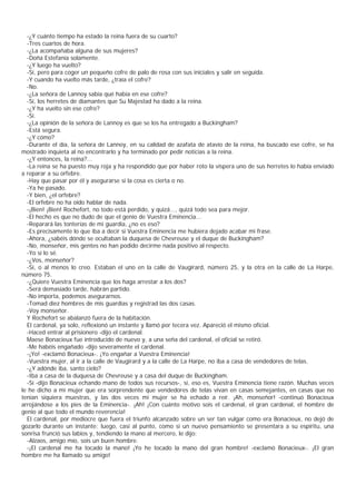 -¿Y cuánto tiempo ha estado la reina fuera de su cuarto?
  -Tres cuartos de hora.
  -¿La acompañaba alguna de sus mujeres?
  -Doña Estefanía solamente.
  -¿Y luego ha vuelto?
  -Sí, pero para coger un pequeño cofre de palo de rosa con sus iniciales y salir en seguida.
  -Y cuando ha vuelto más tarde, ¿traía el cofre?
  -No.
  -¿La señora de Lannoy sabía qué había en ese cofre?
  -Sí, los herretes de diamantes que Su Majestad ha dado a la reina.
  -¿Y ha vuelto sin ese cofre?
  -Sí.
  -¿La opinión de la señora de Lannoy es que se los ha entregado a Buckingham?
  -Está segura.
  -¿Y cómo?
  -Durante el día, la señora de Lannoy, en su calidad de azafata de atavío de la reina, ha buscado ese cofre, se ha
mostrado inquieta al no encontrarlo y ha terminado por pedir noticias a la reina.
  -¿Y entonces, la reina?...
  -La reina se ha puesto muy roja y ha respondido que por haber roto la víspera uno de sus herretes lo había enviado
a reparar a su orfebre.
  -Hay que pasar por él y asegurarse si la cosa es cierta o no.
  -Ya he pasado.
  -Y bien, ¿el orfebre?
  -El orfebre no ha oído hablar de nada.
  -¡Bien! ¡Bien! Rochefort, no todo está perdido, y quizá..., quizá todo sea para mejor.
  -El hecho es que no dudo de que el genio de Vuestra Eminencia...
  -Reparará las tonterías de mi guardia, ¿no es eso?
  -Es precisamente lo que iba a decir si Vuestra Eminencia me hubiera dejado acabar mi frase.
  -Ahora, ¿sabéis dónde se ocultaban la duquesa de Chevreuse y el duque de Buckingham?
  -No, monseñor, mis gentes no han podido decirme nada positivo al respecto.
  -Yo sí lo sé.
  -¿Vos, monseñor?
  -Sí, o al menos lo creo. Estaban el uno en la calle de Vaugirard, número 25, y la otra en la calle de La Harpe,
número 75.
  -¿Quiere Vuestra Eminencia que los haga arrestar a los dos?
  -Será demasiado tarde, habrán partido.
  -No importa, podemos asegurarnos.
  -Tomad diez hombres de mis guardias y registrad las dos casas.
  -Voy monseñor.
  Y Rochefort se abalanzó fuera de la habitación.
  El cardenal, ya solo, reflexionó un instante y llamó por tecera vez. Apareció el mismo oficial.
  -Haced entrar al prisionero -dijo el cardenal.
  Maese Bonacieux fue introducido de nuevo y, a una seña del cardenal, el oficial se retiró.
  -Me habéis engañado -dijo severamente el cardenal.
  -¡Yo! -exclamó Bonacieux-. ¡Yo engañar a Vuestra Eminencia!
  -Vuestra mujer, al ir a la calle de Vaugirard y a la calle de La Harpe, no iba a casa de vendedores de telas.
  -¿Y adónde iba, santo cielo?
  -Iba a casa de la duquesa de Chevreuse y a casa del duque de Buckingham.
  -Sí -dijo Bonacieux echando mano de todos sus recursos-, sí, eso es, Vuestra Eminencia tiene razón. Muchas veces
le he dicho a mi mujer que era sorprendente que vendedores de telas vivan en casas semejantes, en casas que no
tenían siquiera muestras, y las dos veces mi mujer se ha echado a reír. ¡Ah, monseñor! -continuó Bonacieux
arrojándose a los pies de la Eminencia-. ¡Ah! ¡Con cuánto motivo sois el cardenal, el gran cardenal, el hombre de
genio al que todo el mundo reverencia!
  El cardenal, por mediocre que fuera el triunfo alcanzado sobre un ser tan vulgar como era Bonacieux, no dejó de
gozarlo durante un instante; luego, casi al punto, como si un nuevo pensamiento se presentara a su espíritu, una
sonrisa frunció sus labios y, tendiendo la mano al mercero, le dijo:
  -Alzaos, amigo mío, sois un buen hombre.
  -¡El cardenal me ha tocado la mano! ¡Yo he tocado la mano del gran hombre! -exclamó Bonacieux-. ¡El gran
hombre me ha llamado su amigo!
 