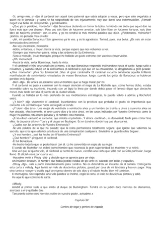 -Sí, amigo mío, sí -dijo el cardenal con aquel tono paternal que sabía adoptar a veces, pero que sólo engañaba a
quien no le conocía-; y como se ha sospechado de vos injustamente, hay que daros una indemnización. ¡Tomad!
Coged esa bolsa de cien pistolas, y perdonadme.
   -¡Que yo os perdone, monseñor! -dijo Bonacieux dudando en tomar la bolsa, temiendo sin duda que aquel don no
fuera más que una chanza-. Pero vos sois libre de hacerme arrestar, sois bien libre de hacerme torturar, sois bien
libre de hacerme prender; sois el amo, y yo no tendría la más minima palabra que decir. ¿Perdonaros, monseñor?
¡Vamos, no penséis más en ello!
   -¡Ah, mi querido Bonacieux! Sois generoso ya lo veo, y os lo agradezco. Tomad, pues, esa bolsa. ¿Os vais sin estar
demasiado descontento?
   -Me voy encantado, monseñor.
   -Adiós, entonces, o mejor, hasta la vista, porque espero que nos volvamos a ver.
   -Siempre que monseñor quiera, estoy a las órdenes de Su Eminencia.
   -Será a menudo, estad tranquilo, porque he hallado un gusto extremo con vuestra conversación.
   -¡Oh, monseñor!
   -Hasta la vista, señor Bonacieux, hasta la vista.
   Y el cardenal le hizo una señal con la mano, a la que Bonacieux respondió inclinándose hasta el suelo; luego salió a
reculones, y cuando estuvo en la antecámara el cardenal le oyó que en su entusiasmo, se desgañitaba a grito pelado:
«¡Viva monseñor! ¡Viva Su Eminencia! ¡Viva el gran cardenal!» El cardenal escuchó sonriendo aquella brillante
manifestación de sentimientos entusiastas de maese Bonacieux; luego, cuando los gritos de Bonacieux se hubieron
perdido en la lejanía:
   -Bien -dijo-. De ahora en adelante será un hombre que se haga matar por mí.
   Y el cardenal se puso a examinar con la mayor atención el mapa de La Rochelle que, como hemos dicho, estaba
extendido sobre su escritorio, trazando con un lápiz la línea por donde debía pasar el famoso dique que dieciocho
meses más tarde cerraba el puerto de la ciudad sitiada.
   Cuando se hallaba en lo más profundo de sus meditaciones estratégicas, la puerta volvió a abrirse y Rochefort
entró.
   -¿Y bien? -dijo vivamente el cardenal, levantándose con la presteza que probaba el grado de importancia que
concedía a la comisión que había encargado al conde.
   -¡Y bien! -dijo éste-. Una mujer de veintiséis a veintiocho años y un hombre de treinta y cinco a cuarenta años se
han alojado, efectivamente, el uno cuatro días y la otra cinco, en las casas indicadas por Vuestra Eminencia; pero la
mujer ha partido esta noche pasada y el hombre esta mañana.
   -¡Eran ellos! -exclamó el cardenal, que miraba el péndulo-. Y ahora -continuó-, es demasiado tarde para correr tras
ellos: la duquesa está en Tours y el duque en Boulogne. Es en Londres donde hay que alcanzarlos.
   -¿Cuáles son las órdenes de Vuestra Eminencia?
   -Ni una palabra de lo que ha pasado; que la reina permanezca totalmente segura; que ignore que sabemos su
secreto, que crea que estamos a la busca de una conspiración cualquiera. Enviadme al guardasellos Séguier.
   -¿Y ese hombre, ¿qué ha hecho de él Vuestra Eminencia?
   -¿Qué hombre? -preguntó el cardenal.
   -El tal Bonacieux.
   -He hecho todo lo que se podía hacer con él. Lo he convertido en espía de su mujer.
   El conde de Rochefort se inclinó como hombre que reconocía la gran superioridad del maestro, y se retiró.
   Una vez que se quedó solo, el cardenal se sentó de nuevo, escribió una carta que selló con su sello particular, luego
llamó. El oficial entró por cuarta vez.
   -Hacedme venir a Vitray -dijo- y decidle que se apreste para un viaje.
   Un instante después, el hombre que había pedido estaba de pie ante él, calzado con botas y espuelas.
   -Vitray -dijo-, vais a partir inmediatamente para Londres. No os detendréis un instante en el camino. Entregaréis
esta carta a milady. Aquí tenéis un vale de doscientas pistolas, pasad por casa de mi tesorero y haceos pagar. Hay
otro tanto a recoger si estáis aquí de regreso dentro de seis días y si habéis hecho bien mi comisión.
   El mensajero, sin responder una sola palabra se inclinó, cogió la carta, el vale de doscientas pistolas y salió.
   He aquí lo que contenía la carta:

  «Milady,
  Asistid al primer baile a que asista el duque de Buckingham. Tendrá en su jubón doce herretes de diamantes,
acercaos a él y quitadle dos.
  Tan pronto como esos herretes estén en vuestro poder, avisadme.»

                                                       Capítulo XV

                                           Gentes de toga y gentes de espada
 