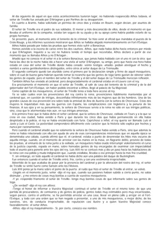 Al día siguiente de aquel en que estos acontecimientos tuvieron lugar, no habiendo reaparecido Athos todavía, el
señor de Tréville fue avisado por D'Artagnan y por Porthos de su desaparición.
   En cuanto a Aramis, había solicitado un permiso de cinco días y estaba en Rouen, según decían, por asuntos de
familia.
   El señor de Tréville era el padre de sus soldados. El menor y más desconocido de ellos, desde el momento en que
llevaba el uniforme de la compañía, estaba tan seguro de su ayuda y de su apoyo como habría podido estarlo de su
propio hermano.
   Se presentó, pues, al momento ante el teniente de lo criminal. Se hizo venir al oficial que mandaba el puesto de la
Croix-Rouge, y los informes sucesivos mostraron que Athos se hallaba alojado momentáneamente en Fort-l'Évêque.
   Athos había pasado por todas las pruebas que hemos visto sufrir a Bonacieux.
   Hemos asistido a la escena de careo entre los dos cautivos. Athos, que nada había dicho hasta entonces por miedo
a que D'Artagnan, inquieto a su vez no hubiera tenido el tiempo que necesitaba, Athos declaró a partir de ese
momento que se llamaba Athos y no D'Artagan .
   Añadió que no conocía ni al señor ni a la señora Bonacieux, que jamás había hablado con el uno ni con la otra; que
hacia las diez de la noche había ido a hacer una visita al señor D'Artagnan, su amigo, pero que hasta esa hora había
estado en casa del señor de Tréville donde había cenado: veinte testigos -añadió- podían atestiguar el hecho y
nombró a varios gentileshombres distinguidos, entre otros al señor duque de La Trémouille.
   El segundo comisario quedó tan aturdido como el primero por la declaración simple y firme de aquel mosquetero,
sobre el cual de buena gana habrían querido tomar la revancha que las gentes de toga tanto gustan de obtener sobre
las gentes de espada; pero el nombre del señor de Tréville y el del señor duque de La Trémouille merecían reflexión.
   También Athos fue enviado al cardenal, pero desgraciadamente el cardenal estaba en el Louvre con el rey.
   Era precisamente el momento en que el señor de Tréville, al salir de casa del teniente de lo criminal y de la del
gobernador del Fort-l'Evêque, sin haber podido encontrar a Athos, llegó al palacio de Su Majestad.
   Como capitán de los mosqueteros, el señor de Tréville tenía a toda hora acceso al rey.
   Ya se sabe cuáles eran las prevenciones del rey contra la reina, prevenciones hábilmente mantenidas por el
cardenal que, en cuestión de intrigas, desconfiaba infinitamente más de las mujeres que de los hombres. Una de las
grandes causas de esa prevención era sobre todo la amistad de Ana de Austria con la señora de Chevreuse. Estas dos
mujeres le inquietaban más que las guerras con España, las complicaciones con Inglaterra y la penuria de las
finanzas. A sus ojos y en su pensamiento, la señora de Chevreuse servía a la reina no sólo en sus intrigas políticas,
sino, cosa que le atormentaba más aún, en sus intrigas amorosas.
   A la primera frase que le había dicho el señor cardenal, que la señora de Chevreuse, exiliada en Tours y a la que se
creía en esa ciudad, había venido a Paris y que durante los cinco días que había permanecido en ella había
despistado a la policía, el rey se había encolerizado con furia. Caprichoso a infiel, el rey quería ser llamado Luis el
Justo y Luis el Casto. La posteridad comprenderá difícilmente este carácter que la historia sólo explica por hechos y
nunca por razonamientos.
   Pero cuando el cardenal añadió que no solamente la señora de Chevreuse había venido a París, sino que además la
reina se había relacionado con ella con ayuda de una de esas correspondencias misteriosas que en aquella época se
denominaba una cábala, cuando afirmó que él, el cardenal, estaba a punto de desenredar los hilos más oscuros de
aquella intriga, cuando, en el momento de arrestar con las manos en la masa, en flagrante delito, provisto de todas
las pruebas, al emisario de la reina junto a la exiliada, un mosquetero había osado interrumpir violentamente el curso
de la justicia cayendo, espada en mano, sobre honradas gentes de ley encargadas de examinar con imparcialidad
todo el asunto para ponerlo ante los ojos del rey, Luis XIII no se contuvo más y dio un paso hacia las habitaciones de
la reina con esa pálida y muda indignación que, cuando estallaba, llevaba a ese príncipe hasta la más fría crueldad.
   Y, sin embargo, en todo aquello el cardenal no había dicho aún una palabra del duque de Buckingham.
   Fue entonces cuando el señor de Tréville entró, frío, cortés y con una vestimenta irreprochable.
   Advertido de lo que acababa de pasar por la presencia del cardenal y por la alteración del rostro del rey, el señor
de Tréville se sintió fuerte como Sansón ante los Filisteos.
   Luis XIII ponía ya la mano sobre el pomo de la puerta; al ruido que hizo el señor de Tréville al entrar, se volvió.
   -Llegáis en el momento justo, señor -dijo el rey que, cuando sus pasiones habían subido a cierto punto, no sabía
disimular-, y me entero de cosas muy bonitas a cuenta de vuestros mosqueteros.
   -Y yo -respondió fríamente el señor de Tréville- tengo muy bonitas cosas de que informarle sobre sus gentes de
toga.
   -¿De verdad? -dijo el rey con altivez.
   -Tengo el honor de informar a Vuestra Majestad -continuó el señor de Tréville en el mismo tono- de que una
partida de procuradores, de comisarios y de gentes de policía, gentes todas muy estimables pero muy encarnizadas,
según parece, contra el uniforme, se ha permitido arrestar en una casa, llevar en plena calle y arrojar en el Fort-
l'Evêque, y todo con una orden que se han negado a presentar, a uno de mis mosqueteros, o mejor dicho, de los
vuestros, sire, de conducta irreprochable, de reputación casi ilustre y a quien Vuestra Majestad conoce
favorablemente: el señor Athos.
   -Athos -dijo el rey maquinalmente-. Sí, por cierto, conozco ese nombre.
 