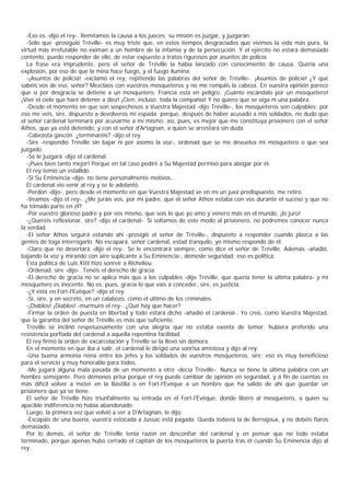-Eso es -dijo el rey-. Remitamos la causa a los jueces; su misión es juzgar, y juzgarán.
  -Sólo que -prosiguió Tréville- es muy triste que, en estos tiempos desgraciados que vivimos la vida más pura, la
virtud más irrefutable no eximan a un hombre de la infamia y de la persecución. Y el ejército no estará demasiado
contento, puedo responder de ello, de estar expuesto a tratos rigurosos por asuntos de policía.
  La frase era imprudente, pero el señor de Tréville la había lanzado con conocimiento de causa. Quería una
explosión, por eso de que la mina hace fuego, y el fuego ilumina.
  -¡Asuntos de policía! -exclamó el rey, repitiendo las palabras del señor de Tréville-. ¡Asuntos de policía! ¿Y qué
sabéis vos de eso, señor? Mezclaos con vuestros mosqueteros y no me rompáis la cabeza. En vuestra opinión parece
que si por desgracia se detiene a un mosquetero, Francia está en peligro. ¡Cuánto escándalo por un mosquetero!
¡Vive el cielo que haré detener a diez! ¡Cien, incluso; toda la compañía! Y no quiero que se oiga ni una palabra.
  -Desde el momento en que son sospechosos a Vuestra Majestad -dijo Tréville-, los mosqueteros son culpables; por
eso me veis, sire, dispuesto a devolveros mi espada; porque, después de haber acusado a mis soldados, no dudo que
el señor cardenal terminará por acusarme a mí mismo; así, pues, es mejor que me constituya prisionero con el señor
Athos, que ya está detenido, y con el señor d'Artagnan, a quien se arrestará sin duda.
  -Cabezota gascón ¿terminaréis? -dijo el rey.
  -Sire -respondió Tréville sin bajar ni por asomo la voz-, ordenad que se me devuelva mi mosquetero o que sea
juzgado.
  -Se le juzgará -dijo el cardenal.
  -¡Pues bien tanto mejor! Porque en tal caso pediré a Su Majestad permiso para abogar por él.
  El rey temió un estallido.
  -Si Su Eminencia -dijo- no tiene personalmente motivos...
  El cardenal vio venir al rey y se le adelantó.
  -Perdón -dijo-, pero desde el momento en que Vuestra Majestad ve en mí un juez predispuesto, me retiro.
  -Veamos -dijo el rey-. ¿Me juráis vos, por mi padre, que el señor Athos estaba con vos durante el suceso y que no
ha tomado parte en él?
  -Por vuestro glorioso padre y por vos mismo, que sois lo que yo amo y venero más en el mundo, ¡lo juro!
  -¿Queréis reflexionar, sire? -dijo el cardenal-. Si soltamos de este modo al prisionero, no podremos conocer nunca
la verdad.
  -El señor Athos seguirá estando ahí -prosigió el señor de Tréville-, dispuesto a responder cuando plazca a las
gentes de toga interrogarlo. No escapará, señor cardenal, estad tranquilo, yo mismo respondo de él.
  -Claro que no desertará -dijo el rey-. Se le encontrará siempre, como dice el señor de Tréville. Además -añadió,
bajando la voz y mirando con aire suplicante a Su Eminencia-, démosle seguridad: eso es política.
  Esta política de Luis XIII hizo sonreír a Richelieu.
  -Ordenad, sire -dijo-. Tenéis el derecho de gracia.
  -El derecho de gracia no se aplica más que a los culpables -dijo Tréville, que quería tener la última palabra- y mi
mosquetero es inocente. No es, pues, gracia lo que vais a conceder, sire, es justicia.
  -¿Y está en Fort-l'Evêque? -dijo el rey.
  -Sí, sire, y en secreto, en un calabozo, como el último de los criminales.
  -¡Diablos! ¡Diablos! -murmuró el rey-. ¿Qué hay que hacer?
  -Firmar la orden de puesta en libertad y todo estará dicho -añadió el cardenal-. Yo creo, como Vuestra Majestad,
que la garantía del señor de Tréville es más que suficiente.
  Tréville se inclinó respetuosamente con una alegría que no estaba exenta de temor; hubiera preferido una
resistencia porfiada del cardenal a aquella repentina facilidad.
  El rey firmó la orden de excarcelación y Tréville se la llevó sin demora.
  En el momento en que iba a salir, el cardenal le dirigió una sonrisa amistosa y dijo al rey:
  -Una buena armonía reina entre los jefes y los soldados de vuestros mosqueteros, sire; eso es muy beneficioso
para el servicio y muy honorable para todos.
  -Me jugará alguna mala pasada de un momento a otro -decía Tréville-. Nunca se tiene la última palabra con un
hombre semejante. Pero démonos prisa porque el rey puede cambiar de opinión en seguridad, y á fin de cuentas es
más difícil volver a meter en la Bastilla o en Fort-l'Evêque a un hombre que ha salido de ahí que guardar un
prisionero que ya se tiene.
  El señor de Tréville hizo triunfalmente su entrada en el Fort-l'Évêque, donde liberó al mosquetero, a quien su
apacible indiferencia no había abandonado.
  Luego, la primera vez que volvió a ver a D'Artagnan, le dijo:
  -Escapáis de una buena, vuestra estocada a Jussac está pagada. Queda todavía la de Bernajoux, y no debéis fiaros
demasiado.
  Por lo demás, el señor de Tréville tenía razón en desconfiar del cardenal y en pensar que no todo estaba
terminado, porque apenas hubo cerrado el capitán de los mosqueteros la puerta tras él cuando Su Eminencia dijo al
rey:
 