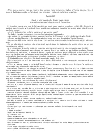 -Ahora que no estamos más que nosotros dos, vamos a hablar seriamente, si place a Vuestra Majestad. Sire, el
señor de Buckingham estaba en París desde hace cinco días y hasta esta mañana no ha partido.

                                                    Capítulo XVI

                                 Donde el señor guardasellos Séguier buscó más de
                                una vez la campana para tocarla como lo hacía antaño

  Es imposible hacerse una idea de la impresión que estas pocas palabras produjeron en Luis XIII. Enrojeció y
palideció sucesivamente; y el cardenal vio en seguida que acababa de conquistar de un solo golpe todo el terreno
que había perdido.
  -¡El señor de Buckingham en Paris! -exclamó- ¿Y qué viene a hacer?
  -Sin duda, a conspirar con vuestros enemigos los hugonotes y los españoles.
  -¡No, pardiez, no! ¡A conspirar contra mi honor con la señora de Chevreuse, la señora de Longueville y los Condé!
  -¡Oh sire, qué idea! La reina es demasiado prudente y, sobre todo, ama demasiado a Vuestra Majestad.
  -La mujer es débil, señor cardenal -dijo el rey-; y en cuanto a amarme mucho, tengo hecha mi opinión sobre ese
amor.
  -No por ello dejo de mantener -dijo el cardenal- que el duque de Buckingham ha venido a Paris por un plan
completamente politico.
  -Y yo estoy seguro de que ha venido por otra cosa, señor cardenal; pero si la reina es culpable, ¡que tiemble!
  -Por cierto -dijo el cardenal-, por más que me repugne detener mi espíritu en una traición semejante, Vuestra
Majestad me da que pensar: la señora de Lannoy, a quien por orden de Vuestra Majestad he interrogado varias
veces, me ha dicho esta mañana que la noche pasada Su Majestad había estado en vela hasta muy tarde, que esta
mañana había llorado mucho y que durante todo el día había estado escribiendo.
  -A él indudablemente -dijo el rey-. Cardenal, necesito los papeles de la reina.
  -Pero ¿cómo cogerlos, sire? Me parece que no es Vuestra Majestad ni yo quienes podemos encargarnos de una
misión semejante.
  -¿Cómo se cogieron cuando la mariscala D'Ancre? -exclamó el rey en el más alto grado de cólera-. Se registraron
sus armarios y por último se la registró a ella misma.
  -La mariscala D'Ancre no era más que la mariscala D'Ancre, una aventurera florentina, sire, eso es todo, mientras
que la augusta esposa de Vuestra Majestad es Ana de Austria, reina de Francia, es decir, una de las mayores
princesas del mundo.
  -Por eso es más culpable, señor duque. Cuanto más ha olvidado la alta posición en que estaba situada, tanto más
bajo ha descendido. Además, hace tiempo que estoy decidido a terminar con todas sus pequeñas intrigas de política
y de amor. A su lado tiene también a un tal La Porte...
  -A quien yo creo la clave de todo esto, lo confieso -dijo el cardenal.
  -Entonces, ¿vos pensáis, como yo, que ella me engaña? -dijo el rey.
  -Yo creo, y lo repito a Vuestra Majestad, que la reina conspira contra el poder de su rey, pero nunca he dicho
contra su honor.
  -Y yo os digo que contra los dos; yo os digo que la reina no me ama; yo os digo que ama a otro; ¡os digo que ama
a ese infame duque de Buckingham! ¿Por qué no lo habéis hecho arrestar mientras estaba en París?
  -¡Arrestar al duque! ¡Arrestar al primer ministro del rey Carlos I! Pensad en ello, sire. ¡Qué escándalo! Y si las
sospechas de Vuestra Majestad, de las que yo sigo dudando, tuvieran alguna consistencia, ¡qué escándalo terrible!
¡Qué escándalo desesperante!
  -Pero puesto que se exponía como un vagabundo y un ladronzuelo, había...
  Luis XIII se detuvo por sí mismo espantado de lo que iba a decir, mientras que Richelieu, estirando el cuello,
esperaba inútilmente la palabra que había quedado en los labios del rey.
  -¿Había?
  -Nada -dijo el rey-, nada. Pero en todo el tiempo que ha estado en Paris, ¿le habéis perdido de vista?
  -No, sire.
  - Dónde se alojaba?
  -In la calle de La Harpe, número 75.
  -¿Dónde está eso?
  -Junto al Luxemburgo.
  -¿Y estáis seguro de que la reina y él no se han visto?
  -Creo que la reina está demasiado vinculada a sus deberes, sire.
  -Pero se han escrito; es a él a quien la reina ha escrito durante todo el día; señor duque, ¡necesito esas cartas!
  -Pero, sire...
  -Señor duque, al precio que sea las quiero.
  -Haré observar, sin embargo, a Vuestra Majestad...
 