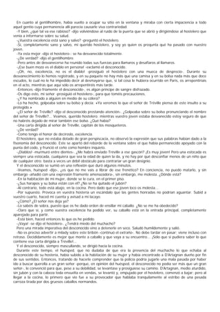 En cuanto al gentilhombre, había vuelto a ocupar su sitio en la ventana y miraba con cierta impaciencia a todo
aquel gentío cuya permanencia allí parecía causarle viva contrariedad.
   -Y bien, ¿qué tal va ese rabioso? -dijo volviéndose al ruido de la puerta que se abrió y dirigiéndose al hostelero que
venía a informarse sobre su salud.
   -¿Vuestra excelencia está sano y salvo? -preguntó el hostelero.
   -Sí, completamente sano y salvo, mi querido hostelero, y soy yo quien os prequnta qué ha pasado con nuestro
joven.
   -Ya esta mejor -dijo el hostelero-: se ha desvanecido totalmente.
   -¿De verdad? -dijo el gentilhombre.
   -Pero antes de desvanecerse ha reunido todas sus fuerzas para llamaros y desafiaros al llamaros.
   -¡Ese buen mozo es el diablo en persona! -exclamó el desconocido.
   -¡Oh, no, excelencia, no es el diablo! -prosiguió el hostelero con una mueca de desprecio-. Durante su
desvanecimiento lo hemos registrado, y en su paquete no hay más que una camisa y en su bolsa nada más que doce
escudos, lo cual no le ha impedido decir al desmayarse que, si tal cosa le hubiera ocurrido en Paris, os arrepentiríais
en el acto, mientras que aquí sólo os arrepentiréis más tarde.
   -Entonces -dijo fríamente el desconocido-, es algún príncipe de sangre disfrazado.
   -Os digo esto, mi señor -prosiguió el hostelero-, para que toméis precauciones.
   -¿Y ha nombrado a alguien en medio de su cólera?
   -Lo ha hecho, golpeaba sobre su bolso y decía: «Ya veremos lo que el señor de Tréville piensa de este insulto a su
protegido.»
   -¿El señor de Tréville? -dijo el desconocido prestando atención-. ¿Golpeaba sobre su bolso pronunciando el nombre
del señor de Tréville?... Veamos, querido hostelero: mientras vuestro joven estaba desvanecido estoy seguro de que
no habréis dejado de mirar también ese bolso. ¿Qué había?
   -Una carta dirigida al señor de Tréville, capitán de los mosqueteros.
   -¿De verdad?
   -Como tengo el honor de decíroslo, excelencia.
   El hostelero, que no estaba dotado de gran perspiscacia, no observó la expresión que sus palabras habían dado a la
fisonomía del desconocido. Este se apartó del reborde de la ventana sobre el que había permanecido apoyado con la
punta del codo, y frunció el ceño como hombre inquieto.
   -¡Diablos! -murmuró entre dientes-. ¿Me habrá enviado Tréville a ese gascón? ¡Es muy joven! Pero una estocada es
siempre una estocada, cualquiera que sea la edad de quien la da, y no hay por qué desconfiar menos de un niño que
de cualquier otro; basta a veces un débil obstáculo para contrariar un gran designio.
   Y el desconocido se sumió en una reflexión que duró algunos minutos.
   -Veamos, huésped -dijo-, ¿es que no me vais a librar de ese frenético? En conciencia, no puedo matarlo, y sin
embargo -añadió con una expresión fríamente amenazadora-, sin embargo, me molesta. ¿Dónde está?
   -En la habitación de mi mujer, donde se le cura, en el primer piso.
   -¿Sus harapos y su bolsa están con él? ¿No se ha quitado el jubón?
   -Al contrario, todo está abajo, en la cocina. Pero dado que ese joven loco os molesta...
   -Por supuesto. Provoca en vuestra hostería un escándalo que las gentes honradas no podrían aguantar. Subid a
vuestro cuarto, haced mi cuenta y avisad a mi lacayo.
   -¿Cómo? ¿El señor nos deja ya?
   -Lo sabéis de sobra, puesto que os he dado orden de ensillar mi caballo. ¿No se me ha obedecido?
   -Claro que sí, y como vuestra excelencia ha podido ver, su caballo está en la entrada principal, completamente
aparejado para partir.
   -Está bien, haced entonces lo que os he pedido.
   -¡Vaya! -se dijo el hostelero-. ¿Tendrá miedo del muchacho?
   Pero una mirada imperativa del desconocido vino a detenerle en seco. Saludó humildemente y salió.
   -No es preciso advertir a milady sobre este bribón -continuó el extraño-. No debe tardar en pasar; viene incluso con
retraso. Decididamente es mejor que monte a caballo y que vaya a su encuentro... ¡Sólo que si pudiera saber lo que
contiene esa carta dirigida a Tréville!...
   Y el desconocido, siempre mascullando, se dirigió hacia la cocina.
   Durante este tiempo, el huésped, que no dudaba de que era la presencia del muchacho lo que echaba al
desconocido de su hostería, había subido a la habitación de su mujer y había encontrado a D'Artagnan dueño por fin
de sus sentidos. Entonces, tratando de hacerle comprender que la policía podría jugarle una mala pasada por haber
ido a buscar querella a un gran señor -porque, en opinión del huésped, el desconocido no podía ser más que un gran
señor-, le convenció para que, pese a su debilidad, se levantase y prosiguiese su camino. D'Artagnan, medio aturdido,
sin jubón y con la cabeza toda envuelta en vendas, se levantó y, empujado por el hostelero, comenzó a bajar; pero al
llegar a la cocina, lo primero que vio fue a su provocador que hablaba tranquilamente al estribo de una pesada
carroza tirada por dos gruesos caballos normandos.
 