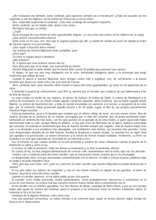 -¿Me traicionáis vos también, señor cardenal, para oponeros siempre así a mis deseos? ¿Estáis de acuerdo con los
españoles y con los ingleses, con la señora de Chevreuse y con la reina?
  -Sire -respondió suspirando el cardenal-, creía estar al abrigo de semejante sospecha.
  -Señor cardenal, ya me habéis oído: quiero esas cartas.
  -No habría más que un medio.
  - ¿Cuál?
  -Sería encargar de esta misión al señor guardasellos Séguier. La cosa entra por entero en los deberes de su cargo.
  -¡Que envíen a buscarlo ahora mismo!
  -Debe estar en mi casa, sire; hice que le rogasen pasarse por allí, y cuando he venido al Louvre he dejado la orden
de hacerle esperar si se presentaba.
  -¡Que vayan a buscarlo ahora mismo!
  -Las órdenes de Vuestra Majestad serán cumplidas, pero...
  -¿Pero qué?
  -La reina se negará quizá a obedecer.
  -¿Mis órdenes?
  -Sí, si ignora que esas órdenes vienen del rey.
  -Pues bien para que no lo dude, voy a prevenirla yo mismo.
  -Vuestra Majestad no debe olvidar que he hecho todo cuanto he podido para prevenir una ruptura.
  -Sí duque, sé que vos sois muy indulgente con la reina, demasiado indulgente quizá, y os prevengo que luego
tendremos que hablar de esto.
  -Cuando le plazca a Vuestra Majestad; pero siempre estaré feliz y orgulloso, sire, de sacrificarme a la buena
armonía que deseo ver reinar entre vos y la reina de Francia.
  -Bien, cardenal, bien; pero mientras tanto enviad en busca del señor guardasellos; yo entro en los aposentos de la
reina.
  Y abriendo la puerta de comunicación, Luis XIII se adentró por el corredor que conducía de sus habitaciones a las
de Ana de Austria.
  La reina estaba en medio de sus mujeres, la señora de Guitaut, la señora de Sablé, la señora de Montbazon y la
señora de Guéménée. En un rincón estaba aquella camarista española, doña Estefanía, que la había seguido desde
Madrid. La señora de Guéménée leía, y todo el mundo escuchaba con atención a la lectora, a excepción de la reina
que, por el contrario, había provocado aquella lectura a fin de poder seguir el hilo de sus propios pensamientos
mientras fingía escuchar.
  Estos pensamientos, pese a lo dorados que estaban por un último reflejo de amor, no eran menos tristes. Ana de
Austria, privada de la confianza de su marido, perseguida por el odio del cardenal, que no podía perdonarle haber
rechazado un sentimiento más dulce, con los ojos puestos en el ejemplo de la reina madre, a quien aquel odio había
atormentado toda su vida -aunque María de Médicis, si hay que creer las Memorias de la época, hubiera comenzado
por conceder al cardenal el sentimiento que Ana de Austria terminó siempre por negarle-. Ana de Austria había visto
caer a su alrededor a sus servidores más abnegados, sus confidentes más íntimos, sus favoritos más queridos. Como
esos desgraciados dotados de un don funesto, llevaba la desgracia a cuanto tocaba; su amistad era un signo fatal
que apelaba a la persecución. La señora Chevreuse y la señora de Vernet estaban exiliadas; finalmente, La Porte no
ocultaba a su ama que esperaba ser arrestado de un momento a otro.
  Fue el instante en que estaba sumida en la más profunda y sombría de estas reflexiones cuando la puerta de la
habitación se abrio y entró el rey.
  La lectora se calló al momento, todas las damas se levantaron y se hizo un profundo silencio.
  En cuanto al rey, no hizo ninguna demostración de cortesía; sólo, deteniéndose ante la reina, dijo con voz alterada:
  -Señora, vais a recibir la visita del señor canciller, que os comunicará ciertos asuntos que le he encargado.
  La desgraciada reina, a la que amenazaba constantemente con el divorcio, el exilio e incluso el juicio, palideció bajo
el rouge y no pudo impedirse decir:
  -Pero ¿por qué esta visita, sire? ¿Qué va a decirme el señor canciller que Vuestra Majestad no pueda decirme por sí
misma?
  El rey giró sobre sus talones sin responder y casi en ese mismo instante el capitán de los guardias, el señor de
Guitaut, anunció la visita del señor canciller.
  Cuando el canciller apareció, el rey había salido ya por otra puerta.
  El canciller entró medio sonriendo, medio ruborizándose. Como probablemente volveremos a encontrarlo en el
curso de esta historia, no estaría mal que nuestros lectores traben desde ahora conocimiento con él.
  El tal canciller era un hombre agradable. Fue Des Roches de Masle, canónigo de Notre-Dame y que en otro tiempo
había sido ayuda de cámara del cardenal, quien le propuso a Su Eminencia como un hombre totalmente adicto. El
cardenal se fio y le fue bien.
  Contaban de él algunas historias, entre otras ésta:
  Tras una juventud tormentosa, se había retirado a un convento para expiar al menos durante algún tiempo las
locuras de la adolescencia.
 