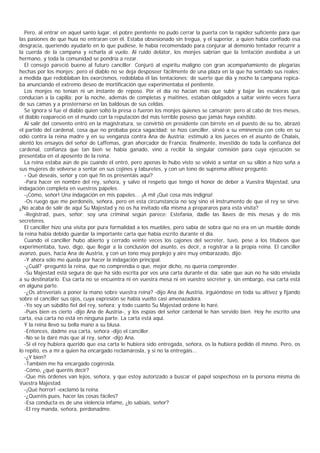 Pero, al entrar en aquel santo lugar, el pobre penitente no pudo cerrar la puerta con la rapidez suficiente para que
las pasiones de que huía no entraran con él. Estaba obsesionado sin tregua, y el superior, a quien había confiado esa
desgracia, queriendo ayudarlo en lo que pudiese, le había recomendado para conjurar al demonio tentador recurrir a
la cuerda de la campana y echarla al vuelo. Al ruido delator, los monjes sabrían que la tentación asediaba a un
hermano, y toda la comunidad se pondría a rezar.
  El consejo pareció bueno al futuro canciller. Conjuró al espíritu maligno con gran acompañamiento de plegarias
hechas por los monjes; pero el diablo no se deja desposeer fácilmente de una plaza en la que ha sentado sus reales;
a medida que redoblaban los exorcismos, redoblaba él las tentaciones; de suerte que día y noche la campana repica-
ba anunciando el extremo deseo de mortificación que experimentaba el penitente.
  Los monjes no tenían ni un instante de reposo. Por el día no hacían más que subir y bajar las escaleras que
conducían a la capilla; por la noche, además de completas y maitines, estaban obligados a saltar veinte veces fuera
de sus camas y a prosternarse en las baldosas de sus celdas.
  Se ignora si fue el diablo quien soltó la presa o fueron los monjes quienes se cansaron; pero al cabo de tres meses,
el diablo reapareció en el mundo con la reputación del más terrible poseso que jamás haya existido.
  Al salir del convento entró en la magistratura, se convirtió en presidente con birrete en el puesto de su tío, abrazó
el partido del cardenal, cosa que no probaba poca sagacidad; se hizo canciller, sirvió a su eminencia con celo en su
odio contra la reina madre y en su venganza contra Ana de Austria; estimuló a los jueces en el asunto de Chalais,
alentó los ensayos del señor de Laffemas, gran ahorcador de Francia; finalmente, investido de toda la confianza del
cardenal, confianza que tan bien se había ganado, vino a recibir la singular comisión para cuya ejecución se
presentaba en el aposento de la reina.
  La reina estaba aún de pie cuando él entró, pero apenas lo hubo visto se volvió a sentar en su sillón a hizo seña a
sus mujeres de volverse a sentar en sus cojines y taburetes, y con un tono de suprema altivez preguntó:
  - Qué deseáis, señor y con qué fin os presentáis aquí?
  -Para hacer en nombre del rey, señora, y salvo el respeto que tengo el honor de deber a Vuestra Majestad, una
indagación completa en vuestros papeles.
  -¡Cómo, señor! Una indagación en mis papeles... ¡A mil ¡Qué cosa más indigna!
  -Os ruego que me perdonéis, señora, pero en esta circunstancia no soy sino el instrumento de que el rey se sirve.
¿No acaba de salir de aquí Su Majestad y no os ha invitado ella misma a prepararos para esta visita?
  -Registrad, pues, señor; soy una criminal según parece: Estefanía, dadle las llaves de mis mesas y de mis
secreteres.
  El canciller hizo una visita por pura formalidad a los muebles, pero sabía de sobra que no era en un mueble donde
la reina había debido guardar la importante carta que había escrito durante el día.
  Cuando el canciller hubo abierto y cerrado veinte veces los cajones del secreter, tuvo, pese a los titubeos que
experimentaba, tuvo, digo, que llegar a la conclusión del asunto, es decir, a registrar a la propia reina. El canciller
avanzó, pues, hacia Ana de Austria, y con un tono muy perplejo y aire muy embarazado, dijo:
  -Y ahora sólo me queda por hacer la indagación principal.
  -¿Cuál? -preguntó la reina, que no comprendía o que, mejor dicho, no quería comprender.
  -Su Majestad está segura de que ha sido escrita por vos una carta durante el día; sabe que aún no ha sido enviada
a su destinatario. Esa carta no se encuentra ni en vuestra mesa ni en vuestro secreter y, sin embargo, esa carta está
en alguna parte.
  -¿Os atreveríais a poner la mano sobre vuestra reina? -dijo Ana de Austria, irguiéndose en toda su altivez y fijando
sobre el canciller sus ojos, cuya expresión se había vuelto casi amenazadora.
  -Yo soy un súbdito fiel del rey, señora; y todo cuanto Su Majestad ordene lo haré.
  -Pues bien es cierto -dijo Ana de Austria-, y los espías del señor cardenal le han servido bien. Hoy he escrito una
carta, esa carta no está en ninguna parte. La carta está aquí.
  Y la reina llevó su bella mano a su blusa.
  -Entonces, dadme esa carta, señora -dijo el canciller.
  -No se la daré más que al rey, señor -dijo Ana.
  -Si el rey hubiera querido que esa carta le hubiera sido entregada, señora, os la hubiera pedido él mismo. Pero, os
lo repito, es a mí a quien ha encargado reclamárosla, y si no la entregáis...
  -¿Y bien?
  -También me ha encargado cogérosla.
  -Cómo, ¿qué queréis decir?
  -Que mis órdenes van lejos, señora, y que estoy autorizado a buscar el papel sospechoso en la persona misma de
Vuestra Majestad.
  -¡Qué horror! -exclamó la reina.
  -¿Queréis pues, hacer las cosas fáciles?
  -Esa conducta es de una violencia infame, ¿lo sabíais, señor?
  -El rey manda, señora, perdonadme.
 