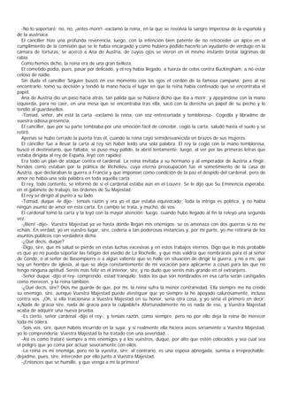 -No lo soportaré; no, no, ¡antes morir! -exclamó la reina, en la que se revolvía la sangre imperiosa de la española y
de la austríaca.
  El canciller hizo una profunda reverencia, luego, con la intención bien patente de no retroceder un ápice en el
cumplimiento de la comisión que se le había encargado y como hubiera podido hacerlo un ayudante de verdugo en la
cámara de torturas, se acercó a Ana de Austria, de cuyos ojos se vieron en el mismo instante brotar lágrimas de
rabia.
  Como hemos dicho, la reina era de una gran belleza.
  El cometido podía, pues, pasar por delicado, y el rey había llegado, a fuerza de celos contra Buckingham, a no estar
celoso de nadie.
  Sin duda el canciller Séguier buscó en ese momento con los ojos el cordón de la famosa campana; pero al no
encontrarlo, tomó su decisión y tendió la mano hacia el lugar en que la reina había confesado que se encontraba el
papel.
  Ana de Austria dio un paso hacia atrás, tan pálida que se hubiera dicho que iba a morir; y apoyándose con la mano
izquierda, para no caer, en una mesa que se encontraba tras ella, sacó con la derecha un papel de su pecho y lo
tendió al guardasellos.
  -Tomad, señor, ahí está la carta -exclamó la reina, con voz entrecortada y temblorosa-. Cogedla y libradme de
vuestra odiosa presencia.
  El canciller, que por su parte tembiaba por una emoción fácil de concebir, cogió la carta, saludó hasta el suelo y se
retiró.
  Apenas se hubo cerrado la puerta tras él, cuando la reina cayó semidesvanecida en brazos de sus mujeres.
  El canciller fue a llevar la carta al rey sin haber leído una sola palabra. El rey la cogió con la mano temblorosa,
buscó el destinatario, que faltaba; se puso muy pálido, la abrió lentamente; luego, al ver por las primeras letras que
estaba dirigida al rey de España, leyó con rapidez.
  Era todo un plan de ataque contra el cardenal. La reina invitaba a su hermano y al emperador de Austria a fingir,
heridos como estaban por la política de Richelieu, cuya eterna preocupación fue el sometimiento de la casa de
Austria, que declaraban la guerra a Francia y que imponían como condición de la paz el despido del cardenal; pero de
amor no había una sola palabra en toda aquella carta.
  El rey, todo contento, se informó de si el cardenal estaba aún en el Louvre. Se le dijo que Su Eminencia esperaba,
en el gabinete de trabajo, las órdenes de Su Majestad.
  El rey se dirigió al punto a su lado.
  -Tomad, duque -le dijo-; teníais razón y era yo el que estaba equivocado; toda la intriga es política, y no había
ningún asunto de amor en esta carta. En cambio se trata, y mucho, de vos.
  El cardenal tomó la carta y la leyó con la mayor atención; luego, cuando hubo llegado al fin la releyó una segunda
vez.
  -¡Bien! -dijo-. Vuestra Majestad ya ve hasta dónde llegan mis enemigos: se os amenaza con dos guerras si no me
echáis. En verdad, yo en vuestro lugar, sire, cedería a tan poderosas instancias y, por mi parte, yo me retiraría de los
asuntos públicos con verdadera dicha.
  -¿Qué decís, duque?
  -Digo, sire, que mi salud se pierde en estas luchas excesivas y en estos trabajos eternos. Digo que lo más probable
es que yo no pueda soportar las fatigas del asedio de La Rochelle, y que más valdría que nombrarais para él al señor
de Condé, o al señor de Basompierre o a algún valiente que se halle en situación de dirigir la guerra, y no a mí, que
soy un hombre de iglesia, al que se aleja constantemente de mi vocación para aplicarme a cosas para las que no
tengo ninguna aptitud. Seréis más feliz en el interior, sire, y no dudo que seréis más grande en el extranjero.
  -Señor duque -dijo el rey- comprendo, estad tranquilo; todos los que son nombrados en esa carta serán castigados
como merecen, y la reina también.
  -¿Qué decís, sire? Dios me guarde de que, por mí, la reina sufra la menor contrariedad. Ella siempre me ha creído
su enemigo, sire, aunque Vuestra Majestad puede atestiguar que yo siempre la he apoyado calurosamente, incluso
contra vos. ¡Oh, si ella traicionase a Vuestra Majestad en su honor, sería otra cosa, y yo sería el primero en decir:
«¡Nada de gracia sire, nada de gracia para la culpable!» Afortunadamente no es nada de eso, y Vuestra Majestad
acaba de adquirir una nueva prueba.
  -Es cierto, señor cardenal -dijo el rey-, y teníais razón, como siempre; pero no por ello deja la reina de merecer
toda mi cólera.
  -Sois vos, sire, quien habéis incurrido en la suya; y si realmente ella hiciera ascos seriamente a Vuestra Majestad,
yo lo comprendería; Vuestra Majestad la ha tratado con una severidad...
  -Así es como trataré siempre a mis enemigos y a los vuestros, duque, por alto que estén colocados y sea cual sea
el peligro que yo coma por actuar severamente con ellos.
  -La reina es mi enemiga, pero no la vuestra, sire; al contrario, es una esposa abnegada, sumisa a irreprochable;
dejadme, pues, sire, interceder por ello junto a Vuestra Majestad.
  -¡Entonces que se humille, y que venga a mí la primera!
 