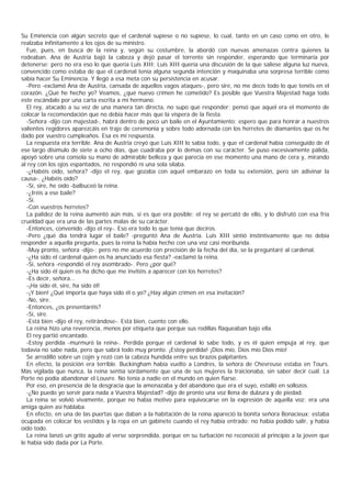 Su Eminencia con algún secreto que el cardenal supiese o no supiese, lo cual, tanto en un caso como en otro, le
realzaba infinitamente a los ojos de su ministro.
  Fue, pues, en busca de la reina y, según su costumbre, la abordó con nuevas amenazas contra quienes la
rodeaban. Ana de Austria bajó la cabeza y dejó pasar el torrente sin responder, esperando que terminaría por
detenerse; pero no era eso lo que quería Luis XIII; Luis XIII quería una discusión de la que saliese alguna luz nueva,
convencido como estaba de que el cardenal tenía alguna segunda intención y maquinaba una sorpresa terrible como
sabía hacer Su Eminencia. Y llegó a esa meta con su persistencia en acusar.
  -Pero -exclamó Ana de Austria, cansada de aquellos vagos ataques-, pero sire, no me decís todo lo que tenéis en el
corazón. ¿Qué he hecho yo? Veamos, ¿qué nuevo crimen he cometido? Es posible que Vuestra Majestad haga todo
este escándalo por una carta escrita a mi hermano.
  El rey, atacado a su vez de una manera tan directa, no supo qué responder; pensó que aquel era el momento de
colocar la recomendación que no debía hacer más que la víspera de la fiesta.
  -Señora -dijo con majestad-, habrá dentro de poco un baile en el Ayuntamiento; espero que para honrar a nuestros
valientes regidores aparezcáis en traje de ceremonia y sobre todo adornada con los herretes de diamantes que os he
dado por vuestro cumpleaños. Esa es mi respuesta.
  La respuesta era terrible. Ana de Austria creyó que Luis XIII lo sabía todo, y que el cardenal había conseguido de él
ese largo disimulo de siete a ocho días, que cuadraba por lo demas con su carácter. Se puso excesivamente pálida,
apoyó sobre una consola su mano de admirable belleza y que parecía en ese momento una mano de cera y, mirando
al rey con los ojos espantados, no respondió ni una sola sílaba.
  -¿Habéis oído, señora? -dijo el rey, que gozaba con aquel embarazo en toda su extensión, pero sin adivinar la
causa-. ¿Habéis oído?
  -Sí, sire, he oído -balbuceó la reina.
  -¿Iréis a ese baile?
  -Sí.
  -Con vuestros herretes?
  La palidez de la reina aumentó aún más, si es que era posible; el rey se percató de ello, y lo disfrutó con esa fría
crueldad que era una de las partes malas de su carácter.
  -Entonces, convenido -dijo el rey-. Eso era todo lo que tenía que deciros.
  -Pero ¿qué día tendrá lugar el baile? -preguntó Ana de Austria. Luis XIII sintió instintivamente que no debía
responder a aquella pregunta, pues la reina la había hecho con una voz casi moribunda.
  -Muy pronto, señora -dijo-; pero no me acuerdo con precisión de la fecha del día, se la preguntaré al cardenal.
  -¿Ha sido el cardenal quien os ha anunciado esa fiesta? -exclamó la reina.
  -Sí, señora -respondió el rey asombrado-. Pero ¿por qué?
  -¿Ha sido él quien os ha dicho que me invitéis a aparecer con los herretes?
  -Es decir, señora...
  -¡Ha sido él, sire, ha sido él!
  -¡Y bien! ¿Qué importa que haya sido él o yo? ¿Hay algún crimen en esa invitación?
  -No, sire.
  -Entonces, ¿os presentaréis?
  -Sí, sire.
  -Está bien -dijo el rey, retirándose-. Está bien, cuento con ello.
  La reina hizo una reverencia, menos por etiqueta que porque sus rodillas flaqueaban bajo ella.
  El rey partió encantado.
  -Estoy perdida -murmuró la reina-. Perdida porque el cardenal lo sabe todo, y es él quien empuja al rey, que
todavía no sabe nada, pero que sabrá todo muy pronto. ¡Estoy perdida! ¡Dios mío, Dios mío Dios mío!
  Se arrodilló sobre un cojín y rezó con la cabeza hundida entre sus brazos palpitantes.
  En efecto, la posición era terrible. Buckingham había vuelto a Londres, la señora de Chevreuse estaba en Tours.
Más vigilada que nunca, la reina sentía sordamente que una de sus mujeres la traicionaba, sin saber decir cuál. La
Porte no podía abandonar el Louvre. No tenía a nadie en el mundo en quien fiarse.
  Por eso, en presencia de la desgracia que la amenazaba y del abandono que era el suyo, estalló en sollozos.
  -¿No puedo yo servir para nada a Vuestra Majestad? -dijo de pronto una voz llena de dulzura y de piedad.
  La reina se volvió vivamente, porque no había motivo para equivocarse en la expresión de aquella voz: era una
amiga quien así hablaba.
  En efecto, en una de las puertas que daban a la habitación de la reina apareció la bonita señora Bonacieux; estaba
ocupada en colocar los vestidos y la ropa en un gabinete cuando el rey había entrado; no había podido salir, y había
oído todo.
  La reina lanzó un grito agudo al verse sorprendida, porque en su turbación no reconoció al principio a la joven que
le había sido dada por La Porte.
 