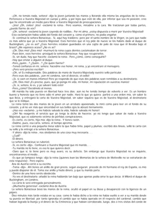 -¡Oh, no temáis nada, señora! -dijo la joven juntando las manos y llorando ella misma las angustias de la reina-.
Pertenezco a Vuestra Majestad en cuerpo y alma, y por lejos que esté de ella, por inferior que sea mi posición, creo
que he encontrado un medio para librar a Vuestra Majestad de preocupaciones.
  -¡Vos! ¡Oh, cielos! ¡Vos! -exclamó la reina-. Pero veamos, miradme a la cara. Me traicionan por todas partes,
¿puedo fiarme de vos?
  -¡Oh, señora! -exclamó la joven cayendo de rodillas-. Por mi alma, ¡estoy dispuesta a morir por Vuestra Majestad!
  Esta exclamación había salido del fondo del corazón y, como el primero, no podía engañar.
  -Sí -continuó la señora Bonacieux-. Sí, aquí hay traidores; pero por el santo nombre de la Virgen, os juro que nadie
es más adicta que yo a Vuestra Majestad. Esos herretes que el rey pide de nuevo se los habéis dado al duque de
Buckingham, ¿no es así? ¿Esos herretes estaban guardados en una cajita de palo de rosa que él llevaba bajo el
brazo? ¿Me equivoco acaso? ¿No es as?
  -¡Oh, Dios mío! ¡Dios mío! -murmuró la reina cuyos dientes castañeaban de terror.
  -Pues bien, esos herretes -prosiguió la señora Bonacieux- hay que recuperarlos.
  -Sí, sin duda, hay que hacerlo -exclamó la reina-. Pero ¿cómo, cómo conseguirlo?
  -Hay que enviar a alguien al duque.
  -Pero ¿quién...? ¿Quién...? ¿De quién fiarme?
  -Tened confianza en mí, señora; hacedme ese honor, mi reina, y yo encontraré el mensajero.
  -¡Pero será preciso escribir!
  -¡Oh, sí! Es indispensable. Dos palabras de mano de Vuestra Majestady vuestro sello particular.
  -Pero esas dos palabras, ¡son mi condena, son el divorcio, el exilio!
  -¡Sí, si caen en manos infames! Pero yo respondo de que esas dos palabras sean remitidas a su destinatario.
  -¡Oh, Dios mío! ¡Es preciso, pues, que yo ponga mi vida, mi honor, mi reputación en vuestras manos!
  -¡Sí, sí, señora, lo es, y yo salvaré todo esto!
  -Pero ¿cómo? Decídmelo al menos.
  -Mi marido ha sido puesto en libertad hace tres días; aún no he tenido tiempo de volverlo a ver. Es un hombre
bueno y honesto que no tiene odio ni amor por nadie. Hará lo que yo quiera; partirá a una orden mía, sin saber lo
que lleva, y entregará la carta de Vuestra Majestad, sin saber siquiera que es de Vuestra Majestad, al destinatario
que se le indique.
  La reina tomó las dos manos de la joven en un arrebato apasionado, la miró como para leer en el fondo de su
corazón, y al no ver más que sinceridad en sus bellos ojos la abrazó tiernamente.
  -¡Haz eso -exclamó-, y me habrás salvado la vida, habrás salvado mi honor!
  -¡Oh! No exageréis el servicio que yo tengo la dicha de haceros; yo no tengo que salvar de nada a Vuestra
Majestad, que es solamente víctima de pérfidas conspiraciones.
  -Es cierto, es cierto, hija mía -dijo la reina-. Y tienes razón.
  -Dadme, pues, esa carta, señora, el tiempo apremia.
  La reina corrió a una pequeña mesa sobre la que había tinta, papel y plumas; escribió dos líneas, selló la carta con
su sello y la entregó a la señora Bonacieux.
  -Y ahora -dijo la reina-, nos olvidamos de una cosa muy necesaria. . .
  -¿Cuál?
  -El dinero.
  La señora Bonacieux se ruborizó.
  -Sí, es cierto -dijo-. Confesaré a Vuestra Majestad que mi marido. . .
  -Tu marido no lo tiene, es eso lo que quieres decir.
  -Claro que sí, lo tiene pero es muy avaro, es su defecto. Sin embargo que Vuestra Majestad no se inquiete,
encontraremos el medio...
  -Es que yo tampoco tengo -dijo la reina (quienes lean las Memorias de la señora de Motteville no se extrañarán de
esta respuesta)-. Pero espera.
  Ana de Austria corrió a su escriño.
  -Toma -dijo-. Ahí tienes un anillo de gran precio, según aseguran; procede de mi hermano el rey de España, es mío
y puedo disponer de él. Toma ese anillo y hazlo dinero, y que tu marido parta.
  -Dentro de una hora seréis obedecida.
  -Ya ves el destinatario -añadió la reina hablando tan bajo que apenas podía oírse lo que decía: A Milord el duque de
Buckingham, en Londres.
  -La carta le será entregada personalmente.
  -¡Muchacha generosa! -exclamó Ana de Austria.
  La señora Bonacieux besó las manos de la reina, ocultó el papel en su blusa y desapareció con la ligereza de un
pájaro.
  Diez minutos más tarde estaba en su casa; como le había dicho a la reina no había vuelto a ver a su marido desde
su puesta en libertad; por tanto ignoraba el cambio que se había operado en él respecto del cardenal, cambio que
habían logrado la lisonja y el dinero de Su Eminencia y que habían corroborado, luego, dos o tres visitas del conde de
 