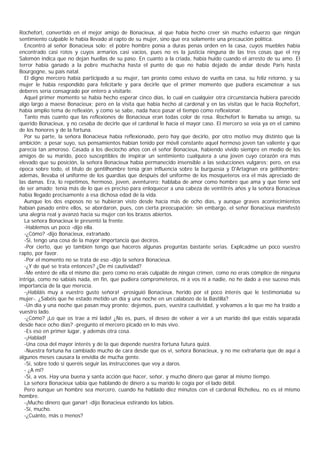 Rochefort, convertido en el mejor amigo de Bonacieux, al que había hecho creer sin mucho esfuerzo que ningún
sentimiento culpable le había llevado al rapto de su mujer, sino que era solamente una precaución política.
  Encontró al señor Bonacieux solo; el pobre hombre ponía a duras penas orden en la casa, cuyos muebles había
encontrado casi rotos y cuyos armarios casi vacíos, pues no es la justicia ninguna de las tres cosas que el rey
Salomón indica que no dejan huellas de su paso. En cuanto a la criada, había huido cuando el arresto de su amo. El
terror había ganado a la pobre muchacha hasta el punto de que no había dejado de andar desde Paris hasta
Bourgogne, su país natal.
  El digno mercero había participado a su mujer, tan pronto como estuvo de vuelta en casa, su feliz retorno, y su
mujer le había respondido para felicitarle y para decirle que el primer momento que pudiera escamotear a sus
deberes sería consagrado por entero a visitarle.
  Aquel primer momento se había hecho esperar cinco días, lo cual en cualquier otra circunstancia hubiera parecido
algo largo a maese Bonacieux; pero en la visita que había hecho al cardenal y en las visitas que le hacía Rochefort,
había amplio tema de reflexión, y como se sabe, nada hace pasar el tiempo como reflexionar.
  Tanto más cuanto que las reflexiones de Bonacieux eran todas color de rosa. Rochefort le llamaba su amigo, su
querido Bonacieux, y no cesaba de decirle que el cardenal le hacía el mayor caso. El mercero se veía ya en el camino
de los honores y de la fortuna.
  Por su parte, la señora Bonacieux había reflexionado, pero hay que decirlo, por otro motivo muy distinto que la
ambición; a pesar suyo, sus pensamientos habían tenido por móvil constante aquel hermoso joven tan valiente y que
parecía tan amoroso. Casada a los dieciocho años con el señor Bonacieux, habiendo vivido siempre en medio de los
amigos de su marido, poco susceptibles de inspirar un sentimiento cualquiera a una joven cuyo corazón era más
elevado que su posición, la señora Bonacieux había permanecido insensible a las seducciones vulgares; pero, en esa
época sobre todo, el título de gentilhombre tenía gran influencia sobre la burguesía y D'Artagnan era geltihombre;
además, llevaba el uniforme de los guardias que después del uniforme de los mosqueteros era el más apreciado de
las damas. Era, lo repetimos, hermoso, joven, aventurero; hablaba de amor como hombre que ama y que tiene sed
de ser amado; tenía más de lo que es preciso para enloquecer a una cabeza de veintitrés años y la señora Bonacieux
había llegado precisamente a esa dichosa edad de la vida.
  Aunque los dos esposos no se hubieran visto desde hacía más de ocho días, y aunque graves acontecimientos
habían pasado entre ellos, se abordaron, pues, con cierta preocupación; sin embargo, el señor Bonacieux manifestó
una alegría real y avanzó hacia su mujer con los brazos abiertos.
  La señora Bonacieux le presentó la frente.
  -Hablemos un poco -dijo ella.
  -¿Cómo? -dijo Bonacieux, extrañado.
  -Sí, tengo una cosa de la mayor importancia que deciros.
  -Por cierto, que yo también tengo que haceros algunas preguntas bastante serias. Explicadme un poco vuestro
rapto, por favor.
  -Por el momento no se trata de eso -dijo la señora Bonacieux.
  -¿Y de qué se trata entonces? ¿De mi cautividad?
  -Me enteré de ella el mismo día; pero como no erais culpable de ningún crimen, como no erais cómplice de ninguna
intriga, como no sabíais nada, en fin, que pudiera comprometeros, ni a vos ni a nadie, no he dado a ese suceso más
importancia de la que merecía.
  -¡Habláis muy a vuestro gusto señora! -prosiguió Bonacieux, herido por el poco interés que le testimoniaba su
mujer-. ¿Sabéis que he estado metido un día y una noche en un calabozo de la Bastilla?
  -Un día y una noche que pasan muy pronto; dejemos, pues, vuestra cautividad, y volvamos a lo que me ha traído a
vuestro lado.
  -¿Cómo? ¡Lo que os trae a mi lado! ¿No es, pues, el deseo de volver a ver a un marido del que estáis separada
desde hace ocho días? -pregunto el mercero picado en lo más vivo.
  -Es eso en primer lugar, y además otra cosa.
  -¡Hablad!
  -Una cosa del mayor interés y de la que depende nuestra fortuna futura quizá.
  -Nuestra fortuna ha cambiado mucho de cara desde que os vi, señora Bonacieux, y no me extrañaría que de aquí a
algunos meses causara la envidia de mucha gente.
  -Sí, sobre todo si queréis seguir las instrucciones que voy a daros.
  - ¿A mî?
  -Sí, a vos. Hay una buena y santa acción que hacer, señor, y mucho dinero que ganar al mismo tiempo.
  La señora Bonacieux sabía que hablando de dinero a su marido le cogía por el lado débil.
  Pero aunque un hombre sea mercero, cuando ha hablado diez minutos con el cardenal Richelieu, no es el mismo
hombre.
  -¡Mucho dinero que ganar! -dijo Bonacieux estirando los labios.
  -Sí, mucho.
  -¿Cuánto, más o menos?
 