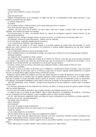 -Quizá mil pistolas.
   -¿Lo que vais a pedirme es, pues, muy grave?
   -Sí.
   -¿Qué hay que hacer?
   -Saldréis inmediatamente, yo os entregaré un papel del que no os desprenderéis bajo ningún pretexto, y que
pondréis en propia mano de alguien.
   -¿Y adónde tengo que ir?
   -A Londres.
   -¡Yo a Londres! Vamos, estáis de broma, yo no tengo nada que hacer en Londres.
   -Pero otros necesitan que vos vayáis.
   -¿Quiénes son esos otros? Os lo advierto, no voy a hacer nada más a ciegas, y quiero saber no sólo a qué me
expongo, sino también por quién me expongo.
   -Una persona ilustre os envía, una persona ilustre os, espera; la recompensa superará vuestros deseos, he ahí
cuanto puedo prometeros.
   -¡Intrigas otra vez, siempre intrigas! Gracias, yo ahora no me fío, y el cardenal me ha instruido sobre eso.
   -¡El cardenal! -exclamó la señora Bonacieux-. ¡Habéis visto al cardenal!
   -El me hizo llamar -respondió orgullosamente el mercero.
   -Y vos aceptasteis su invitación, ¡qué imprudente!
   -Debo decir que no estaba en mi mano aceptar o no aceptar, porque yo estaba entre dos guardias. Es cierto
además que, como entonces yo no conocía a Su Eminencia, si hubiera podido dispensarme de esa visita, hubiera
estado muy encantado.
   -¿Os ha maltratado entonces? ¿Os ha amenazado acaso?
   -Me ha tendido la mano y me ha llamado su amigo, ¡su amigo! ¿Oís, señora? ¡Yo soy el amigo del gran cardenal!
   -¡Del gran cardenal!
   -¿Le negaríais, por casualidad ese título, señora?
   -Yo no le niego nada, pero os digo que el favor de un ministro es efímero, y que hay que estar loco para vincularse
a un ministro; hay poderes que están por encima del suyo, que no descansan en el capricho de un hombre o en el
resultado de un acontecimiento; de esos poderes es de los que hay que burlarse.
   -Lo siento, señora, pero no conozco otro poder que el del gran hombre a quien tengo el honor de servir.
   -¿Vos servís al cardenal?
   -Sí, señora, y como su servidor no permitiré que os dediquéis a conspiraciones contra el Estado, y que vos misma
sirváis a las intrigas de una mujer que no es francesa y que tiene el corazón español. Afortunadamente el cardenal
está ahí, su mirada alerta vigila y penetra hasta el fondo del corazón.
   Bonacieux repetía palabra por palabra una frase que había oído decir al conde de Rochefort; pero la pobre mujer,
que había contado con su marido y que, en aquella esperanza, había respondido por él a la reina, no tembló menos,
tanto por el peligro en el que ella había estado a punto de arrojarse, como por la impotencia en que se encontraba.
Sin embargo, conociendo la debilidad y sobre todo la codicia de su marido, no desesperaba de atraerle a sus fines.
   -¡Ah! Sois cardenalista, señor -exclamó-. ¡Conque servís al partido de los que maltratan a vuestra mujer a insultan a
vuestra reina!
   -Los intereses particulares no son nada ante los intereses de todos. Yo estoy de parte de quienes salvan al Estado
-dijo con énfasis Bonacieux.
   Era otra frase del conde de Rochefort, que él había retenido y que hallaba ocasión de meter.
   -¿Y sabéis lo que es el Estado de que habláis? -dijo la señora Bonacieux, encogiéndose de hombros-. Contentaos
con ser un burgués sin fineza ninguna, y dad la espalda a quien os ofrece muchas ventajas.
   -¡Eh eh! -dijo Bonacieux, golpeando sobre una bolsa de panza redondeada y que devolvió un sonido argentino-.
¿Qué decís vos de esto, señora predicadora?
   -¿De dónde viene ese dinero?
   -¿No lo adivináis?
   -¿Del cardenal?
   -De él y de mi amigo el conde de Rochefort.
   -¡El conde de Rochefort! ¡Pero si ha sido él quien me ha raptado!
   -Puede ser, señora.
   -¿Y vos recibís dinero de ese hombre?
   -¿No me habéis dicho vos que ese rapto era completamente politico?
   -Sí; pero ese rapto tenía por objeto hacerme traicionar a mi ama, arrancarme mediante torturas confesiones que
pudieran comprometer el honor y quizá la vida de mi augusta ama.
   -Señora -prosiguió Bonacieux- vuestra augusta ama es una pérfida española, y lo que el cardenal hace está bien
hecho.
   -Señor -dijo la joven-, os sabía cobarde, avaro a imbécil, ¡pero no os sabía infame!
 