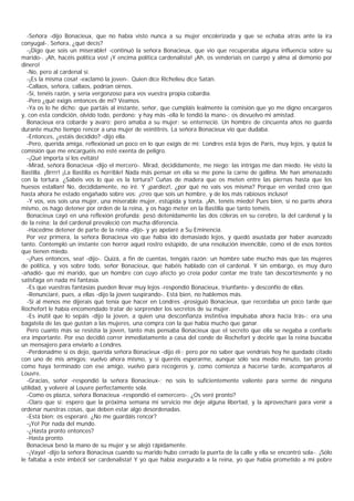 -Señora -dijo Bonacieux, que no había visto nunca a su mujer encolerizada y que se echaba atrás ante la ira
conyugal-. Señora, ¿qué decís?
  -¡Digo que sois un miserable! -continuó la señora Bonacieux, que vio que recuperaba alguna influencia sobre su
marido-. ¡Ah, hacéis política vos! ¡Y encima política cardenalista! ¡Ah, os venderíais en cuerpo y alma al demonio por
dinero!
  -No, pero al cardenal sí.
  -¡Es la misma cosa! -exclamó la joven-. Quien dice Richelieu dice Satán.
  -Callaos, señora, callaos, podrían oírnos.
  -Sí, tenéis razón, y sería vergonzoso para vos vuestra propia cobardía.
  -Pero ¿qué exigís entonces de mí? Veamos.
  -Ya os lo he dicho: que partáis al instante, señor, que cumpláis lealmente la comisión que yo me digno encargaros
y, con esta condición, olvido todo, perdono; y hay más -ella le tendió la mano-: os devuelvo mi amistad.
  Bonacieux era cobarde y avaro; pero amaba a su mujer: se enterneció. Un hombre de cincuenta años no guarda
durante mucho tiempo rencor a una mujer de veintitrés. La señora Bonacieux vio que dudaba.
  -Entonces, ¿estáis decidido? -dijo ella.
  -Pero, querida amiga, reflexionad un poco en lo que exigís de mí; Londres está lejos de Paris, muy lejos, y quizá la
comisión que me encarguéis no esté exenta de peligro.
  -¡Qué importa si los evitáis!
  -Mirad, señora Bonacieux -dijo el mercero-. Mirad, decididamente, me niego: las intrigas me dan miedo. He visto la
Bastilla. ¡Brrrr! ¡La Bastilla es horrible! Nada más pensar en ella se me pone la carne de gallina. Me han amenazado
con la tortura. ¿Sabéis vos lo que es la tortura? Cuñas de madera que os meten entre las piernas hasta que los
huesos estallan! No, decididamente, no iré. Y ¡pardiez!, ¿por qué no vais vos misma? Porque en verdad creo que
hasta ahora he estado engañado sobre vos: ¡creo que sois un hombre, y de los más rabiosos incluso!
  -Y vos, vos sois una mujer, una miserable mujer, estúpida y tonta. ¡Ah, tenéis miedo! Pues bien, si no partís ahora
mismo, os hago detener por orden de la reina, y os hago meter en la Bastilla que tanto teméis.
  Bonacieux cayó en una reflexión profunda; pesó detenidamente las dos cóleras en su cerebro, la del cardenal y la
de la reina; la del cardenal prevaleció con mucha diferencia.
  -Hacedme detener de parte de la reina -dijo- y yo apelaré a Su Eminencia.
  Por vez primera, la señora Bonacieux vio que había ido demasiado lejos, y quedó asustada por haber avanzado
tanto. Contempló un instante con horror aquel rostro estúpido, de una resolución invencible, como el de esos tontos
que tienen miedo.
  -¡Pues entonces, sea! -dijo-. Quizá, a fin de cuentas, tengáis razón: un hombre sabe mucho más que las mujeres
de política, y vos sobre todo, señor Bonacieux, que habéis hablado con el cardenal. Y sin embargo, es muy duro
-añadió- que mi marido, que un hombre con cuyo afecto yo creía poder contar me trate tan descortésmente y no
satisfaga en nada mi fantasía.
  -Es que vuestras fantasías pueden llevar muy lejos -respondió Bonacieux, triunfante- y desconfío de ellas.
  -Renunciaré, pues, a ellas -dijo la joven suspirando-. Está bien, no hablemos más.
  -Si al menos me dijerais qué tenía que hacer en Londres -prosiguió Bonacieux, que recordaba un poco tarde que
Rochefort le había encomendado tratar de sorprender los secretos de su mujer.
  -Es inútil que lo sepáis -dijo la joven, a quien una desconfianza instintiva impulsaba ahora hacia trás-: era una
bagatela de las que gustan a las mujeres, una compra con la que había mucho que ganar.
  Pero cuanto más se resistía la joven, tanto más pensaba Bonacieux que el secreto que ella se negaba a confiarle
era importante. Por eso decidió correr inmediatamente a casa del conde de Rochefort y decirle que la reina buscaba
un mensajero para enviarlo a Londres.
  -Perdonadme si os dejo, querida señora Bonacieux -dijo él-; pero por no saber que vendríais hoy he quedado citado
con uno de mis amigos; vuelvo ahora mismo, y si queréis esperarme, aunque sólo sea medio minuto, tan pronto
como haya terminado con ese amigo, vuelvo para recogeros y, como comienza a hacerse tarde, acompañaros al
Louvre.
  -Gracias, señor -respondió la señora Bonacieux-; no sois lo suficientemente valiente para serme de ninguna
utilidad, y volveré al Louvre perfectamente sola.
  -Como os plazca, señora Bonacieux -respondió el exmercero-. ¿Os veré pronto?
  -Claro que sí; espero que la próxima semana mi servicio me deje alguna libertad, y la aprovecharé para venir a
ordenar nuestras cosas, que deben estar algo desordenadas.
  -Está bien; os esperaré. ¿No me guardáis rencor?
  -¡Yo! Por nada del mundo.
  -¿Hasta pronto entonces?
  -Hasta pronto.
  Bonacieux besó la mano de su mujer y se alejó rápidamente.
  -¡Vaya! -dijo la señora Bonacieux cuando su marido hubo cerrado la puerta de la calle y ella se encontró sola-. ¡Sólo
le faltaba a este imbécil ser cardenalista! Y yo que había asegurado a la reina, yo que había prometido a mi pobre
 