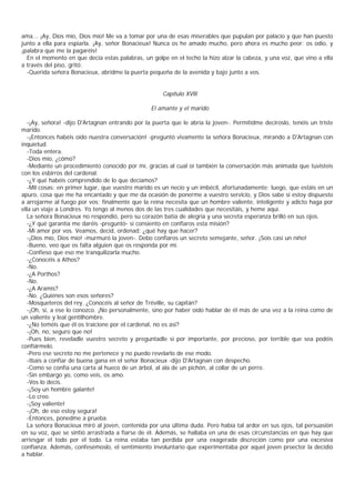 ama... ¡Ay, Dios mío, Dios mío! Me va a tomar por una de esas miserables que pupulan por palacio y que han puesto
junto a ella para espiarla. ¡Ay, señor Bonacieux! Nunca os he amado mucho, pero ahora es mucho peor: os odio, y
¡palabra que me la pagaréis!
  En el momento en que decía estas palabras, un golpe en el techo la hizo alzar la cabeza, y una voz, que vino a ella
a través del piso, gritó:
  -Querida señora Bonacieux, abridme la puerta pequeña de la avenida y bajo junto a vos.


                                                     Capítulo XVlll

                                                 El amante y el marido

   -¡Ay, señora! -dijo D'Artagnan entrando por la puerta que le abría la joven-. Permitidme decíroslo, tenéis un triste
marido.
   -¡Entonces habéis oído nuestra conversación! -preguntó vivamente la señora Bonacieux, mirando a D'Artagnan con
inquietud.
   -Toda entera.
   -Dios mío, ¿cómo?
   -Mediante un procedimiento conocido por mí, gracias al cual oí también la conversación más animada que tuvisteis
con los esbirros del cardenal.
   -¿Y qué habéis comprendido de lo que decíamos?
   -Mil cosas: en primer lugar, que vuestro marido es un necio y un imbécil, afortunadamente; luego, que estáis en un
apuro, cosa que me ha encantado y que me da ocasión de ponerme a vuestro servicio, y Dios sabe si estoy dispuesto
a arrojarme al fuego por vos; finalmente que la reina necesita que un hombre valiente, inteligente y adicto haga por
ella un viaje a Londres. Yo tengo al menos dos de las tres cualidades que necesitáis, y heme aquí.
   La señora Bonacieux no respondió, pero su corazón batía de alegría y una secreta esperanza brilló en sus ojos.
   -¿Y qué garantía me daréis -preguntó- si consiento en confiaros esta misión?
   -Mi amor por vos. Veamos, decid, ordenad: ¿qué hay que hacer?
   -¡Dios mío, Dios mío! -murmuró la joven-. Debo confiaros un secreto semejante, señor. ¡Sois casi un niño!
   -Bueno, veo que os falta alguien que os responda por mí.
   -Confieso que eso me tranquilizarla mucho.
   -¿Conocéis a Athos?
   -No.
   -¿A Porthos?
   -No.
   -¿A Aramis?
   -No. ¿Quiénes son esos señores?
   -Mosqueteros del rey. ¿Conocéis al señor de Tréville, su capitán?
   -¡Oh, sí, a ese lo conozco. ¡No personalmente, sino por haber oído hablar de él más de una vez a la reina como de
un valiente y leal gentilhombre.
   -¿No teméis que él os traicione por el cardenal, no es así?
   -¡Oh, no, seguro que no!
   -Pues bien, reveladle vuestro secreto y preguntadle si por importante, por precioso, por terrible que sea podéis
confiármelo.
   -Pero ese secreto no me pertenece y no puedo revelarlo de ese modo.
   -Ibais a confiar de buena gana en el señor Bonacieux -dijo D'Artagnan con despecho.
   -Como se confía una carta al hueco de un árbol, al ala de un pichón, al collar de un perro.
   -Sin embargo yo, como veis, os amo.
   -Vos lo decís.
   -¡Soy un hombre galante!
   -Lo creo.
   -¡Soy valiente!
   -¡Oh, de eso estoy segura!
   -Entonces, ponedme a prueba.
   La señora Bonacieux miró al joven, contenida por una última duda. Pero había tal ardor en sus ojos, tal persuasión
en su voz, que se sintió arrastrada a fiarse de él. Además, se hallaba en una de esas circunstancias en que hay que
arriesgar el todo por el todo. La reina estaba tan perdida por una exagerada discreción como por una excesiva
confianza. Además, confesémoslo, el sentimiento involuntario que experimentaba por aquel joven proector la decidió
a hablar.
 