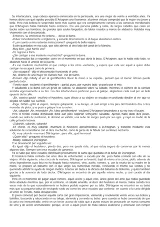 Su interlocutora, cuya cabeza aparecía enmarcada en la portezuela, era una mujer de veinte a veintidós años. Ya
hemos dicho con qué rapidez percibía D'Artagnan una fisonomía; al primer vistazo comprobó que la mujer era joven y
bella. Pero esta belleza le sorprendió tanto más cuanto que era completamente extraña a las comarcas meridionales
que D'Artagnan había habitado hasta entonces. Era una persona pálida y rubia, de largos cabellos que caían en
bucles sobre sus hombros, de grandes ojos azules lánguidos, de labios rosados y manos de alabastro. Hablaba muy
vivamente con el desconocido.
  -Entonces, su eminencia me ordena... -decía la dama.
  -Volver inmediatamente a Inglaterra, y avisarle directamente si el duque abandona Londres.
  -Y ¿en cuanto a mis restantes instrucciones? -preguntó la bella viajera.
  -Están guardadas en esa caja, que sólo abriréis al otro lado del canal de la Mancha.
  -Muy bien, ¿qué haréis vos?
  -Yo regreso a París.
  -¿Sin castigar a ese insolente muchachito? -preguntó la dama.
  El desconocido iba a responder; pero en el momento en que abría la boca, D'Artagnan, que lo había oído todo, se
abalanzó hacia el umbral de la puerta.
  -Es ese insolente muchachito el que castiga a los otros -exclamó-, y espero que esta vez aquel a quien debe
castigar no escapará como la primera.
  -¿No escapará? -dijo el desconocido frunciendo el ceño.
  -No, delante de una mujer no osaríais huir, eso presumo.
  -Pensad -dijo milady al ver al gentilhombre llevar la mano a su espada-, pensad que el menor retraso puede
perderlo todo.
  -Tenéis razón -exclamó el gentilhombre-; partid, pues, por vuestro lado; yo parto por el mío.
  Y saludando a la dama con un gesto de cabeza, se abalanzó sobre su caballo, mientras el cochero de la carroza
azotaba vigorosamente a su tiro. Los dos interlocutores partieron pues al galope, alejándose cada cual por un lado
opuesto de la calle.
  -¡Eh, vuestro gasto! -vociferó el hostelero, cuyo afecto a su viajero se trocaba en profundo desdén al ver que se
alejaba sin saldar sus cuentas.
  -Paga, bribón -gritó el viajero, siempre galopando, a su lacayo, el cual arrojó a los pies del hostelero dos o tres
monedas de plata, y se puso a galopar tras su señor.
  -¡Ah, cobarde! ¡Ah, miserable! ¡Ah, falso gentilhombre! -exclamó D'Artagnan lanzándose a su vez tras el lacayo.
  Pero el herido estaba demasiado débil aún para soportar semejante sacudida. Apenas hubo dado diez pasos,
cuando sus oídos le zumbaron, le dominó un vahído, una nube de sangre pasó por sus ojos, y cayó en medio de la
calle gritando todavía:
  -¡Cobarde, cobarde, cobarde!
  -En efecto, es muy cobarde -murmuró el hostelero aproximándose a D'Artagnan, y tratando mediante esta
adulación de reconciliarse con el obre muchacho, como la garza de la fábula con su limaco nocturno.
  -Sí, muy cobarde -murmuró D'Artagnan-; pero ella, ¡qué hermosa!
  -¿Quién ella? -preguntó el hostelero.
  -Milady -balbuceó D'Artagnan.
  Y se desvaneció por segunda vez.
  -Es igual -dijo el hostelero-, pierdo dos, pero me queda éste, al que estoy seguro de conservar por lo menos
algunos días. Siempre son once escudos de ganancia.
  Ya se sabe que once escudos constituían precisamente la suma que quedaba en la bolsa de D'Artagnan.
  El hostelero había contado con once días de enfermedad, a escudo por día; pero había contado con ello sin su
viajero. Al día siguiente, a las cinco de la mañana, D'Artagnan se levantó, bajó él mismo a la cocina, pidió, además de
otros ingredientes cuya lista no ha llegado hasta nosotros, vino, aceite, romero, y, con la receta de su madre en la
mano, se preparó un bálsamo con el que ungió sus numerosas heridas, renovando él mismo sus vendas y no
queriendo admitir la ayuda de ningún médico. Gracias sin duda a la eficacia del bálsamo de Bohemia, y quizá también
gracias a la ausencia de todo doctor, D'Artagnan se encontró de pie aquella misma noche, y casi curado al día
siguiente.
  Pero en el momento de pagar aquel romero, aquel aceite y aquel vino, único gasto del amo que había guardado
dieta absoluta mientras que, por el contrario, el caballo amarillo, al decir del hostelero al menos, había comido tres
veces más de lo que razonablemente se hubiera podido suponer por su talla, D'Artagnan no encontró en su bolso
más que su pequeña bolsa de terciopelo raído así como los once escudos que contenía; en cuanto a la carta dirigida
al señor de Tréville, había desaparecido.
  El joven comenzó por buscar aquella carta con gran impaciencia, volviendo y revolviendo veinte veces sus bolsos y
bolsillos, buscando y rebuscando en su talego, abriendo y cerrando su bolso; pero cuando se hubo convencido de que
la carta era inencontrable, entró en un tercer acceso de rabia que a punto estuvo de provocarle un nuevo consumo
de vino y de aceite aromatizados; porque, al ver a aquel joven de mala cabeza acalorarse y amenazar con romper
 
