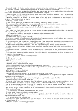 -Escuchad -le dijo-. Me rindo a vuestras protestas y cedo ante vuestras palabras. Pero os juro ante Dios que nos
oye, que si me traicionáis y mis enemigos me perdonan, me mataré acusándoos de mi muerte.
  -Y yo yo os juro ante Dios, señora -dijo D'Artagnan-, que, si soy cogido durante el cumplimiento de las órdenes que
vais a darme, moriré antes de hacer o decir nada que comprometa a alguien.
  Entonces la joven le confió el terrible secreto del que el azar le había revelado ya una parte frente a la Samaritana.
Esta fue su mutua declaración de amor.
  D'Artagnan resplandecía de alegría y de orgullo. Aquel secreto que poseía, aquella mujer a la que amaba, la
confianza y el amor hacían de él un gigante.
  -Parto -dijo-. Parto al instante.
  -¡Cómo! ¿Partís? -exclamó la señora Bonacieux-. ¿Y vuestro regimiento , vuestro capitán?
  -Por mi alma, me habéis hecho olvidar todo eso, querida Constance. Sí, tenéis razón, necesito un permiso.
  -Un obstáculo todavía -murmuró la señora Bonacieux con dolor.
  -¡Oh, ese -exclamó D'Artagnan, tras un momento de reflexión- lo superaré , estad tranquila!
  -¿Cómo?
  -Iré a buscar esta misma noche al señor de Tréville, a quien encargaré que pida para mí este favor a su cuñado el
señor des Essarts. -Ahora, otra cosa.
  -¿Qué? -preguntó D'Artagnan, viendo que la señora Bonacieux dudaba en continuar.
  -¿Quizá no tengáis dinero?
  -Quizá demasiado -dijo D'Artagnan, sonriendo.
  -Entonces -prosiguió la señora Bonacieux abriendo un armario y sacando de ese armario la bolsa que media hora
antes acariciaba tan amorosamente su marido- tomad esta bolsa.
  -¡El del cardenal! -exclamó estallando de risa D'Artagnan que, como se recordará, gracias a sus baldosas levantadas
no se había perdido una sílaba de la conversación del mercero y de su mujer.
  -El del cardenal -dijo la señora Bonacieux-. Como veis, se presenta bajo un aspecto bastante respetable.
  -¡Pardiez! -exclamó D'Artagnan-. Será una cosa doblemente divertida: ¡Salvar a la reina con el dinero de Su
Eminencia!
  -Sois un joven amable y encantador -dijo la señora Bonacieux-. Estad seguro de que Su Majestad no será nada
ingrata.
  -¡Oh, yo ya estoy bien recompensado! -exclamó D'Artagnan-. Os amo, vos me permitís decíroslo: es ya más dicha
de la que me atrevía a esperar.
  -¡Silencio! -dijo la señora Bonacieux, estremeciéndose.
  -¿Qué?
  -Están hablando en la calle.
  -Es la voz...
  -De mi marido. ¡Sí, lo he reconocido!
  D'Artagnan corrió a lá puerta y pasó el cerrojo.
  -Que no entre hasta que yo no haya salido, y cuando yo salga, vos le abrís.
  -Pero también yo debería haberme marchado. Y la desaparición de ese dinero, ¿cómo justificarla si estoy yo aquí?
  -Tenéis razón, hay que salir.
  -¿Salir? ¿Y cómo? Nos verá si salimos.
  -Entonces hay que subir a mi casa.
  -¡Ah! -exclamó la señora Bonacieux-. Me decís eso en un tono que me da miedo.
  La señora Bonacieux pronunció estas palabras con una lágrima en los ojos. D'Artagnan vio esa lágrima y, turbado,
enternecido, se arrojó a sus pies.
  -En mi casa -dijo- estaréis tan segura como en un templo, os doy mi palabra de gentilhombre.
  -Partamos -dijo ella-. Me fío de vos, amigo mío.
  D'Artagnan volvió a abrir con precaución el cerrojo y los dos juntos, ligeros como sombras, se deslizaron por la
puerta interior hacia la avenida, subieron sin ruido la escalera y entraron en la habitación de D'Artagnan.
  Una vez allí, para mayor seguridad, el joven atrancó la puerta; se acercaron los dos a la ventana, y por una rendija
del postigo vieron al señor Bonacieux que hablaba con un hombre de capa.
  A la vista del hombre de capa, D'Artagnan dio un salto y, sacando a medias la espada, se lanzó hacia la puerta.
  Era el hombre de Meung.
  -¿Qué vais a hacer? -exclamó la señora Bonacieux-. Nos perdéis.
  -¡Pero he jurado matar a ese hombre! -dijo D'Artagnan.
  -Vuestra vida está consagrada en este momento y no os pertenece. En nombre de la reina, os prohíbo meteros en
ningún peligro extraño al del viaje.
  -Y en vuestro nombre, ¿no ordenáis nada?
  -En mi nombre -dijo la señora Bonacieux, con viva emoción-, en mi nombre, os lo suplico. Pero escuchemos, me
parece que hablan de mí.
  D'Artagnan se acercó a la ventana y prestó oído.
 