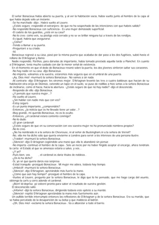 El señor Bonacieux había abierto su puerta, y al ver la habitación vacía, había vuelto junto al hombre de la capa al
que había dejado solo un instante.
  -Se ha marchado -dijo-. Habrá vuelto al Louvre.
  -¿Estáis seguro -respondió el extranjero- de que no ha sospechado de las intenciones con que habéis salido?
  -No respondió Bonacieux con suficiencia-. Es una mujer demasiado superficial.
  -El cadete de los guardias, ¿está en su casa?
  -No lo creo; como veis, su postigo está cerrado y no se ve brillar ninguna luz a través de las rendijas.
  -Es igual, habría que asegurarse.
  -¿Cómo?
  -Yendo a llamar a su puerta.
  -Preguntaré a su criado.
  -Id.
  Bonacieux regresó a su casa, pasó por la misma puerta que acababa de dar paso a los dos fugitivos, subió hasta el
rellano de D'Artagnan y llamó.
  Nadie respondió. Porthos, para dárselas de importante, había tomado prestado aquella tarde a Planchet. En cuanto
a D'Artagnan, tenía mucho cuidado con dar la menor señal de existencia.
  En el momento en que el dedo de Bonacieux resonó sobre la puerta, los dos jóvenes sintieron saltar sus corazones.
  -No hay nadie en su casa -dijo Bonacieux.
  -No importa, volvamos a la vuestra, estaremos más seguros que en el umbral de una puerta.
  -¡Ay, Dios mío! -murmuró la señora Bonacieux-. No vamos a oír nada.
  -Al contrario -dijo D'Artagnan- les oiremos mejor. D'Artagnan levantó las tres o cuatro baldosas que hacían de su
habitación otra oreja de Dionisio, extendió un tapiz en el suelo, se puso de rodillas a hizo señas a la señora Bonacieux
de inclinarse, como él hacía, hacia la abertura. -¿Estáis seguro de que no hay nadie? -dijo el desconcido.
  -Respondo de ello -dijo Bonacieux.
  -¿Y pensáis que vuestra mujer...?
  -Ha vuelto al Louvre.
  -¿Sin hablar con nadie más que con vos?
  -Estoy seguro.
  -Es un punto importante, ¿comprendéis?
  -Entonces, ¿la noticia que os he llevado tiene un valor...?
  -Muy grande, mi querido Bonacieux, no os lo oculto.
  -Entonces, ¿el cardenal estará contento conmigo?
  -No lo dudo.
  -¡El gran cardenal!
  -¿Estáis seguro de que en su conversación con vos vuestra mujer no ha pronunciado nombres propios?
  -No lo creo.
  -¿No ha nombrado ni a la señora de Chevreuse, ni al señor de Buckingham,ni a la señora de Vernel?
  -No, ella me ha dicho sólo que queria enviarme a Londres para servir a los intereses de una persona ilustre.
  -¡Traidor! -murmuró la señora Bonacieux.
  -¡Silencio! -dijo D Artagnan cogiéndole una mano que ella le abandonó sin pensar.
  -No importa -continuó el hombre de la capa-. Sois un necio por no haber fingido aceptar el encargo, ahora tendríais
la carta; el Estado al que se amenaza estaría a salvo, y vos...
  -¿Y yo?
  -Pues bien, vos          , el cardenal os daría títulos de nobleza..
  -¿Os lo ha dicho?
  -Sí, yo sé que quería daros esa sorpresa.
  -Estad tranquilo -prosiguió Bonacieux-. Mi mujer me adora, todavía hay tiempo.
  -¡Imbécil! -murmuró la señora Bonacieux.
  -¡Silencio! -dijo D'Artagnan, apretándole más fuerte la mano.
  -¿Cómo que aún hay tiempo? -prosiguió el hombre de la capa.
  -Vuelvo al Louvre, pregunto por la señora Bonacieux, le digo que lo he pensado, que me hago cargo del asunto,
obtengo la carts y corro adonde el cardenal.
  -¡Bien! Id deprisa; yo volveré pronto para saber el resultado de vuestra gestión.
  El desconocido salió.
  -¡Infame! -dijo la señora Bonacieux, dirigiendo todavía este epíteto a su marido.
  -¡Silencio! -repitió D'Artagnan apretándole la mano más fuertemente aún.
  Un aullido terrible interrumpió entonces las reflexiones de D'Artagnan y de la señora Bonacieux. Era su marido, que
se había percatado de la desaparición de su bolsa y que maldecía al ladrón.
  -¡Oh, Dios mío! -exclamó la señora Bonacieux-. Va a alborotar a todo el barrio.
 