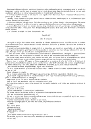 Bonacieux chilló mucho tiempo; pero como semejantes gritos, dada su frecuencia, no atraían a nadie en la calle des
Fossoyeurs y, como por otra parte la casa del mercero tenía desde hacía algún tiempo mala fama al ver que nadie
acudía salió gritando, y se oyó su voz que se alejaba en dirección de la calle du Bac.
  -Y ahora que se ha marchado, os tots alejaros a vos -dijo la señora Bonacieux-. Valor, pero sobre todo prudencia, y
pensad que os debéis a la reina.
  -¡A ella y a vos! -exclamó D'Artagnan-. Estad tranquila, bella Constance volveré digno de su reconocimiento; pero
¿volveré tan digno de vuestro amor?
  La joven no respondió más que con el vivo rubor que coloreó sus mejillas. Algunos instantes después, D'Artagnan
salía a su vez, envuelto, él también, en una gran capa que alzaba caballerosamente la vaina de una larga espada.
  La señora Bonacieux le siguió con los ojos, con esa larga mirada de amor con que la mujer acompaña al hombre
del que se siente amar; pero cuando hubo desaparecido por la esquina de la calle, cayó de rodillas y, uniendo las
manos, exclamó:
  -¡Oh, Dios mío! ¡Proteged a la reina, protegedme a mï!

                                                     Capítulo XIX

                                                   Plan de campaña

  D'Artagnan se dirigió directamente a casa del señor de Tréville. Había pensado que, en pocos minutos, el cardenal
sería advertido por aquel maldito desconocido que parecía ser su agente, y pensaba con razón que no había un
instante que perder.
  El corazón del joven desbordaba de alegría. Ante él se presentaba una ocasión en la que había a la vez gloria que
adquirir y dinero que ganar, y como primer aliento acababa de acercarle a una mujer a la que adoraba. Este azar, de
golpe, hacía por él más que lo que hubiera osado pedir a la Providencia.
  El señor de Tréville estaba en su salón con su corte habitual de gentileshombres. D'Artagnan, a quien se conocía
como familiar de la casa, fue derecho a su gabinete y le avisó de que le esperaba para una cosa importante.
  D'Artagnan estaba allí hacía apenas cinco minutos cuando el señor de Tréville entró. A la primera ojeada y ante la
alegría que se pintó sobre su rostro, el digno capitán comprendió que efectivamente pasaba algo nuevo.
  Durante todo el camino, D'Artagnan se había preguntado si se confiaría al señor de Tréville o si solamente le
pediría concederle carta blanca para un asunto secreto. Pero el señor de Tréville había sido siempre tan perfecto para
él, era tan adicto al rey y a la reina, odiaba tan cordialmente al cardenal, que el joven resolvió decirle todo.
  -¿Me habéis hecho llamar, mi joven amigo? -dijo el señor de Tréville.
  -Sí, señor -dijo D'Artagnan-, y espero que me perdonéis por haberos molestado cuando sepáis el importante asunto
de que se trata.
  -Decid entonces, os escucho.
  -No se trata de nada menos -dijo D'Artagnan bajando la voz que del honor y quizá de la vida de la reina.
  -¿Qué decís? -preguntó el señor de Tréville mirando en torno suyo si estaban completamente solos y volviendo a
poner su mirada interrogadora en D'Artagnan.
  -Digo, señor, que el azar me ha hecho dueño de un secreto...
  -Que yo espero que guardaréis, joven, por encima de vuestra vida.
  -Pero que debo confiaros a vos, señor, porque sólo vos podéis ayudarme en la misión que acabo de recibir de Su
Majestad.
  -¿Ese secreto es vuestro?
  -No, señor, es de la reina.
  -¿Estáis autorizado por Su Majestad para confiármelo?
  -No, señor, porque, al contrario, se me ha recomendado el más profundo misterio.
  -¿Por qué entonces ibais a traicionarlo por mí?
  -Porque ya os digo que sin vos no puedo nada y porque tengo miedo de que me neguéis la gracia que vengo a
pediros si no sabéis con qué objeto os lo pido.
  -Guárdad vuestro secreto, joven, y decidme lo que deseáis.
  -Deseo que obtengáis para mí, del señor des Essarts, un permiso de quince días.
  -¿Cuándo?
  -Esta misma noche.
  -¿Abandonáis Paris?
  -Voy con una misión.
  -¿Podéis decirme adónde?
  -A Londres.
  -¿Está alguien interesado en que no lleguéis a vuestra meta?
  -El cardenal, según creo, daría todo el oro del mundo por impedirme alcanzarlo.
  -¿Y vais solo?
 