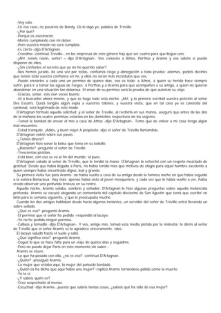 -Voy solo.
  -En ese caso, no pasaréis de Bondy. Os lo digo yo, palabra de Tréville.
  -¿Por qué?
  -Porque os asesinarán.
  -Moriré cumpliendo con mi deber.
  -Pero vuestra misión no será cumplida.
  -Es cierto -dijo D'Artagnan.
  -Creedme -continuó Tréville-, en las empresas de este género hay que ser cuatro para que llegue uno.
  -¡Ah!, tenéis razón, señor! – dijo D’   Artagnan-. Vos conocéis a Athos, Porthos y Aramis y vos sabéis si puedo
disponer de ellos.
  -¿Sin confiarles el secreto que yo no he querido saber?
  -Nos hemos jurado, de una vez por todas, confianza ciega y abnegación a toda prueba; además, podéis decirles
que tenéis toda vuestra confianza en mí, y ellos no serán más incrédulos que vos.
  -Puedo enviarles a cada uno un permiso de quince días, eso es todo: a Athos, a quien su herida hace siempre
sufrir, para ir a tomar las aguas de Forges; a Porthos y a Aramis para que acompañen a su amigo, a quien no quieren
abandonar en una situación tan dolorosa. El envío de su permiso será la prueba de que autorizo su viaje.
  -Gracias, señor, sois cien veces bueno.
  -Id a buscarlos ahora mismo, y que se haga todo esta noche. ¡Ah!, y lo primero escribid vuestra petición al señor
Des Essarts. Quizá tengáis algún espía a vuestros talones, y vuestra visita, que en tal caso ya es conocida del
cardenal, será legitimada de este modo.
  D'Artagnan formuló aquella solicitud, y el señor de Tréville, al recibirla en sus manos, aseguró que antes de las dos
de la mañana los cuatro permisos estarían en los domicilios respectivos de los viajeros.
  -Tened la bondad de enviar el mío a casa de Athos -dijo D'Artagnan-. Temo que de volver a mi casa tenga algún
mal encuentro.
  -Estad tranquilo. ¡Adiós, y buen viaje! A propósito -dijo el señor de Tréville llamándole.
  D'Artagnan volvió sobre sus pasos.
  -¿Tenéis dinero?
  D'Artagnan hizo sonar la bolsa que tenía en su bolsillo.
  -¿Bastante? -preguntó el señor de Tréville.
  -Trescientas pistolas.
  -Está bien, con eso se va al fin del mundo; id pues.
  D'Artagnan saludó al señor de Tréville, que le tendió la mano; D'Artagnan la estrechó con un respeto mezclado de
gratitud. Desde que había llegado a Paris, no había tenido más que motivos de elogio para aquel hombre excelente a
quien siempre había encontrado digno, leal y grande.
  Su primera visita fue para Aramis; no había vuelto a casa de su amigo desde la famosa noche en que había seguido
a la señora Bonacieux. Hay más: apenas había visto al joven mosquetero, y cada vez que lo había vuelto a ver, había
creído observar una profunda tristeza en su rostro.
  Aquella noche, Aramis velaba, sombrío y soñador; D'Artagnan le hizo algunas preguntas sobre aquella melancolía
profunda; Aramis se excusó alegando un comentario del capítulo dieciocho de San Agustín que tenía que escribir en
latín para la semana siguiente, y que le preocupaba mucho.
  Cuando los dos amigos hablaban desde hacía algunos instantes, un servidor del señor de Tréville entró llevando un
sobre sellado.
  -¿Qué es eso? -preguntó Aramis.
  -El permiso que el señor ha pedido -respondió el lacayo.
  -Yo no he pedido ningún permiso.
  -Callaos y tomadlo -dijo D'Artagnan-. Y vos, amigo mío, tomad esta media pistola por la molestia; le diréis al señor
de Tréville que el señor Aramis se lo agradece sinceramente. Idos.
  El lacayo saludó hasta el suelo y salió.
  -¿Qué significa esto? -preguntó Aramis.
  -Coged lo que os hace falta para un viaje de quince días y seguidme.
  -Pero no puedo dejar Paris en este momento sin saber...
  Aramis se etuvo.
  -Lo que ha pasado con ella, ¿no es eso? -continuó D'Artagnan.
  -¿Quién? -prosiguió Aramis.
  -La mujer que estaba aquí, la mujer del pañuelo bordado.
  -¿Quién os ha dicho que aquí había una mujer? -replicó Aramis tornándose pálido como la muerte.
  -Yo la vi.
  -¿Y sabéis quién es?
  -Creo sospecharlo al menos.
  -Escuchad -dijo Aramis-, puesto que sabéis tantas cosas, ¿sabéis qué ha sido de esa mujer?
 
