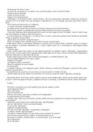 -Presumo que ha vuelto a Tours.
   -¿A Tours? Sí, eso puede ser, la conocéis. Pero ¿cómo ha vuelto a Tours sin decirme nada?
   -Porque temió ser detenida.
   -¿Cómo no me ha escrito?
   -Porque temió comprometeros.
   -¡D'Artagnan, me devolvéis la vida! -exclamó Aramis-. Me creía despreciado, traicionado. ¡Estaba tan contento de
volverla a ver! Yo no podía creer que arriesgase su libertad por mí, y sin embargo, ¿por qué causa habrá vuelto a
Paris?
   -Por la causa que hoy nos hace ir a Inglaterra.
   -¿Y cuál es esa causa? -preguntó Aramis.
   -La sabréis un día, Aramis; por el momento, yo imitaré la discreción de la nieta del doctor.
   Aramis sonrió, porque se acordaba del cuento que había referido cierta noche a sus amigos.
   -¡Pues bien! Dado que ella ha abandonado Paris y que vos estáis seguro de ello, D'Artagnan, nada me detiene aquí
y yo estoy dispuesto a seguiros. Decís que vamos a...
   -A casa de Athos por el momento, y, si queréis venir, os invito a daros prisa, porque hemos perdido ya demasiado
tiempo. A propósito, avisad a Bazin.
   -¿Bazin viene con nosotros? -preguntó Aramis.
   -Quizá. En cualquier caso, está bien que por ahora nos siga a casa de Athos.
   Aramis llamó a Bazin, y tras haberle ordenado ir a reunirse con él a casa de Athos, tomando su capa, su espada y
sus tres pistolas, y abriendo inútilmente tres o cuatro cajones para ver si encontraba en ellos alguna pistola
extraviada, dijo:
   -Partamos, pues.
   Luego, cuando estuvo bien seguro de que aquella búsqueda era superflua, siguió a D'Artagnan, preguntándose
cómo era que el joven cadete de los guardias había sabido quién era la mujer a la que él había dado hospitalidad y
conociese mejor que él lo que había sido de ella.
   Al salir, Aramis puso su mano sobre el brazo de D'Artagnan y, mirándole fijamente, dijo:
   -¿Vos no habéis hablado de esa mujer a nadie?
   -A nadie en el mundo.
   -¿Ni siquiera a Athos y a Porthos?
   -No les he soplado ni la menor palabra.
   -En buena hora.
   Y tranquilo respecto a este importante punto, Aramis continuó su camino con D'Artagnan, y pronto los dos juntos
llegaron a casa de Athos.
   Lo encontraron con su permiso en una mano y la carta del señor de Tréville en la otra.
   -¿Podéis explicarme lo que significa este permiso y esta carta que acabo de recibir? -dijo Athos asombrado.

  «Mi querido Athos: Puesto que vuestra salud lo exige de modo indispensable, quiero que descanséis quince días.
Id, pues, a tomar las aguas de Forges o cualquiera otra que os convenga, y restableceros pronto. Vuestro afectísimo

 Tréville.»

  -Pues bien, ese permiso y esa carta significan que hay que seguirme, Athos.
  -¿A las aguas de Forges?
  -Allí o a otra parte.
  -¿Para servicio del rey?
  -Del rey o de la reina. ¿No somos servidores de Sus Majestades?
  En aquel momento entró Porthos.
  -¡Pardiez! -dijo-. Vaya cosa más extraña. ¿Desde cuándo entre los mosqueteros se concede a la gente permisos sin
que los pidan?
  -Desde que tienen amigos que los piden para ellos -dijo D'Artagnan.
  -¡Ah, ah! -dijo Porthos-. Parece que hay novedades.
  -Sí, nos vamos -dijo Aramis.
  -¿Adónde? -preguntó Porthos.
  -A fe que no sé nada -dijo Athos-; pregúntaselo a D'Artagnan.
  -A Londres, señores -dijo D'Artagnan.
  -¡A Londres! -exclamó Porthos-. ¿Y qué vamos a hacer nosotros en Londres?
  -Eso es lo que no puedo deciros, señores, y tenéis que fiaros de mí.
  -Pero para ir a Londres -añadió Porthos-, se necesita dinero, y yo no lo tengo.
  -Ni yo -dijo Aramis.
  -Ni yo -dijo Athos.
 