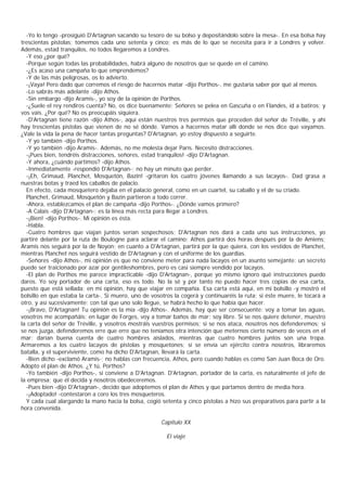 -Yo lo tengo -prosiguió D'Artagnan sacando su tesoro de su bolso y depositándolo sobre la mesa-. En esa bolsa hay
trescientas pistolas; tomemos cada uno setenta y cinco; es más de lo que se necesita para ir a Londres y volver.
Además, estad tranquilos, no todos llegaremos a Londres.
  -Y eso ¿por qué?
  -Porque según todas las probabilidades, habrá alguno de nosotros que se quede en el camino.
  -¿Es acaso una campaña lo que emprendemos?
  -Y de las más peligrosas, os lo advierto.
  -¡Vaya! Pero dado que corremos el riesgo de hacernos matar -dijo Porthos-, me gustaría saber por qué al menos.
  -Lo sabrás más adelante -dijo Athos.
  -Sin embargo -dijo Aramis-, yo soy de la opinión de Porthos.
  -¿Suele el rey rendiros cuenta? No, os dice buenamente: Señores se pelea en Gascuña o en Flandes, id a batiros; y
vos vais. ¿Por qué? No os preocupáis siquiera.
  -D'Artagnan tiene razón -dijo Athos-, aquí están nuestros tres permisos que proceden del señor de Tréville, y ahí
hay trescientas pistolas que vienen de no sé dónde. Vamos a hacernos matar allí donde se nos dice que vayamos.
¿Vale la vida la pena de hacer tantas preguntas? D'Artagnan, yo estoy dispuesto a seguirte.
  -Y yo también -dijo Porthos.
  -Y yo también -dijo Aramis-. Además, no me molesta dejar París. Necesito distracciones.
  -¡Pues bien, tendréis distracciones, señores, estad tranquilos! -dijo D'Artagnan.
  -Y ahora, ¿cuándo partimos? -dijo Athos.
  -Inmediatamente -respondió D'Artagnan-; no hay un minuto que perder.
  -¡Eh, Grimaud, Planchet, Mosquetón, Bazin! -gritaron los cuatro jóvenes llamando a sus lacayos-. Dad grasa a
nuestras botas y traed los caballos de palacio.
  En efecto, cada mosquetero dejaba en el palacio general, como en un cuartel, su caballo y el de su criado.
  Planchet, Grimaud, Mosquetón y Bazin partieron a todo correr.
  -Ahora, establezcamos el plan de campaña -dijo Porthos-. ¿Dónde vamos primero?
  -A Calais -dijo D'Artagnan-; es la línea más recta para llegar a Londres.
  -¡Bien! -dijo Porthos-. Mi opinión es ésta.
  -Habla.
  -Cuatro hombres que viajan juntos serían sospechosos; D'Artagnan nos dará a cada uno sus instrucciones, yo
partiré delante por la ruta de Boulogne para aclarar el camino; Athos partirá dos horas después por la de Amiens;
Aramis nos seguirá por la de Noyon; en cuanto a D'Artagnan, partirá por la que quiera, con los vestidos de Planchet,
mientras Planchet nos seguirá vestido de D'Artagnan y con el uniforme de los guardias.
  -Señores -dijo Athos-, mi opinión es que no conviene meter para nada lacayos en un asunto semejante; un secreto
puede ser traicionado por azar por gentileshombres, pero es casi siempre vendido por lacayos.
  -El plan de Porthos me parece impracticable -dijo D'Artagnan-, porque yo mismo ignoro qué instrucciones puedo
daros. Yo soy portador de una carta, eso es todo. No la sé y por tanto no puedo hacer tres copias de esa carta,
puesto que está sellada; en mi opinión, hay que viajar en compañía. Esa carta está aquí, en mi bolsillo -y mostró el
bolsillo en que estaba la carta-. Si muero, uno de vosotros la cogerá y continuaréis la ruta; si éste muere, le tocará a
otro, y así sucesivamente; con tal que uno solo llegue, se habrá hecho lo que había que hacer.
  -¡Bravo, D'Artagnan! Tu opinión es la mía -dijo Athos-. Además, hay que ser consecuente: voy a tomar las aguas,
vosotros me acompañáis; en lugar de Forges, voy a tomar baños de mar: soy libre. Si se nos quiere detener, muestro
la carta del señor de Tréville, y vosotros mostráis vuestros permisos; si se nos ataca, nosotros nos defenderemos; si
se nos juzga, defenderemos erre que erre que no teníamos otra intención que meternos cierto número de veces en el
mar; darían buena cuenta de cuatro hombres aislados, mientras que cuatro hombres juntos son una tropa.
Armaremos a los cuatro lacayos de pistolas y mosquetones; si se envía un ejército contra nosotros, libraremos
batalla, y el superviviente, como ha dicho D'Artagnan, llevará la carta.
  -Bien dicho -exclamó Aramis-; no hablas con frecuencia, Athos, pero cuando hablas es como San Juan Boca de Oro.
Adopto el plan de Athos. ¿Y tú, Porthos?
  -Yo también -dijo Porthos-, si conviene a D'Artagnan. D'Artagnan, portador de la carta, es naturalmente el jefe de
la empresa; que él decida y nosotros obedeceremos.
  -Pues bien -dijo D'Artagnan-, decido que adoptemos el plan de Athos y que partamos dentro de media hora.
  -¡Adoptado! -contestaron a coro los tres mosqueteros.
  Y cada cual alargando la mano hacia la bolsa, cogió setenta y cinco pistolas a hizo sus preparativos para partir a la
hora convenida.

                                                       Capítulo XX

                                                         El viaje
 