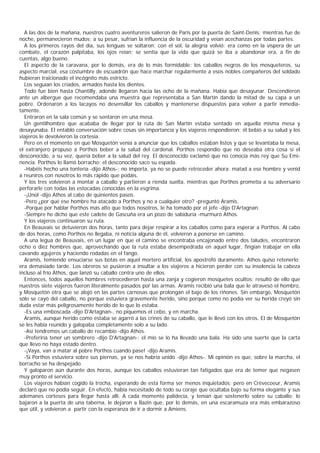 A las dos de la mañana, nuestros cuatro aventureros salieron de Paris por la puerta de Saint-Denis; mientras fue de
noche, permanecieron mudos; a su pesar, sufrían la influencia de la oscuridad y veían acechanzas por todas partes.
  A los primeros rayos del día, sus lenguas se soltaron; con el sol, la alegría volvió: era como en la víspera de un
combate, el corazón palpitaba, los ojos reían; se sentía que la vida que quizá se iba a abandonar era, a fin de
cuentas, algo bueno.
  El aspecto de la caravana, por lo demás, era de lo más formidable: los caballos negros de los mosqueteros, su
aspecto marcial, esa costumbre de escuadrón que hace marchar regularmente a esos nobles compañeros del soldado
hubieran traicionado el incógnito más estricto.
  Los seguían los criados, armados hasta los dientes.
  Todo fue bien hasta Chantilly, adonde llegaron hacia las ocho de la mañana. Había que desayunar. Descendieron
ante un albergue que recomendaba una muestra que representaba a San Martín dando la mitad de su capa a un
pobre. Ordenaron a los lacayos no desensillar los caballos y mantenerse dispuestos para volver a partir inmedia-
tamente.
  Entraron en la sala común y se sentaron en una mesa.
  Un gentilhombre que acababa de llegar por la ruta de San Martín estaba sentado en aquella misma mesa y
desayunaba. El entabló conversación sobre cosas sin importancia y los viajeros respondieron; él bebió a su salud y los
viajeros le devolvieron la cortesia.
  Pero en el momento en que Mosquetón venía a anunciar que los caballos estaban listos y que se levantaba la mesa,
el extranjero propuso a Porthos beber a la salud del cardenal. Porthos respondio que no deseaba otra cosa si el
desconocido, a su vez, quería beber a la salud del rey. El desconocido exclamó que no conocía más rey que Su Emi-
nencia. Porthos lo llamó borracho; el desconocido saco su espada.
  -Habéis hecho una tontería -dijo Athos-; no importa, ya no se puede retroceder ahora: matad a ese hombre y venid
a reuniros con nosotros lo más rápido que podáis.
  Y los tres volvieron a montar a caballo y partieron a rienda suelta, mientras que Porthos prometía a su adversario
perforarle con todas las estocadas conocidas en la esgrima.
  -¡Unol -dijo Athos al cabo de quinientos pasos.
  -Pero ¿por qué ese hombre ha atacado a Porthos y no a cualquier otro? -preguntó Aramis.
  -Porque por hablar Porthos más alto que todos nosotros, le ha tomado por el jefe -dijo D'Artagnan.
  -Siempre he dicho que este cadete de Gascuña era un pozo de sabiduría -murmuró Athos.
  Y los viajeros continuaron su ruta.
  En Beauvais se detuvieron dos horas, tanto para dejar respirar a los caballos como para esperar a Porthos. Al cabo
de dos horas, como Porthos no llegaba, ni noticia alguna de él, volvieron a ponerse en camino.
  A una legua de Beauvais, en un lugar en que el camino se encontraba encajonado entre dos taludes, encontraron
ocho o diez hombres que, aprovechando que la ruta estaba desempedrada en aquel lugar, fingían trabajar en ella
cavando agujeros y haciendo rodadas en el fango.
  Aramis, temiendo ensuciarse sus botas en aquel mortero artificial, los apostrofó duramente. Athos quiso retenerlo;
era demasiado tarde. Los obreros se pusieron a insultar a los viajeros a hicieron perder con su insolencia la cabeza
incluso al frío Athos, que lanzó su caballo contra uno de ellos.
  Entonces, todos aquellos hombres retrocedieron hasta una zanja y cogieron mosquetes ocultos; resultó de ello que
nuestros siete viajeros fueron literalmente pasados por las armas. Aramis recibió una bala que le atravesó el hombro,
y Mosquetón otra que se alojó en las partes carnosas que prolongan el bajo de los riñones. Sin embargo, Mosquetón
sólo se cayó del caballo, no porque estuviera gravemente herido, sino porque como no podía ver su herida creyó sin
duda estar más peligrosamente herido de lo que lo estaba.
  -Es una emboscada -dijo D'Artagnan-, no piquemos el cebo, y en marcha.
  Aramis, aunque herido como estaba se agarró a las crines de su caballo, que le llevó con los otros. El de Mosquetón
se les había reunido y galopaba completamente solo a su lado.
  -Así tendremos un caballo de recambio -dijo Athos.
  -Preferiría tener un sombrero -dijo D'Artagnan-; el mío se lo ha llevado una bala. Ha sido una suerte que la carta
que llevo no haya estado dentro.
  -¡Vaya, van a matar al pobre Porthos cuando pase! -dijo Aramis.
  -Si Porthos estuviera sobre sus piernas, ya se nos habría unido -dijo Athos-. Mi opinión es que, sobre la marcha, el
borracho se ha despejado.
  Y galoparon aún durante dos horas, aunque los caballos estuvieran tan fatigados que era de temer que negasen
muy pronto el servicio.
  Los viajeros habían cogido la trocha, esperando de esta forma ser menos inquietados; pero en Crèvecoeur, Aramis
declaró que no podía seguir. En efecto, había necesitado de todo su coraje que ocultaba bajo su forma elegante y sus
ademanes corteses para llegar hasta allí. A cada momento palidecía, y tenían que sostenerlo sobre su caballo; lo
bajaron a la puerta de una taberna, le dejaron a Bazin que, por lo demás, en una escaramuza era más embarazoso
que útil, y volvieron a partir con la esperanza de ir a dormir a Amiens.
 