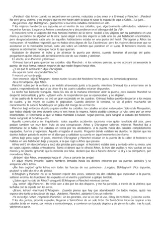 -¡Pardiez! -dijo Athos cuando se encontraron en camino, reducidos a dos amos y a Grimaud y Planchet-. ¡Pardiez!
No seré yo su víctima, y os aseguro que no me harán abrir la boca ni sacar la espada de aquí a Calais... Lo juro...
  -No juremos -dijo D'Artagnan-, golopemos si nuestros caballos consienten en ello.
  Y los viajeros hundieron sus espuelas en el vientre de sus caballos, que, vigorosamente estimulados, volvieron a
encontrar fuerzas. Llegaron a Amiens a medianoche y descendieron en el albergue del Lis d'Or.
  El hostelero tenía el aspecto del más honesto hombre de la tierra; recibió a los viajeros con su palmatoria en una
mano y su bonete de algodón en la otra; quiso alojar a los dos viajeros a cada uno en una habitación encantadora,
pero desgraciadamente cada una de aquellas habitaciones estaba en una punta del hotel. D'Artagnan y Athos las
rechazaron; el hostelero respondió,que no había otras dignas de Sus Excelencias; pero los viajeros declararon que se
acostarían en la habitación común, cada uno sobre un colchón que pondrían en el suelo. El hostelero insistió, los
viajeros se obstinaron: hubo que hacer lo que querían.
  Acababan de disponer el lecho y de atrancar la puerta por dentro, cuando llamaron al postigo del patio;
preguntaron quién estaba allí, reconocieron la voz de sus criados y abrieron.
  En efecto, eran Planchet y Grimaud.
  -Grimaud bastará para guardar los caballos -dijo Planchet-; si los señores quieren, yo me acostaré atravesando la
puerta; de esta forma, estarán seguros de que nadie llegará hasta ellos.
  -¿Y en qué te acostarás? -dijo D'Artagnan.
  -He aquí mi cama -respondió Planchet.
  Y mostró un haz de paja.
  -Ven entonces -dijo D'Artagnan-; tienes razón: la cara del hostelero no me gusta, es demasiado graciosa.
  -Ni a mí tampoco -dijo Athos.
  Planchet subió por la ventana y se instaló atravesado junto a la puerta, mientras Grimaud iba a encerrarse en la
cuadra, respondiendo de que a las cinco él y los cuatro caballos estarían dispuestos.
  La noche fue bastante tranquila. Hacia las dos de la mañana intentaron abrir la puerta, pero cuando Ptanchet se
despertó sobresaltado y gritó: «¿Quién va?», le respondieron que se equivocaban, y se alejaron.
  A las cuatro de la mañana, se oyó un gran escándalo en las cuadras; Grimaud había querido despertar a los mozos
de cuadra, y los mozos de cuadra le golpeaban. Cuando abrieron la ventana, se vio al pobre muchacho sin
conocimiento, la cabeza hendida por un golpe del mango de un horcón.
  Planchet bajó entonces al patio y quiso ensillar los caballos; los caballos estaban extenuados. Sólo el de Mosquetón,
que había viajado sin amo durante cinco o seis horas la víspera, habría podido continuar la ruta; pero por un error
inconcebible, el veterinario al que se había mandado a buscar, según parecía, para sangrar al caballo del hostelero,
había sangrado al de Mosquetón.
  Aquello comenzaba a ser inquietante: todos aquellos accidentes sucesivos eran quizá resultado del azar, pero
podían también ser muy bien fruto de una conspiración. Athos y D'Artagnan salieron, mientras Planchet iba a
informarse de si había tres caballos en venta por los alrededores. A la puerta había dos caballos completamente
equipados, fuertes y vigorosos. Aquello arreglaba el asunto. Preguntó dónde estaban los dueños; le dijeron que los
dueños habían pasado la noche en el albergue y saldaban su cuenta en aquel momento con el amo.
  Athos bajó para pagar el gasto, mientras D'Artagnan y Planchet estaban en la puerta de la caller el hostelero se
hallaba en una habitación baja y alejada, a la que rogó a Athos que pasase.
  Athos entró sin desconfianza y sacó dos pistolas para pagar: el hostelero estaba solo y sentado ante su mesa, uno
de cuyos cajones estaba entreabierto. Tomó el dinero que le ofreció Athos, lo hizo dar vueltas y más vueltas en sus
manos y de pronto, gritando que la moneda era falsa, declaró que iba a hacerle detener, a él y a su compañero, por
monederos falsos.
  -¡Bribón! -dijo Athos, avanzando hacia él-. ¡Voy a cortarte las orejas!
  En aquel mismo instante, cuatro hombres armados hasta los dientes entraron por las puertas laterales y se
arrojaron sobre Athos.
  -¡Me han cogido! -gritó Athos con todas las fuerzas de sus pulmones-. ¡Largaos, D'Artagnan! ¡Pica espuelas,
pícalas! -y soltó dos tiros de pistola.
  D'Artagnan y Planchet no se lo hicieron repetir dos veces, soltaron los dos caballos que esperaban a la puerta,
saltaron encima, les hundieron las espuelas en el vientre y partieron a galope tendido.
  -¿Sabes qué ha sido de Athos? -preguntó D'Artagnan a Planchet mientras corrían.
  -¡Ay, señor! -dijo Planchet-. He visto caer a dos por los dos disparos, y me ha parecido, a través de la vidriera, que
luchaba con la espada con los otros.
  -¡Bravo, Athos! -murmuró D'Artagnan-. ¡Cuando pienso que hay que abandonarlo! De todos modos, quizá nos
espera otro tanto a dos pasos de aquí. ¡Adelante, Planchet, adelante! Eres un valiente.
  -Ya os lo dije, señor -respondió Planchet-; en los picardos, eso se ve con el uso, estoy en mi tierra, y eso me excita.
  Y los dos juntos, picando espuelas, llegaron a Saint-Omer de un solo tirón. En Saint-Omer hicieron respirar a los
caballos brida en mano, por miedo a contratiempos, y comieron un bocado deprisa y de pie en la calle; tras lo cual,
volvieron a partir.
 