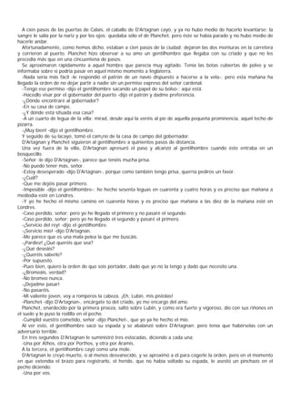 A cien pasos de las puertas de Calais, el caballo de D'Artagnan cayó, y ya no hubo medio de hacerlo levantarse: la
sangre le salía por la nariz y por los ojos; quedaba sólo el de Planchet, pero éste se había parado y no hubo medio de
hacerle andar.
   Afortunadamente, como hemos dicho, estaban a cien pasos de la ciudad; dejaron las dos monturas en la carretera
y corrieron al puerto. Planchet hizo observar a su amo un gentilhombre que llegaba con su criado y que no les
precedía más que en una cincuentena de pasos.
   Se aproximaron rápidamente a aquel hombre que parecía muy agitado. Tenía las botas cubiertas de polvo y se
informaba sobre si podría pasar en aquel mismo momento a Inglaterra.
   -Nada sería más fácil -le respondió el patrón de un navío dispuesto a hacerse a la vela-; pero esta mañana ha
llegado la orden de no dejar partir a nadie sin un permiso expreso del señor cardenal.
   -Tengo ese permiso -dijo el gentilhombre sacando un papel de su bolso-; aquí está.
   -Hacedlo visar por el gobernador del puerto -dijo el patrón y dadme preferencia.
   -¿Dónde encontraré al gobernador?
   -En su casa de campo.
   -¿Y dónde está situada esa casa?
   -A un cuarto de legua de la villa; mirad, desde aquí la veréis al pie de aquella pequeña prominencia, aquel techo de
pizarra.
   -¡Muy bien! -dijo el gentilhombre.
   Y seguido de su lacayo, tomó el cam¡no de la casa de campo del gobernador.
   D'Artagnan y Planchet siguieron al gentilhombre a quinientos pasos de distancia.
   Una vez fuera de la villa, D'Artagnan apresuró el paso y alcanzó al gentilhombre cuando éste entraba en un
bosquecillo.
   -Señor -le dijo D'Artagnan-, parece que tenéis mucha prisa.
   -No puedo tener más, señor.
   -Estoy desesperado -dijo D'Artagnan-, porque como también tengo prisa, querría pediros un favor.
   -¿Cuál?
   -Que me dejéis pasar primero.
   -Imposible -dijo el gentilhombre-; he hecho sesenta leguas en cuarenta y cuatro horas y es preciso que mañana a
mediodía esté en Londres.
   -Y yo he hecho el mismo camino en cuarenta horas y es preciso que mañana a las diez de la mañana esté en
Londres.
   -Caso perdido, señor; pero yo he llegado el primero y no pasaré el segundo.
   -Caso perdido, señor; pero yo he llegado el segundo y pasaré el primero.
   -¡Servicio del rey! -dijo el gentilhombre.
   -¡Servicio mío! -dijo D'Artagnan.
   -Me parece que es una mala pelea la que me buscáis.
   -¡Pardiez! ¿Qué queréis que sea?
   -¿Qué deseáis?
   -¿Queréis saberlo?
   -Por supuesto.
   -Pues bien, quiero la orden de que sois portador, dado que yo no la tengo y dado que necesito una.
   -¿Bromeáis, verdad?
   -No bromeo nunca.
   -¡Dejadme pasar!
   -No pasaréis.
   -Mi valiente joven, voy a romperos la cabeza. ¡Eh, Lubin, mis pistolas!
   -Planchet -dijo D'Artagnan-, encárgate tú del criado, yo me encargo del amo.
   Planchet, enardecido por la primera proeza, saltó sobre Lubin, y como era fuerte y vigoroso, dio con sus riñones en
el suelo y le puso la rodilla en el pecho.
   -Cumplid vuestro cometido, señor -dijo Planchet-, que yo ya he hecho el mío.
   Al ver esto, el gentilhombre sacó su espada y se abalanzó sobre D'Artagnan; pero tenía que habérselas con un
adversario terrible.
   En tres segundos D'Artagnan le suministró tres estocadas, diciendo a cada una:
   -Una por Athos, otra por Porthos, y otra por Aramis.
   A la tercera, el gentilhombre cayó como una mole.
   D'Artagnan le creyó muerto, o al menos desvanecido, y se aproximó a él para cogerle la orden, pero en el momento
en que extendía el brazo para registrarlo, el herido, que no había soltado su espada, le asestó un pinchazo en el
pecho diciendo:
   -Una por vos.
 