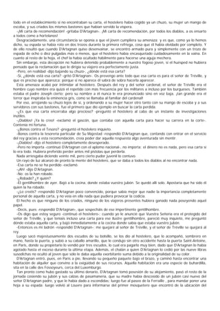 todo en el establecimiento si no encontraban su carta, el hostelero había cogido ya un chuzo, su mujer un mango de
escoba, y sus criados los mismos bastones que habían servido la víspera.
   -¡Mi carta de recomendación! -gritaba D'Artagnan-. ¡Mi carta de recomendación, por todos los diablos, a os ensarto
a todos como a hortelanos!
   Desgraciadamente, una circunstancia se oponía a que el joven cumpliera su amenaza; y es que, como ya lo hemos
dicho, su espada se había roto en dos trozos durante la primera refriega, cosa que él había olvidado por completo. Y
de ello resultó que cuando D'Artagnan quiso desenvainar, se encontró armado pura y simplemente con un trozo de
espada de ocho o diez pulgadas más o menos, que el hostelero había encasquetado cuidadosamente en la vaina. En
cuanto al resto de la hoja, el chef la había ocultado hábilmente para hacerse una aguja mechera.
   Sin embargo, esta decepción no hubiera detenido probablemente a nuestro fogoso joven, si el huésped no hubiera
pensado que la reclamación que le dirigía su viajero era perfectamente justa.
   -Pero, en realidad -dijo bajando su chuzo-, ¿dónde está esa carta?
   -Sí, ¿dónde está esa carta? -gritó D'Artagnan-. Os prevengo ante todo que esa carta es para el señor de Tréville, y
que es preciso que aparezca; porque si no aparece él sabrá de sobra hacerla aparecer.
   Esta amenaza acabó por intimidar al hostelero. Después del rey y del señor cardenal, el señor de Tréville era el
hombre cuyo nombre era quizá el repetido con más frecuencia por los militares a incluso por los burgueses. También
estaba el padre Joseph cierto; pero su nombre a él nunca le era pronunciado sino en voz baja, ¡tan grande era el
terror que inspiraba la eminencia gris, como se llamaba al familiar del cardenal!
   Por eso, arrojando su chuzo lejos de sí, y ordenando a su mujer hacer otro tanto con su mango de escoba y a sus
servidores con sus bastones, fue el primero que dio ejemplo en buscar la carta perdida.
   -¿Es que esa carta encerraba algo precioso? -preguntó el hostelero al cabo de un instante de investigaciones
inútiles.
   -¡Diablos! ¡Ya lo creo! -exclamó el gascón, que contaba con aquella carta para hacer su carrera en la corte-.
Contenía mi fortuna.
   -¿Bonos contra el Tesoro? -preguntó el hostelero inquieto.
   -Bonos contra la tesorería particular de Su Majestad -respondió D'Artagnan que, contando con entrar en el servicio
del rey gracias a esta recomendación, creía poder dar aquella respuesta algo aventurada sin mentir.
   -¡Diablos! -dijo el hostelero completamente desesperado.
   -Pero no importa -continuó D'Artagnan con el aplomo nacional-, no importa; el dinero no es nada, pero esa carta sí
lo era todo. Hubiera preferido perder antes mil pistolas que perderla.
   Nada arriesgaba diciendo veinte mil, pero cierto pudor juvenil lo contuvo.
   Un rayo de luz alcanzó de pronto la mente del hostelero, que se daba a todos los diablos al no encontrar nada.
   -Esa carta no se ha perdido -exclamó.
   -¡Ah! -dijo D'Artagnan.
   -No; os la han robado.
   -¿Robado? ¿Y quién?
   -El gentilhombre de ayer. Bajó a la cocina, donde estaba vuestro jubón. Se quedó allí solo. Apostaría que ha sido él
quien la ha robado.
   -¿Lo creéis? -respondió D'Artagnan poco convencido, porque sabía mejor que nadie la importancia completamente
personal de aquella carta, y no veía en ella nada que pudiera provocar la codicia.
   El hecho es que ninguno de los criados, ninguno de los viajeros presentes hubiera ganado nada poseyendo aquel
papel.
   -Decís, pues -respondió D'Artagnan-, que sospecháis de ese impertinente gentilhombre.
   -Os digo que estoy seguro -continuó el hostelero-; cuando yo le anuncié que Vuestra Señoría era el protegido del
señor de Tréville, y que teníais incluso una carta para ese ilustre gentilhombre, pareció muy inquieto, me preguntó
dónde estaba aquella carta, y bajó inmediatamente a la cocina donde sabía que estaba vuestro jubón.
   -Entonces es mi ladrón -respondió D'Artagnan-; me quejaré al señor de Tréville, y el señor de Tréville se quejará al
rey.
   Luego sacó majestuosamente dos escudos de su bolsillo, se los dio al hostelero, que lo acompañó, sombrero en
mano, hasta la puerta, y subió a su caballo amarillo, que le condujo sin otro accidente hasta la puerta Saint-Antoine,
en París, donde su propietario lo vendió por tres escudos, lo cual era pagarlo muy bien, dado que D'Artagnan lo había
agotado hasta el exceso durante la última etapa. Además, el chalán a quien D'Artagnan lo cedió por las nueve libras
susodichas no ocultó al joven que sólo le daba aquella exorbitante suma debido a la originalidad de su color.
   D'Artagnan entró, pues, en París a pie, llevando su pequeño paquete bajo el brazo, y caminó hasta encontrar una
habitación de alquiler que convino a la exigüidad de sus recursos. Aquella habitación era una especie de buhardilla,
sita en la calle des Fossoyeurs, cerca del Luxemburgo.
   Tan pronto como hubo gastado su último denario, D'Artagnan tomó posesión de su alojamiento, pasó el resto de la
jornada cosiendo su jubón y sus calzas de pasamanería, que su madre había descosido de un jubón casi nuevo del
señor D'Artagnan padre, y que le había dado a escondidas; luego fue al paseo de la Ferraille , para mandar poner una
hoja a su espada; luego volvió al Louvre para informarse del primer mosquetero que encontró de la ubicación del
 