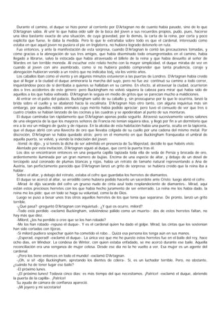 Durante el camino, el duque se hizo poner al corriente por D'Artagnan no de cuanto había pasado, sino de lo que
D'Artagnan sabía. Al unir lo que había oído salir de la boca del joven a sus recuerdos propios, pudo, pues, hacerse
una idea bastante exacta de una situación, de cuya gravedad, por lo demás, la carta de la reina, por corta y poco
explícita que fuese, le daba la medida. Pero lo que le extrañaba sobre todo es que el cardenal, interesado como
estaba en que aquel joven no pusiera el pie en Inglaterra, no hubiera logrado detenerlo en ruta.
   Fue entonces, y ante la manifestación de esta sorpresa, cuando D'Artagnan le contó las precauciones tomadas, y
cómo gracias a la abnegación de sus tres amigos, que había diseminado todo ensangrentados en el camino, había
llegado a librarse, salvo la estocada que había atravesado el billete de la reina y que había devuelto al señor de
Wardes en tan terrible moneda. Al escuchar este relato hecho con la mayor simplicidad, el duque miraba de vez en
cuando al joven con aire asombrado, como si no hubiera podido comprender que tanta prudencia, coraje y
abnegación hubieran venido a un rostro que no indicaba tod¿ via los veinte años.
   Los caballos iban como el viento y en algunos minutos estuvieron a las puertas de Londres. D'Artagnan había creído
que al llegar a la ciudad el duque aminoraría la marcha del suyo, pero no fue así: continuó su camino a todo correr,
inquietándose poco de si derribaba a quienes se hallaban en su camino. En efecto, al atravesar la ciudad, ocurrieron
dos o tres accidentes de este género; pero Buckingham no volvió siquiera la cabeza para mirar qué había sido de
aquellos a los que había volteado. D'Artagnan le seguía en medio de gritos que se parecían mucho a maldiciones.
   Al entrar en el patio del palacio, Buckingham saltó de su caballo y, sin preocuparse por lo que le ocurriría, lanzó la
brida sobre el cuello y se abalanzó hacia la escalinata. D'Artagnan hizo otro tanto, con alguna inquietua más sin
embargo, por aquellos nobles animales cuyo mérito había podido apreciar; pero tuvo el consuelo de ver que tres o
cuatro criados se habían lanzado de las cocinas y las cuadras y se apoderaban al punto de sus monturas.
   El duque caminaba tan rápidamente que D'Artagnan apenas podía seguirlo. Atravesó sucesivamente varios salones
de una elegancia de la que los mayores señores de Francia no tenían siquiera idea, y llegó por fin a un dormitorio que
era a la vez un milagro de gusto y de riqueza. En la alcoba de esta habitación había una puerta, oculta en la tapicería,
que el duque abrió con una llavecita de oro que llevaba colgada de su cuello por una cadena del mismo metal. Por
discreción, D'Artagnan se había quedado atrás; pero en el momento en que Buckingham franqueaba el umbral de
aquella puerta, se volvió, y viendo la indecisión del joven:
   -Venid -le dijo-, y si tenéis la dicha de ser admitido en presencia de Su Majestad, decidle lo que habéis visto.
   Alentado por esta invitación, D'Artagnan siguió al duque, que cerró la puerta tras él.
   Los dos se encontraron entonces en una pequeña capilla tapizada toda ella de seda de Persia y brocada de oro,
ardientemente iluminada por un gran número de bujías. Encima de una especie de altar, y debajo de un dosel de
terciopelo azul coronado de plumas btancas y rojas, había un retrato de tamaño natural representando a Ana de
Austria, tan perfectamente parecido que D'Artagnan lanzó un grito de sorpresa: se hubiera creído que la reina iba a
hablar.
   Sobre el altar, y debajo del retrato, estaba el cofre que guardaba los herretes de diamantes.
   El duque se acercó al altar, se arrodilló como hubiera podido hacerlo un sacerdote ante Cristo; luego abrió el cofre.
   -Mirad -le dijo sacando del cofre un grueso nudo de cinta azul todo resplandeciente de diamantes-. Mirad, aquí
están estos preciosos herretes con los que había hecho juramento de ser enterrado. La reina me los había dado, la
reina me los pide; que en todo se haga su voluntad, como la de Dios.
   Luego se puso a besar unos tras otros aquellos herretes de los que tenía que separarse. De pronto, lanzó un grito
terrible.
   -¿Qué pasa? -preguntó D'Artagnan con inquietud-. ¿Y qué os ocurre, milord?
   -Todo está perdido -exclamó Buckingham, volviéndose pálido como un muerto-; dos de estos herretes faltan, no
hay más que diez.
   -Milord, ¿los ha perdido o cree que se los han robado?
   -Me los han robado -repuso el duque-. Y es el cardenal quien ha dado el golpe. Mirad, las cintas que los sostenían
han sido cortadas con tijeras.
   -Si milord pudiera sospechar quién ha cometido el robo... Quizá esa persona los tenga aún en sus manos.
   -¡Esperad, esperad! -exclamó el duque-. La única vez que me he puesto estos herretes fue en el baile del rey, hace
ocho días, en Windsor. La condesa de Winter, con quien estaba enfadado, se me acercó durante ese baile. Aquella
reconciliación era una venganza de mujer celosa. Desde ese día no la he vuelto a ver. Esa mujer es un agente del
cardenal.
   -¡Pero los tiene entonces en todo el mundo! -exclamó D'Artagnan.
   -¡Oh, sí sí! -dijo Buckingham, apretando los dientes de cólera-. Sí, es un luchador terrible. Pero, no obstante,
¿cuándo ha de tener lugar ese baile?
   -El próximo lunes.
   -¡El próximo lunes! Todavía cinco días; es más tiempo del que necesitamos. ¡Patrice! -exclamó el duque, abriendo
la puerta de la capilla-. ¡Patrice!
   Su ayuda de cámara de confianza apareció.
   -¡Mi joyero y mi secretario!
 