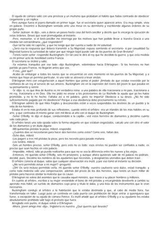 El ayuda de cámara salió con una presteza y un mutismo que probaban el hábito que había contraído de obedecer
ciegamente y sin réplica.
  Pero aunque fuera el joyero llamado en primer lugar, fue el secretario quien apareció antes. Era muy simple, vivía
en palacio. Encontró a Buckingham sentado ante una mesa en su dormitorio y escribiendo algunas órdenes de su
propio puño.
  -Señor Jackson -le dijo-, vais a daros un paseo hasta casa del lord-canciller y decirle que le encargo la ejecución de
estas órdenes. Deseo que sean promulgadas al instante.
  -Pero, monseñor, si el lord-canciller me interroga por los motivos que han podido llevar a Vuestra Gracia a una
medida tan extraordinaria, ¿qué responderé?
  -Que tal ha sido mi capricho, y que no tengo que dar cuenta a nadie de mi voluntad.
  -¿Será esa la respuesta que deberá transmitir a Su Majestad -repuso sonriendo el secretario- si por casualidad Su
Majestad tuviera la curiosidad de saber por qué ningún bajel puede salir de los puertos de Gran Bretaña?
  -Tenéis razón señor -respondió Buckingham- En tal caso le dirá al rey que he decidido la guerra, y que esta medida
es mi primer acto de hostilidad contra Francia.
  El secretario se inclinó y salió.
  -Ya estamos tranquilos por ese lado -dijo Buckingham, volviéndose hacia D'Artagnan-. Si los herretes no han
partido ya para Francia, no llegarán antes que vos.
  -Y eso, ¿por qué?
  -Acabo de embargar a todos los navíos que se encuentran en este momento en los puertos de Su Majestad, y a
menos que haya un permiso particular, ni uno solo se atreverá a levar anclas.
  D'Artagnan miró con estupefacción a aquel hombre que ponía el poder ¡limitado de que estaba revestido por la
confianza de un rey al servicio de sus amores. Buckingham vio en la expresión del rostro del joven lo que pasaba en
su pensamiento y sonrió.
  -Sí -dijo- sí, es que Ana de Austria es mi verdadera reina; a una palabra de ella traicionaría a mi país, traicionaría a
mi rey, traicionaría a mi Dios. Ella me pidió no enviar a los protestantes de La Rochelle la ayuda que yo les había
prometido, y no lo he hecho. Faltaba así a mi palabra, ¡pero no importa! Obedecía a su deseo. ¿No he sido
suficientemente pagado por mi obediencia? Porque a esa obediencia debo precisamente su retrato.
  D'Artagnan admiró de qué hilos frágiles y desconocidos están a veces suspendidos los destinos de un pueblo y la
vida de los hombres.
  Estaba él en lo más profundo de sus reflexiones, cuando entró el orfebre: era un irlandés de los más hábiles en su
arte, y que confesaba él mismo ganar cien mil libras al año con el duque de Buckingham.
  -Señor O'Reilly -le dijo el duque, conduciéndolo a la capilla-, ved estos herretes de diamantes y decidme cuánto
vale cada pieza.
  El orfebre lanzó una sola ojeada sobre la forma elegante en que estaban engastados, calculó uno con otro el valor
de los diamantes y sin duda alguna:
  -Mil quinientas pistolas la pieza, milord -respondió.
  -¿Cuántos días se necesitarían para hacer dos herretes como estos? Como veis, faltan dos.
  -Ocho días, milord.
  -Los pagaré a tres mil pistolas la pieza, pero los necesito para pasado mañana.
  -Los tendrá, milord.
  -Sois un hombre preciso, señor O'Reilly, pero esto no es todo; esos erretes no pueden ser confiados a nadie, es
preciso que sean hechos en este palacio.
  -Imposible, milord, sólo yo puedo realizarlos para que no se vea la diferencia entre los nuevos y los viejos.
  -Entonces, mi querido señor O'Reilly, sois mi prisionero, y aunque ahora quisierais salir de mi palacio no podríais;
decidid, pues. Decidme los nombres de los ayudantes que necesitáis, y designad los utensilios que deben traer.
  El orfebre conocía al duque, sabía que cualquier observación era inútil, y por eso tomó al instante su decisión.
  -¿Me será permitido avisar a mi mujer? -preguntó.
  -¡Oh! Os será incluso permitido verla, mi querido señor O'Reilly; vuestro cautiverio será dulce, estad tranquilo; y
como toda molestia vale una compensación, además del precio de los dos herretes, aquí tenéis un buen millar de
pistolas para haceros olvidar la molestia que os causo.
  D'Artagnan no volvía del asombro que le causaba aquel ministro, que movía a su placer hombres y millones.
  En cuanto al orfebre, escribía a su mujer enviándole el bono de mil pistolas y encargándola devolverle a cambio su
aprendiz más hábil, un surtido de diamantes cuyo peso y título le daba, y una lista de los instrumentos que le eran
necesarios.
  Buckingham condujo al orfebre a la habitación que le estaba destinada y que, al cabo de media hora, fue
transformada en taller. Luego puso un centinela en cada puerta con prohibición de dejar entrar a quienquiera que
fuese, a excepción de su ayuda de cámara Patrice. Es inútil añadir que al orfebre O'Reilly y a su ayudante les estaba
absolutamente prohibido salir bajo el pretexto que fuera.
  Arreglado este punto, el duque volvió a D'Artagnan.
  -Ahora, joven amigo mío -dijo-, Inglaterra es nuestra. ¿Qué queréis qué deseáis?
 