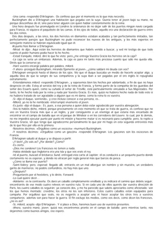 -Una cama -respondió D'Artagnan-. Os confieso que por el momento es lo que más necesito.
  Buckingham dio a D'Artagnan una habitación que pegaba con la suya. Quería tener al joven bajo su mano, no
porque desconfiase de él, sino para tener alguien con quien hablar constantemente de la reina.
  Una hora después fue promulgada en Londres la ordenanza de no dejar salir de los puertos ningún navío cargado
para Francia, ni siquiera el paquebote de las camas. A los ojos de todos, aquello era una declaración de guerra entre
los dos reinos.
  Dos días después, a las once, los dos herretes en diamantes estaban acabados y tan perfectamente imitados, tan
perfectamente parejos que Buckingham no pudo reconocer los nuevos de los antiguos, y los más expertos en
semejante materia se habrían equivocado igual que él.
  Al punto hizo llamar a D'Artagnan.
  -Mirad -le dijo-. Aquí están los herretes de diamantes que habéis venido a buscar, y sed mi testigo de que todo
cuanto el poder humano podía hacer lo he hecho.
  -Estad tranquilo, milord, diré lo que he visto; pero ¿me entrega Vuestra Gracia los herretes sin la caja?
  -La caja os sería un embarazo. Además, la caja es para mí tanto más preciosa cuanto que sólo me queda ella.
Diréis que la conservo yo.
  -Haré vuestro encargo palabra por palabra, milord.
  -Y ahora -prosiguió Buckingham, mirando fijamente al joven-, ¿cómo saldaré mi deuda con vos?
  D'Artagnan enrojeció hasta el blanco de los ojos. Vio que el duque buscaba un medio de hacerle aceptar algo, y
aquella idea de que la sangre de sus compañeros y la suya iban a ser pagadas por el oro inglés le repugnaba
extrañamente.
  -Entendámonos milord -respondió D'Artagnan-, y sopesemos bien los hechos por adelantado, a fin de que no haya
desprecio en ello. Estoy al servicio del rey y de la reina de Francia, y formo parte de la compañía de los guardias del
señor des Essarts quien, como su cuñado el señor de Tréville, está particularmente vinculado a Sus Majestades. Por
tanto, lo he hecho todo por la reina y nada por Vuestra Gracia. Es más, quizá no hubiera hecho nada de todo esto si
no hubiera tratado de ser agradable a alguien que es mi dama, como la reina lo es vuestra.
  -Sí -dijo el duque, sonriendo-, y creo incluso conocer a esa persona, es...
  -Milord, yo no la he nombrado -interrumpió vivamente el joven.
  -Es justo -dijo el duque-. Es, pues, a esa persona a quien debo estar agradecido por vuestra abnegación.
  -Vos lo habéis dicho, milord, porque precisamente en este momento en que se trata de guerra, os confieso que no
veo en Vuestra Gracia más que a un inglés, y por consiguiente a un enemigo al que estaría más encantado de
encontrar en el campo de batalla que en el parque de Windsor o en los corredores del Louvre; lo cual, por lo demás,
no me impedirá ejecutar punto por punto mi misión y hacerme matar si es necesario para cumplirla; pero, lo repito a
Vuestra Gracia, sin que tenga que agradecerme personalmente lo que por mí hago en esta segunda entrevista más
de lo que hice por ella en la primera.
  -Nosotros decimos: «Orgulloso como un escocés» -murmuró Buckingham.
  -Y nosotros decimos: «Orgulloso como un gascón» -respondió D'Artagnan. Los gascones son los escoceses de
Francia.
  D'Artagnan saludó al duque y se dispuso a partir.
  -¡Y bien! ¿Os vais as? ¿Por dónde? ¿Cómo?
  -Es cierto.
  -¡Dios me condene! Los franceses no temen a nada.
  -Había olvidado que Inglaterra era una isla y que vos erais el rey.
  -Id al puerto, buscad el bricbarca Sund, entregad esta carta al capitán; él os conducirá a un pequeño puerto donde
ciertamente no os esperan, y donde no atracan por regla general más que barcos de pesca.
  -¿Cómo se llama ese puerto?
  -Saint-Valèry; pero, esperad: llegado allí, entraréis en un mal albergue sin nombre y sin muestra, un verdadero
garito de marineros; no podéis confundiros, no hay más que uno.
  -¿Después?
  -Preguntaréis por el hostelero, y le diréis: Forward.
  -Lo cual quiere decir...
  -Adelante: es la contraseña. Os dará un caballo completamente ensillado y os indicará el camino que debéis seguir;
encontraréis de ese modo cuatro relevos en vuestra ruta. Si en cada uno de ellos queréis dar vuestra dirección de
Paris, los cuatro caballos os seguirán; ya conocéis dos, y me ha parecido que sabéis apreciarlos como aficionado: son
los que hemos montado; creedme, los otros no les son inferiores. Estos cuatro caballos están equipados para
campaña. Por orgulloso que seáis, no os negaréis a aceptar uno ni hacer aceptar los otros tres a vuestros
compañeros: además son para hacer la guerra. El fin excluye los medios, como vos decís, como dicen los franceses,
¿no es así?
  -Sí, milord, acepto -dijo D'Artagnan-. Y si place a Dios, haremos buen uso de vuestros presentes.
  -Ahora, vuestra mano, joven; quizá nos encontremos pronto en el campo de batalla; pero mientras tanto, nos
dejaremos como buenos amigos, eso espero.
 
