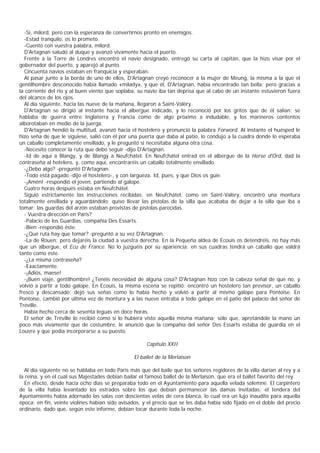 -Sí, milord, pero con la esperanza de convertirnos pronto en enemigos.
  -Estad tranquilo, os lo prometo.
  -Cuento con vuestra palabra, milord.
  D'Artagnan saludó al duque y avanzó vivamente hacia el puerto.
  Frente a la Torre de Londres encontró el navio designado, entregó su carta al capitán, que la hizo visar por el
gobernador del puerto, y aparejó al punto.
  Cincuenta navíos estaban en franquicia y esperaban.
  Al pasar junto a la borda de uno de ellos, D'Artagnan creyó reconocer a la mujer de Meung, la misma a la que el
gentilhombre desconocido había llamado «milady», y que él, D'Artagnan, había encontrado tan bella; pero gracias a
la corriente del río y al buen viento que soplaba, su navío iba tan deprisa que al cabo de un instante estuvieron fuera
del alcance de los ojos.
  Al día siguiente, hacia las nueve de la mañana, llegaron a Saint-Valèry.
  D'Artagnan se dirigió al instante hacia el albergue indicado, y lo reconoció por los gritos que de él salían: se
hablaba de guerra entre Inglaterra y Francia como de algo próximo a indudable, y los marineros contentos
alborotaban en medio de la juerga.
  D'Artagnan hendió la multitud, avanzó hacia el hostelero y pronunció la palabra Forword. Al instante el huésped le
hizo seña de que le siguiese, salió con él por una puerta que daba al patio, lo condujo a la cuadra donde lo esperaba
un caballo completamente ensillado, y le preguntó si necesitaba alguna otra cosa.
  -Necesito conocer la ruta que debo seguir -dijo D'Artagnan.
  -Id de aquí a Blangy, y de Blangy a Neufchátel. En Neufchátel entrad en el albergue de la Herse d'Ord, dad la
contraseña al hotelero, y, como aquí, encontraréis un caballo totalmente ensillado.
  -¿Debo algo? -preguntó D'Artagnan.
  -Todo está pagado -dijo el hostelero-, y con largueza. Id, pues, y que Dios os guíe.
  -¡Amén! -respondió el joven, partiendo al galope.
  Cuatro horas después estaba en Neufchátel.
  Siguió estrictamente las instrucciones recibidas; en Neufchátel, como en Saint-Valèry, encontró una montura
totalmente ensillada y aguardándolo; quiso llevar las pistolas de la silla que acababa de dejar a la silla que iba a
tomar: las guardas del arzón estaban provistas de pistolas parecidas.
  - Vuestra dirección en Paris?
  -Palacio de los Guardias, compañía Des Essarts.
  -Bien -respondió éste.
  -¿Qué ruta hay que tomar? -preguntó a su vez D'Artagnan.
  -La de Rouen; pero dejaréis la ciudad a vuestra derecha. En la Pequeña aldea de Ecouis os detendréis, no hay más
que un albergue, el Ecu de France. No lo juzguéis por su apariencia: en sus cuadras tendrá un caballo que valdrá
tanto como éste.
  -¿La misma contraseña?
  -Exactamente.
  -¡Adiós, maese!
  -¡Buen viaje, gentilhombre! ¿Tenéis necesidad de alguna cosa? D'Artagnan hizo con la cabeza señal de que no, y
volvió a partir a todo galope. En Ecouis, la misma escena se repitió: encontró un hostelero tan previsor, un caballo
fresco y descansado; dejó sus señas como lo había hecho y volvió a partir al mismo galope para Pontoise. En
Pontoise, cambió por última vez de montura y a las nueve entraba a todo galope en el patio del palacio del señor de
Tréville.
  Había hecho cerca de sesenta leguas en doce horas.
  El señor de Tréville lo recibió como si lo hubiera visto aquella misma mañana; sólo que, apretándole la mano un
poco más vivamente que de costumbre, le anunció que la compañía del señor Des Essarts estaba de guardia en el
Louvre y que podía incorporarse a su puesto.

                                                      Capítulo XXII

                                                 El ballet de la Merlaison

  Al día siguiente no se hablaba en todo Paris más que del baile que los señores regidores de la villa darían al rey y a
la reina, y en el cual sus Majestades debian bailar el famoso ballet de la Merlaison, que era el ballet favorito del rey.
  En efecto, desde hacía ocho días se preparaba todo en el Ayuntamiento para aquella velada solemne. El carpintero
de la villa había levantado los estrados sobre los que debían permanecer las damas invitadas; el tendera del
Ayuntamiento había adornado las salas con doscientas velas de cera blanca, lo cual era un lujo inaudito para aquella
época; en fin, veinte violines habían sido avisados, y el precio que se les daba había sido fijado en el doble del precio
ordinario, dado que, según este informe, debían tocar durante toda la noche.
 