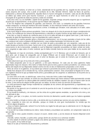 A las diez de la mañana, el señor de La Coste, abanderado de los guardias del rey, seguido de dos exentos y de
varios arqueros del cuerpo, vino a pedir al escribano de la villa, llamado Clément, todas las llaves de puertas,
habitaciones y oficinas del Ayuntamiento. Aquellas llaves le fueron entregadas al instante; cada una de ellas llevaba
un billete que debía servir para hacerla reconocer, y a partir de aquel momento el señor de La Coste quedó
encargado de la guardia de todas las puertas y todas las avenidas.
   A las once vino a su vez Duhallier, capitán de los guardias, trayendo consigo cincuenta arqueros que se repartieron
al punto por el Ayuntamiento, en las puertas que les habían sido asignadas.
   A las tres llegaron dos compañías de guardias, una francesa, otra suiza. La compañía de los guardias franceses
estaba compuesta: la mitad por hombres del señor Duhallier, la otra mitad por hombres del señor des Essarts.
   A las seis de la tarde, los invitados comenzaron a entrar. A medida que entraban, eran colocados en el salón, sobre
los estrados preparados.
   A las nueve llegó la señora primera presidenta. Como era después de la reina la persona de mayor consideración de
la fiesta, fue recibida por los señores del Ayuntamiento y colocada en el palco frontero al que debía ocupar la reina.
   A las diez se trajo la colación de confituras para el rey en la salita del lado de la iglesia Saint-Jean, y ello frente al
aparador de plata del Ayuntamiento, que era guardado por cuatro arqueros.
   A medianoche se oyeron grandes gritos y numerosas aclamaciones: era el rey que avanzaba a través de las calles
que conducen del Louvre al palacio del Ayuntamiento, y que estaban iluminadas con linternas de color.
   Al punto los señores regidores, vestidos con sus trajes de paño y precedidos por seis sargentos, cada uno de los
cuales llevaba un hachón en la mano, fueron ante el rey, a quien encontraron en las gradas, donde el preboste de los
comerciantes le dio la bienvenida, cumplida la cual Su Majestad respondió excusándose de haber venido tan tarde,
pero cargando la culpa sobre el señor cardenal, que lo había retenido hasta las once para hablar de los asuntos del
Estado.
   Su Majestad, en traje de ceremonia, estaba acompañado por S. A. R. Monsieur, por el conde de Soissons, por el
gran prior, por el duque de Longueville, por el duque D'Elbeuf, por el conde D'Harcourt, por el conde de La
Roche-Guyon, por el señor de Liancourt, por el señor de Baradas, por el conde de Cramail y por el caballero de
Souveray.
   Todos observaron que el rey tenía aire triste y preocupado.
   Se había preparado para el rey un gabinete, y otro para Monsieur. En cada uno de estos gabinetes había
depositados trajes de máscara. Otro tanto se había hecho para la reina y para la señora presidenta. Los señores y las
damas del séquito de Sus Majestades debían vestirse de dos en dos en habitaciones preparadas a este efecto.
   Antes de entrar en el gabinete, el rey ordenó que viniesen a prevenirlo tan pronto como apareciese el cardenal.
   Media hora después de la entrada del rey, nuevas aclamaciones sonaron: éstas anunciaban la llegada de la reina .
Los regidores hicieron lo que ya habían hecho antes y precedidos por los sargentos se adelantaron al encuentro de su
ilustre invitada.
   La reina entró en la sala: se advirtió que, como el rey, tenía aire triste y sobre todo fatigado.
   En el momento en que entraba, la cortina de una pequeña tribuna que hasta entonces había permanecido cerrada
se abrió, y se vio aparecer la cabeza pálida del cardenal vestido de caballero español. Sus ojos se fijaron sobre los de
la reina, y una sonrisa de alegría terrible pasó por sus labios: la reina no tenía sus herretes de diamantes.
   La reina permaneció algún tiempo recibiendo los cumplidos de los señores del Ayuntamiento y respondiendo a los
saludos de las damas.
   De pronto el rey apareció con el cardenal en una de las puertas de la sala. El cardenal le hablaba en voz baja y el
rey estaba muy pálido.
   El rey hendió la multitud y, sin máscara, con las cintas de su jubón apenas anudadas, se aproximó a la reina y con
voz alterada le dijo:
   -Señora, ¿por qué, si os place, no tenéis vuestros herretes de diamantes cuando sabéis que me hubiera agradado
verlos?
   La reina tendió su mirada en torno a ella, y vio detrás del rey al cardenal que sonreía con una sonrisa diabólica.
   -Sire -respondió la reina con voz alterada-, porque en medio de esta gran muchedumbre he temido que les
ocurriera alguna desgracia.
   -¡Pues os habéis equivocado, señora! Si os he hecho ese regalo ha sido para que os adornarais con él. Os digo que
os habéis equivocado.
   Y la voz del rey estaba temblorosa de cólera; todos miraban y escuchaban con asombro, sin comprender nada de lo
que pasaba.
   -Sire -dijo la reina- puedo enviarlos a buscar al Louvre, donde están, y así los deseos de Vuestra Majestad serán
cumplidos.
   -Hacedlo, señora, hacedlo, y cuanto antes; porque dentro de una hora va a comenzar el ballet.
   La reina saludó en señal de sumisión y siguió a las damas que debían conducirla a su gabinete.
   Por su parte, el rey volvió al suyo.
   Hubo en la sala un momento de desconcierto y confusión.
 